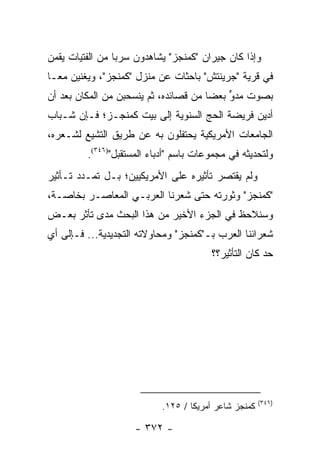 ‫ﻭﺇﺫﺍ ﻜﺎﻥ ﺠﻴﺭﺍﻥ "ﻜﻤﻨﺠﺯ" ﻴﺸﺎﻫﺩﻭﻥ ﺴﺭ ‪‬ﺎ ﻤﻥ ﺍﻟﻔﺘﻴﺎﺕ ﻴﻘﻤﻥ‬
                 ‫ﺒ‬
‫ﻓﻲ ﻗﺭﻴﺔ "ﺠﺭﻴﻨﺘﺵ" ﺒﺎﺤﺜﺎﺕ ﻋﻥ ﻤﻨﺯل "ﻜﻤﻨﺠﺯ"، ﻭﻴﻐﻨﻴﻥ ﻤ ‪‬ـﺎ‬
  ‫ﻌ‬
‫ﺒﺼﻭﺕ ‪‬ﺩﻭ ﺒﻌ ‪‬ﺎ ﻤﻥ ﻗﺼﺎﺌﺩﻩ، ﺜﻡ ﻴﻨﺴﺤﺒﻥ ﻤﻥ ﺍﻟﻤﻜﺎﻥ ﺒﻌﺩ ﺃﻥ‬
                                       ‫ﻤ ﱟ ﻀ‬
‫ﺃﺩﻴﻥ ﻓﺭﻴﻀﺔ ﺍﻟﺤﺞ ﺍﻟﺴﻨﻭﻴﺔ ﺇﻟﻰ ﺒﻴﺕ ﻜﻤﻨﺠـﺯ؛ ﻓـﺈﻥ ﺸـﺒﺎﺏ‬
‫ﺍﻟﺠﺎﻤﻌﺎﺕ ﺍﻷﻤﺭﻴﻜﻴﺔ ﻴﺤﺘﻔﻠﻭﻥ ﺒﻪ ﻋﻥ ﻁﺭﻴﻕ ﺍﻟﺘﺸﻴﻊ ﻟﺸـﻌﺭﻩ،‬
         ‫ﻭﻟﺘﺤﺩﻴﺜﻪ ﻓﻲ ﻤﺠﻤﻭﻋﺎﺕ ﺒﺎﺴﻡ "ﺃﺩﺒﺎﺀ ﺍﻟﻤﺴﺘﻘﺒل")٦٤٣(.‬
‫ﻭﻟﻡ ﻴﻘﺘﺼﺭ ﺘﺄﺜﻴﺭﻩ ﻋﻠﻰ ﺍﻷﻤﺭﻴﻜﻴﻴﻥ؛ ﺒـل ﺘﻤـﺩﺩ ﺘـﺄﺜﻴﺭ‬
‫"ﻜﻤﻨﺠﺯ" ﻭﺜﻭﺭﺘﻪ ﺤﺘﻰ ﺸﻌﺭﻨﺎ ﺍﻟﻌﺭﺒـﻲ ﺍﻟﻤﻌﺎﺼـﺭ ﺒﺨﺎﺼـﺔ،‬
‫ﻭﺴﻨﻼﺤﻅ ﻓﻲ ﺍﻟﺠﺯﺀ ﺍﻷﺨﻴﺭ ﻤﻥ ﻫﺫﺍ ﺍﻟﺒﺤﺙ ﻤﺩﻯ ﺘﺄﺜﺭ ﺒﻌـﺽ‬
‫ﺸﻌﺭﺍﺌﻨﺎ ﺍﻟﻌﺭﺏ ﺒـ"ﻜﻤﻨﺠﺯ" ﻭﻤﺤﺎﻭﻻﺘﻪ ﺍﻟﺘﺠﺩﻴﺩﻴﺔ... ﻓـﺈﻟﻰ ﺃﻱ‬
                                        ‫ﺤﺩ ﻜﺎﻥ ﺍﻟﺘﺄﺜﻴﺭ؟؟‬




                                                      ‫)٦٤٣(‬
                           ‫ﻜﻤﻨﺠﺯ ﺸﺎﻋﺭ ﺃﻤﺭﻴﻜﺎ / ٥٢١.‬

                     ‫- ٢٧٣ -‬
 