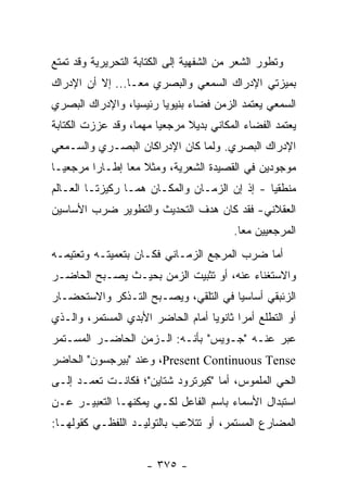 ‫ﻭﺘﻁﻭﺭ ﺍﻟﺸﻌﺭ ﻤﻥ ﺍﻟﺸﻔﻬﻴﺔ ﺇﻟﻰ ﺍﻟﻜﺘﺎﺒﺔ ﺍﻟﺘﺤﺭﻴﺭﻴﺔ ﻭﻗﺩ ﺘﻤﺘﻊ‬
‫ﺒﻤﻴﺯﺘﻲ ﺍﻹﺩﺭﺍﻙ ﺍﻟﺴﻤﻌﻲ ﻭﺍﻟﺒﺼﺭﻱ ﻤ ‪‬ـﺎ... ﺇﻻ ﺃﻥ ﺍﻹﺩﺭﺍﻙ‬
                  ‫ﻌ‬
‫ﺍﻟﺴﻤﻌﻲ ﻴﻌﺘﻤﺩ ﺍﻟﺯﻤﻥ ﻓﻀﺎﺀ ﺒﻨﻴﻭﻴﺎ ﺭﺌﻴﺴﻴﺎ، ﻭﺍﻹﺩﺭﺍﻙ ﺍﻟﺒﺼﺭﻱ‬
                 ‫‪‬‬      ‫‪‬‬
‫ﻴﻌﺘﻤﺩ ﺍﻟﻔﻀﺎﺀ ﺍﻟﻤﻜﺎﻨﻲ ﺒﺩﻴﻼ ﻤﺭﺠﻌﻴﺎ ﻤﻬ ‪‬ﺎ، ﻭﻗﺩ ﻋﺯﺯﺕ ﺍﻟﻜﺘﺎﺒﺔ‬
                   ‫‪ ‬ﻤ‬         ‫ﹰ‬
‫ﺍﻹﺩﺭﺍﻙ ﺍﻟﺒﺼﺭﻱ. ﻭﻟﻤﺎ ﻜﺎﻥ ﺍﻹﺩﺭﺍﻜﺎﻥ ﺍﻟﺒﺼـﺭﻱ ﻭﺍﻟﺴـﻤﻌﻲ‬
‫ﻤﻭﺠﻭﺩﻴﻥ ﻓﻲ ﺍﻟﻘﺼﻴﺩﺓ ﺍﻟﺸﻌﺭﻴﺔ، ﻭﻤﺜﻼ ﻤ ‪‬ﺎ ﺇﻁـﺎ ‪‬ﺍ ﻤﺭﺠﻌ ‪‬ـﺎ‬
  ‫ﻴ‬       ‫ﺭ‬       ‫ﹼ ﻌ‬
‫ﻤﻨﻁﻘﻴﺎ - ﺇﺫ ﺇﻥ ﺍﻟﺯﻤـﺎﻥ ﻭﺍﻟﻤﻜـﺎﻥ ﻫﻤـﺎ ﺭﻜﻴﺯﺘـﺎ ﺍﻟﻌـﺎﻟﻡ‬
                                               ‫‪‬‬
‫ﺍﻟﻌﻘﻼﻨﻲ- ﻓﻘﺩ ﻜﺎﻥ ﻫﺩﻑ ﺍﻟﺘﺤﺩﻴﺙ ﻭﺍﻟﺘﻁﻭﻴﺭ ﻀﺭﺏ ﺍﻷﺴﺎﺴﻴﻥ‬
                                         ‫ﺍﻟﻤﺭﺠﻌﻴﻴﻥ ﻤ ‪‬ﺎ.‬
                                           ‫ﻌ‬
‫ﺃﻤﺎ ﻀﺭﺏ ﺍﻟﻤﺭﺠﻊ ﺍﻟﺯﻤـﺎﻨﻲ ﻓﻜـﺎﻥ ﺒﺘﻌﻤﻴﺘـﻪ ﻭﺘﻌﺘﻴﻤـﻪ‬
‫ﻭﺍﻻﺴﺘﻐﻨﺎﺀ ﻋﻨﻪ، ﺃﻭ ﺘﺜﺒﻴﺕ ﺍﻟﺯﻤﻥ ﺒﺤﻴـﺙ ﻴﺼـﺒﺢ ﺍﻟﺤﺎﻀـﺭ‬
‫ﺍﻟﺯﺌﺒﻘﻲ ﺃﺴﺎﺴﻴﺎ ﻓﻲ ﺍﻟﺘﻠﻘﻲ، ﻭﻴﺼـﺒﺢ ﺍﻟﺘـﺫﻜﺭ ﻭﺍﻻﺴﺘﺤﻀـﺎﺭ‬
                                      ‫‪‬‬
‫ﺃﻭ ﺍﻟﺘﻁﻠﻊ ﺃﻤ ‪‬ﺍ ﺜﺎﻨﻭﻴﺎ ﺃﻤﺎﻡ ﺍﻟﺤﺎﻀﺭ ﺍﻷﺒﺩﻱ ﺍﻟﻤﺴﺘﻤﺭ، ﻭﺍﻟـﺫﻱ‬
                                   ‫‪‬‬      ‫ﺭ‬
‫ﻋ ‪‬ﺭ ﻋﻨـﻪ "ﺠـﻭﻴﺱ" ﺒﺄﻨـﻪ: ﺍﻟـﺯﻤﻥ ﺍﻟﺤﺎﻀـﺭ ﺍﻟﻤﺴـﺘﻤﺭ‬
                                             ‫ﺒ‬
‫‪ ،Present Continuous Tense‬ﻭﻋﻨﺩ "ﺒﻴﺭﺠﺴﻭﻥ" ﺍﻟﺤﺎﻀﺭ‬
‫ﺍﻟﺤﻲ ﺍﻟﻤﻠﻤﻭﺱ، ﺃﻤﺎ "ﻜﻴﺭﺘﺭﻭﺩ ﺸﺘﺎﻴﻥ"؛ ﻓﻜﺎﻨـﺕ ﺘﻌﻤـﺩ ﺇﻟـﻰ‬
‫ﺍﺴﺘﺒﺩﺍل ﺍﻷﺴﻤﺎﺀ ﺒﺎﺴﻡ ﺍﻟﻔﺎﻋل ﻟﻜـﻲ ﻴﻤﻜﻨﻬـﺎ ﺍﻟﺘﻌﺒﻴـﺭ ﻋـﻥ‬
‫ﺍﻟﻤﻀﺎﺭﻉ ﺍﻟﻤﺴﺘﻤﺭ، ﺃﻭ ﺘﺘﻼﻋﺏ ﺒﺎﻟﺘﻭﻟﻴـﺩ ﺍﻟﻠﻔﻅـﻲ ﻜﻘﻭﻟﻬـﺎ:‬


                     ‫- ٥٧٣ -‬
 