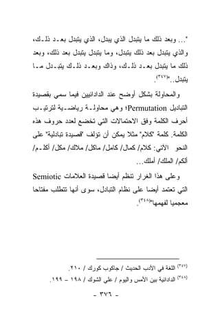 ‫"... ﻭﺒﻌﺩ ﺫﻟﻙ ﻤﺎ ﻴﺘﺒﺩل ﺍﻟﺫﻱ ﻴﺒﺩل، ﺍﻟﺫﻱ ﻴﺘﺒﺩل ﺒﻌـﺩ ﺫﻟـﻙ،‬
‫ﻭﺍﻟﺫﻱ ﻴﺘﺒﺩل ﺒﻌﺩ ﺫﻟﻙ ﻴﺘﺒﺩل، ﻭﻤﺎ ﻴﺘﺒﺩل ﻴﺘﺒﺩل ﺒﻌﺩ ﺫﻟﻙ، ﻭﺒﻌﺩ‬
‫ﺫﻟﻙ ﻤﺎ ﻴﺘﺒﺩل ﺒﻌـﺩ ﺫﻟـﻙ، ﻭﺫﺍﻙ ﻭﺒﻌـﺩ ﺫﻟـﻙ ﻴﺘﺒـﺩل ﻤـﺎ‬
                                               ‫ﻴﺘﺒﺩل..")٧٤٣(.‬
‫ﻭﺍﻟﻤﺤﺎﻭﻟﺔ ﺒﺸﻜل ﺃﻭﻀﺢ ﻋﻨﺩ ﺍﻟﺩﺍﺩﺍﺌﻴﻴﻥ ﻓﻴﻤﺎ ﺴﻤﻲ ﺒﻘﺼﻴﺩﺓ‬
‫ﺍﻟﺘﺒﺎﺩﻴل ‪Permutation‬؛ ﻭﻫﻲ ﻤﺤﺎﻭﻟـﺔ ﺭﻴﺎﻀـﻴﺔ ﻟﺘﺭﺘﻴـﺏ‬
‫ﺃﺤﺭﻑ ﺍﻟﻜﻠﻤﺔ ﻭﻓﻕ ﺍﻻﺤﺘﻤﺎﻻﺕ ﺍﻟﺘﻲ ﺘﺨﻀﻊ ﻟﻌﺩﺩ ﺤﺭﻭﻑ ﻫﺫﻩ‬
‫ﺍﻟﻜﻠﻤﺔ. ﻜﻠﻤﺔ "ﻜﻼﻡ" ﻤﺜﻼ ﻴﻤﻜﻥ ﺃﻥ ﺘﺅﻟﻑ "ﻗﺼﻴﺩﺓ ﺘﺒﺎﺩﻟﻴﺔ" ﻋﻠﻰ‬
                                 ‫ﹰ‬
‫ﺍﻟﻨﺤﻭ ﺍﻵﺘﻲ: ﻜﻼﻡ/ ﻜﻤﺎل/ ﻜﺎﻤل/ ﻤﺎﻜل/ ﻤﻼﻙ/ ﻤﻜل/ ﺃﻜﻠـﻡ/‬
                                        ‫ﺃﻟﻜﻡ/ ﺍﻟﻤﻠﻙ/ ﺃﻤﻠﻙ...‬
‫ﻭﻋﻠﻰ ﻫﺫﺍ ﺍﻟﻐﺭﺍﺭ ﹸﻨﻅﻡ ﺃﻴ ‪‬ﺎ ﻗﺼﻴﺩﺓ ﺍﻟﻌﻼﻤﺎﺕ ‪Semiotic‬‬
                        ‫ﻀ‬       ‫ﺘ‬
‫ﺍﻟﺘﻲ ﺘﻌﺘﻤﺩ ﺃﻴ ‪‬ﺎ ﻋﻠﻰ ﻨﻅﺎﻡ ﺍﻟﺘﺒﺎﺩل، ﺴﻭﻯ ﺃﻨﻬﺎ ﺘﺘﻁﻠﺏ ﻤﻔﺘﺎ ‪‬ﺎ‬
 ‫ﺤ‬                                        ‫ﻀ‬
                                        ‫ﻤﻌﺠﻤﻴﺎ ﻟﻔﻬﻤﻬﺎ")٨٤٣(.‬
                                                       ‫‪‬‬




                                                           ‫)٧٤٣(‬
             ‫ﺍﻟﻠﻐﺔ ﻓﻲ ﺍﻷﺩﺏ ﺍﻟﺤﺩﻴﺙ / ﺠﺎﻜﻭﺏ ﻜﻭﺭﻙ / ٠١٢.‬
                                                           ‫)٨٤٣(‬
      ‫ﺍﻟﺩﺍﺩﺍﺌﻴﺔ ﺒﻴﻥ ﺍﻷﻤﺱ ﻭﺍﻟﻴﻭﻡ / ﻋﻠﻲ ﺍﻟﺸﻭﻙ / ٨٩١ – ٩٩١.‬

                       ‫- ٦٧٣ -‬
 