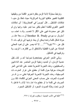 ‫ﻭﺘﺭﺘﺒﻁ ﻤﺤﺎﻭﻟﺔ ﺇﺫﺍﺒﺔ ﺍﻟﺯﻤﻥ ﺒﻔﻜﺭﺓ ﺘﺤﺭﻴﺭ ﺍﻟﻜﻠﻤﺔ ﻤﻥ ﻭﻅﻴﻔﺘﻬﺎ‬
‫ﺍﻟﺘﻘﻠﻴﺩﻴﺔ ﻟﺘﻔﺠﻴﺭ ﻁﺎﻗﺘﻬﺎ ﺍﻟﺒﺅﺭﻴﺔ ﺍﻟﻤﺭﻜﺯﻴﺔ؛ ﺤﻴﺙ ﺘﻨﻁﻠـﻕ ﻤﻨﻬـﺎ‬
‫ﺇﻤﻜﺎﻨﺎﺕ ﺍﻟﺘﺸﻜﻴل... ﻗﺎل "ﺠﻭﻴﺱ" ﻓﻲ "ﻓﻨﺠﺎﻨﺯﻭﻴﻙ": "ﺇﻥ ﺇﻤﻜﺎﻨﺎﺕ‬
‫ﺍﻟﺘﻌﺒﻴﺭ ﺍﻟﻠﻐﻭﻱ ﻟﻠﻜﻠﻤﺔ ﺃﻋﻅﻡ ﺒﻜﺜﻴﺭ ﻤﻤﺎ ﺘﺒﺩﻭ ﻋﻠﻴﻪ، ﻭﺇﻨﻬﺎ ﻭﺇﻥ ﻟﻡ‬
‫ﺘﻜﻥ ﻏﻴﺭ ﻤﺤﺩﻭﺩﺓ؛ ﻓﻬﻲ ﻋﻠﻰ ﺍﻷﻗل ﻻ ﺘﻨﻀﺏ. ﻭﻗـﺩ ﺍﺤﺘﺴـﺏ‬
‫"ﺴﺘﺭﻭﺜﺭ ﺏ ﺒﻴﺭﺩﻱ ‪ Strother B. Prudy‬ﺃﻥ ﺴـﺒﻌﺔ ﻋﺸـﺭ‬
‫ﺤﺭ ﹰﺎ ﺘﺸﻜل ﻜﻠﻤﺔ ﻭﺍﺤﺩﺓ ﻴﻤﻜﻥ ﺃﻥ ﻴﻌﺎﺩ ﺘﺭﺘﻴﺒﻬﺎ ﺇﻟﻰ ﺘﺭﻜﻴﺒـﺎﺕ ﻻ‬
                                                     ‫ﻓ‬
‫ﺘﻘل ﻋﻥ ٠٧٣ ﺒﻠﻴﻭﻨﺎ)٩٤٣(.... ﺇﻻ ﺃﻨﻪ ﻴﺼﺭ ﻋﻠﻰ ﺃﻥ ﺘﻌﻭﺩ ﺍﻟﻤﻌﺎﻨﻲ‬
                                         ‫ﹰ‬
‫ﺍﻟﺤﺎﺩﺜﺔ ﻋﻥ ﺍﻟﺒﺅﺭﺓ ﺍﻟﻠﻔﻅﻴﺔ ﺒﺎﻻﺸﺘﻘﺎﻕ ﺇﻟـﻰ ﺃﻓﻜﺎﺭﻫـﺎ ﺍﻟﺭﺌﻴﺴـﻴﺔ‬
                                       ‫ﻭﺘﺭﻜﻴﺒﻬﺎ ﻓﻲ ﺍﻟﺘﺸﻜﻴل.‬
‫ﻭﻴﺄﺘﻲ ﺍﻟﺸﻌﺭ ﺍﻟﺤﺭﻓﻲ ‪ Lettriste‬ﻨﻤﻭﺫ ‪‬ﺎ ﺁﺨـﺭ ﻟﺘﺸـﻜﻴل‬
                  ‫ﺠ‬
‫ﻋﺩﻤﻴﺔ ﺍﻟﺯﻤﺎﻥ، ﺃﻭ ﻟﺘﻤﺩﻴﺩ ﺯﺌﺒﻘﻴﺔ ﺍﻟﺯﻤﻥ ﺍﻟﺤﺎﻀﺭ ﻋﻨﺩ ﺍﻟﺩﺍﺩﺍﺌﻴﻴﻥ‬
‫ﻭﺍﻟﻤﺴﺘﻘﺒﻠﻴﻴﻥ، ﻭﻫﺫﻩ ﺍﻟﺘﺠﺭﺒﺔ ﺍﻟﺸﻌﺭﻴﺔ ﺘﻌﺘﻤﺩ ﻋﻠﻰ ﺍﻟﺘﺩﺍﻋﻲ ﺍﻟﺤﺭ‬
‫ﻟﺘﻨﻭﻴﻌﺎﺕ ﺤﺭﻓﻴﺔ ﺤﻭل ﻜﻠﻤﺔ ﺃﻭ ﻤﻘﻁﻊ ﻋﻠﻰ ﻏﺭﺍﺭ ﺍﻟﻤﻨﻭﻋـﺎﺕ‬
‫ﺍﻟﻤﻭﺴﻴﻘﻴﺔ، ﻭﻫﺫﻩ ﺍﻟﺘﺠﺭﺒﺔ ﺍﻟﺸﻌﺭﻴﺔ ﺍﻟﺤﺭﻓﻴﺔ ﺘﻌﻠﻲ ﻤـﻥ ﻗـﺩﺭ‬
‫ﺍﻟﺼﻭﺕ ﻟﻠﺤﺭﻑ ﻋﻠﻰ ﺤﺴﺎﺏ ﺍﻟﻤﻌﻨﻰ ﺍﻟﺠﺯﺌﻲ ﻟﻠﻜﻠﻤﺔ، ﻟﺘﻜـﻭﻥ‬
‫ﺍﻟﺤﺭﻭﻑ ﻓﻲ ﻜﻠﻤﺔ ﻤﺎ ﺃﻭ ﻤﻘﻁﻊ ﻤﺎ؛ ﺍﻤﺘـﺩﺍ ‪‬ﺍ ﻹﺫﺍﺒـﺔ ﻓﺎﻋﻠﻴـﺔ‬
                  ‫ﺩ‬
        ‫ﺍﻟﺯﻤﻥ ﺘﺤﺕ ﻭﻁﺄﺓ ﺍﻟﺼﻭﺕ ﺍﻟﻤﺠﺭﺩ ﺃﻭ ﺍﻟﺘﺸﻜﻴل ﺍﻟﻤﺠﺭﺩ.‬

                                                        ‫)٩٤٣(‬
             ‫ﺍﻟﻠﻐﺔ ﻓﻲ ﺍﻷﺩﺏ ﺍﻟﺤﺩﻴﺙ / ﺠﺎﻜﻭﺏ ﻜﻭﺭﻙ / ٧٩٢.‬

                       ‫- ٧٧٣ -‬
 