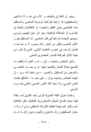 ‫ﻭﻴﺒﺩﻭ ﺃﻥ ﺍﻟﺘﻌﻠـﻕ ﺒﺎﻟﺤﺎﻀـﺭ ﺍﻷﺒـﺩﻱ ﻋﻨـﺩ ﺍﻟـﺩﺍﺩﺍﺌﻴﻴﻥ‬
‫ﻭﺍﻟﻤﺴﺘﻘﺒﻠﻴﻴﻥ؛ ﻗﺩ ﺍﺭﺘﺒﻁ ﺒﻜﺭﺍﻫﻴﺔ ﻤﺯﺩﻭﺠﺔ ﻟﻠﻤﺎﻀﻲ ﻭﺍﻟﻤﺴﺘﻘﺒل‬
‫ﻤ ‪‬ﺎ. ﻓﺎﻟﻤﺎﻀﻲ ﻴﻌﻨﻲ ﺍﻟﺘﻘﻠﻴﺩ ﻭﺍﻟﺠﻤﻭﺩ، ﺃﻭ ﺍﻟﻌﻘﻼﻨﻴﺔ ﻭﺍﻟﻤﻨﻁـﻕ‬
                                                     ‫ﻌ‬
‫ﺍﻟﺼﺎﺭﻡ، ﺃﻭ ﺍﻟﻤﺤﺎﻜﺎﺓ ﺍﻟﻭﺍﻗﻌﻴﺔ، ﻭﻫﻭ ﺇﺫﻥ ﻋﻴﻥ ﺍﻟﻬﺠﻭﻡ ﻭﻤﺭﻤﻰ‬
‫ﺴﻬﺎﻤﻬﻡ ﺍﻟﻤﺠﺩﺩﺓ ﺍﻟﺭﺍﻏﺒﺔ ﻓﻲ ﻗﺘل ﺍﻟﻤﺎﻀﻲ. ﺃﻤﺎ ﺍﻟﻤﺴﺘﻘﺒل ﻓﻬـﻭ‬
‫ﺍﻷﻤل ﺍﻟﻤﺸﻭﺏ ﺒﻜﺜﻴﺭ ﻤﻥ ﺍﻟﺤﺫﺭ ﻭﺍﻟﺘـﻭﺠﺱ، ﻻ ﺴـﻴﻤﺎ ﺒﻌـﺩ‬
‫ﻓﺎﺼل ﺍﻟﺭﻋﺏ ﻓﻲ ﺍﻟﺤﺭﺏ ﺍﻟﻌﺎﻟﻤﻴﺔ ﺍﻷﻭﻟﻰ، ﺍﻟﺫﻱ ﻭﻟﺩ ﻗﺩ ‪‬ﺍ ﻤﻥ‬
    ‫ﱠ ﺭ‬
             ‫ﺨﻴﺒﺔ ﺍﻷﻤل ﺍﻟﻤﺭﺘﻘﺒﺔ ﻟﻠﻤﺴﺎﺭ ﺍﻟﺤﻀﺎﺭﻱ ﺍﻟﺴﻠﻤﻲ.‬
‫ﻭﻜﺎﻥ ﺍﻟﺤﺎﻀﺭ ﻭﺘﻤﺩﻴﺩﻩ – ﺇﺫﻥ – ﻫـﻭ ﺍﻟﻐﺎﻴـﺔ ﻭﺍﻟﻘﺼـﺩ،‬
‫ﻓﺄﺼﺒﺢ ﻤﺠﺎﻻ ﻟﻠﻌﻤل ﻭﻟﻠﺘﺠﺩﻴﺩ ﺒﻌﻴ ‪‬ﺍ ﻋـﻥ ﺠﻤـﻭﺩ ﺍﻟﻤﺎﻀـﻲ‬
                   ‫ﺩ‬                    ‫ﹰ‬
‫ﻭﺍﻟﺘﻭﺠﺱ ﻤﻥ ﺍﻟﻤﺴﺘﻘﺒل. ﻭﺃﺘﺼﻭﺭ – ﻤﻥ ﻨﺎﺤﻴﺔ ﺃﺨـﺭﻯ – ﺃﻥ‬
‫ﺘﺜﺒﻴﺕ ﺍﻟﺤﺎﻀﺭ ﻭﺘﻤﺩﻴﺩﻩ ﻤﻭﺍﺯ – ﻋﻠﻰ ﻨﺤﻭ ﻤﺎ – ﻟﺘﺸﻜﻴل ﻓﻀﺎﺀ‬
                           ‫ٍ‬
‫ﺍﻟﻨﺹ ﺍﻟﻌﺭﺒﻲ، ﻭﻻ ﺴﻴﻤﺎ ﺫﻟﻙ ﺍﻟﻨﺹ ﺍﻟﻌﺩﻤﻲ ﻭﺍﻟﻐﻨﻲ ﺒﺘﺤـﺭﺭﻩ‬
                                                 ‫ﺍﻟﺯﻤﻨﻲ.‬
‫ﻭﻋﻨﺩﻤﺎ ﺘﻤﺯﻕ ﺍﻟﻠﻐﺔ ﺍﻟﺸﻌﺭﻴﺔ ﺍﻟﺯﻤﻥ ﺒﺄﺤﺩ ﺍﻟﻁﺭﻕ ﺍﻟﺴـﺎﺒﻘﺔ؛‬
‫ﻓﻬﺫﺍ ﻤﻌﻨﺎﻩ ﺇﻓﺴﺎﺡ ﺍﻟﻤﺠﺎل ﻟﻼﺴﺘﻤﺭﺍﺭﻴﺔ ﺍﻟﻤﻜﺎﻨﻴﺔ، ﻟﻜﻥ ﺍﻟﻤﻜﺎﻨﻴﺔ‬
‫ﺃﺤﺩ ﺭﻜﺎﺌﺯ ﺍﻟﻤﺭﺠﻌﻴﺔ ﺍﻟﻌﻘﻠﻴﺔ ﻟﻺﺩﺭﺍﻙ ﺍﻟﻤﻨﻁﻘﻲ؛ ﻭﻤﻥ ﺜـﻡ ﻗـﺩ‬
‫ﺤﺎﻭل ﺍﻟﻤﺴﺘﻘﺒﻠﻴﻭﻥ ﻭﺍﻟـﺩﺍﺩﺍﺌﻴﻭﻥ ﻭﺍﻟﺘﺠﺭﻴـﺩﻴﻭﻥ ﺇﺫﺍﺒـﺔ ﻫـﺫﻩ‬


                      ‫- ٨٧٣ -‬
 