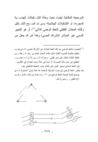 ‫ﺍﻟﻤﺭﺠﻌﻴﺔ ﺍﻟﻤﻜﺎﻨﻴﺔ ﺃﻴ ‪‬ﺎ، ﺘﺤﺕ ﻭﻁﺄﺓ ﺍﻟﺘﺸـﻜﻴﻼﺕ ﺍﻟﻬﻨﺩﺴـﻴﺔ‬
                               ‫ﻀ‬
‫ﺍﻟﻤﺠﺭﺩﺓ، ﺃﻭ ﺍﻟﺘﺸﻜﻴﻼﺕ ﺍﻟﻬﻼﻤﻴﺔ؛ ﻭﻤﻥ ﺜﻡ ﺃﺼـﺒﺢ ﺍﻟﺘﺸـﻜﻴل‬
‫ﻭﻜﺄﻨﻪ ﺍﻟﻤﻌﺎﺩل ﺍﻟﻠﻔﻅﻲ ﻟﻠﺨﻁ ﺍﻟﻭﻫﻤﻲ ﺍﻟﺫﺍﺘﻲ)*(، ﺃﻭ ﻫﻭ ﺍﻟﺘﻌﺒﻴﺭ‬
‫ﺍﻟﻨﺴﺒﻲ ﻏﻴﺭ ﺍﻟﻤﺒﺎﺸﺭ ﻟﻺﺩﺭﺍﻙ ﺍﻟﺤﺴﻲ؛ ﻭﻫﺫﺍ ﺃﻤﺭ ﻗﺩ ﺠﻌل ﻤﻥ‬


                                                                         ‫)*(‬
‫ﺍﻟﻤﻘﺼﻭﺩ ﺒﺎﻟﺨﻁ ﺍﻟﻭﻫﻤﻲ ﻫﻭ ﺫﻟﻙ ﺍﻟﺨﻁ ﺍﻟﺤﺎﺩﺙ ﻋﻥ ﺍﻹﺩﺭﺍﻙ ﺍﻟﺤﺴﻲ، ﺍﻟـﺫﻱ ﻴﻘـﻭﻡ‬
‫ﺒﺘﻨﻅﻴﻡ ﺨﻁﻭﻁ ﺍﻟﺼﻭﺭﺓ ﺘﻠﻘﺎﺌ ‪‬ﺎ ﺩﺍﺨل ﻤﺜﻠﺙ ﺍﻟﻤﺠﺎل ﺍﻟﺒﺼﺭﻱ. ﻭﻫﻭ ﺍﻟـﺭﺍﺒﻁ ﺒـﻴﻥ‬
                                           ‫ﻴ‬
‫ﺍﻟﻨﻘﺎﻁ ﺍﻟﺜﻼﺙ ﻟﻤﺜﻠﺙ ﻋﻠﻰ ﻨﺤﻭ ﺘﻠﻘﺎﺌﻲ.. ﻭﻤﻊ ﺃﻨﻪ ﻻ ‪‬ـﺭﻯ ﺇﻻ ﺃﻥ ﻟـﻪ ﺤﻀـﻭﺭﻩ‬
                    ‫ﻴ‬
‫ﺍﻟﺤﻘﻴﻘﻲ ﻓﻲ ﻤﻤﺎﺭﺴﺎﺘﻨﺎ ﺍﻟﺒﺼﺭﻴﺔ، ﻻ ﺴﻴﻤﺎ ﻓﻲ ﺤﺎﻟﺔ ﻭﺠﻭﺩ ﻓﺠﻭﺍﺕ ﻓﻲ ﺍﻟﺘﻜﻭﻴﻥ...‬
       ‫ﻓﺈﻥ ﺍﻟﺨﻁ ﺍﻟﻭﻫﻤﻲ ﺴﻴﺠﺒﺭ ﺍﻟﻌﻴﻥ ﻋﻠﻰ ﺇﻜﻤﺎل ﺤﺩﻭﺩ ﺍﻟﻤﺤﻴﻁ ﺍﻟﺘﺸﻜﻴﻠﻲ ﻨﺤﻭ:‬
‫ﻭﻗﺩ ﻴﺘﻁﻭﺭ ﺍﻟﺨﻁ ﺍﻟﻭﻫﻤﻲ ﺇﻟﻰ ﺤﺩﻭﺩ ﺍﻟﺤﺭﻜﻴﺔ ﺍﻟﻭﻫﻤﻴﺔ ﻋﻨﺩ ﺨﻁ "ﻴﻭﻟﻲ" ﺍﻟﻤﺘﺤﺭﻙ ﺍﻟـﺫﻱ‬
‫ﻴﻭﻀﺢ ﺜﻨﺎﺌﻴﺔ ﺍﻟﺼﻴﻐﺔ ﻟﻠﺨﻁ )ﺭﺍﺠﻊ ﺹ ٢١١ ﻭﻤﺎ ﺒﻌﺩﻫﺎ ﻤﻥ ﻜﺘﺎﺏ ﺍﻟﺸﻌﺭ ﻭﺍﻟﺭﺴﻡ‬
                                            ‫/ ﻓﺭﺍﻨﻜﻠﻴﻥ ﺭ. ﺭﻭﺠﺭﺯ( ﻤﺜل:‬




                            ‫- ٩٧٣ -‬
 