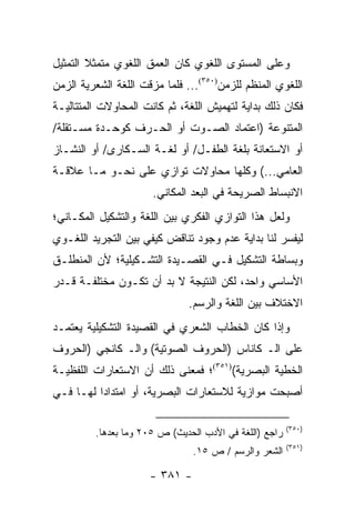 ‫ﻭﻋﻠﻰ ﺍﻟﻤﺴﺘﻭﻯ ﺍﻟﻠﻐﻭﻱ ﻜﺎﻥ ﺍﻟﻌﻤﻕ ﺍﻟﻠﻐﻭﻱ ﻤﺘﻤﺜﻼ ﺍﻟﺘﻤﺜﻴل‬
        ‫ﹰ‬
‫ﺍﻟﻠﻐﻭﻱ ﺍﻟﻤﻨﻅﻡ ﻟﻠﺯﻤﻥ)٠٥٣(... ﻓﻠﻤﺎ ﻤﺯﻗﺕ ﺍﻟﻠﻐﺔ ﺍﻟﺸﻌﺭﻴﺔ ﺍﻟﺯﻤﻥ‬
‫ﻓﻜﺎﻥ ﺫﻟﻙ ﺒﺩﺍﻴﺔ ﻟﺘﻬﻤﻴﺵ ﺍﻟﻠﻐﺔ، ﺜﻡ ﻜﺎﻨﺕ ﺍﻟﻤﺤﺎﻭﻻﺕ ﺍﻟﻤﺘﺘﺎﻟﻴـﺔ‬
‫ﺍﻟﻤﺘﻨﻭﻋﺔ )ﺍﻋﺘﻤﺎﺩ ﺍﻟﺼـﻭﺕ ﺃﻭ ﺍﻟﺤـﺭﻑ ﻜﻭﺤـﺩﺓ ﻤﺴـﺘﻘﻠﺔ/‬
‫ﺃﻭ ﺍﻻﺴﺘﻌﺎﻨﺔ ﺒﻠﻐﺔ ﺍﻟﻁﻔـل/ ﺃﻭ ﻟﻐـﺔ ﺍﻟﺴـﻜﺎﺭﻯ/ ﺃﻭ ﺍﻟﻨﺸـﺎﺯ‬
‫ﺍﻟﻌﺎﻤﻲ...( ﻭﻜﻠﻬﺎ ﻤﺤﺎﻭﻻﺕ ﺘﻭﺍﺯﻱ ﻋﻠﻰ ﻨﺤـﻭ ﻤـﺎ ﻋﻼﻗـﺔ‬
                      ‫ﺍﻻﻨﺒﺴﺎﻁ ﺍﻟﺼﺭﻴﺤﺔ ﻓﻲ ﺍﻟﺒﻌﺩ ﺍﻟﻤﻜﺎﻨﻲ.‬
‫ﻭﻟﻌل ﻫﺫﺍ ﺍﻟﺘﻭﺍﺯﻱ ﺍﻟﻔﻜﺭﻱ ﺒﻴﻥ ﺍﻟﻠﻐﺔ ﻭﺍﻟﺘﺸﻜﻴل ﺍﻟﻤﻜـﺎﻨﻲ؛‬
‫ﻟﻴﻔﺴﺭ ﻟﻨﺎ ﺒﺩﺍﻴﺔ ﻋﺩﻡ ﻭﺠﻭﺩ ﺘﻨﺎﻗﺽ ﻜﻴﻔﻲ ﺒﻴﻥ ﺍﻟﺘﺠﺭﻴﺩ ﺍﻟﻠﻐـﻭﻱ‬
‫ﻭﺒﺴﺎﻁﺔ ﺍﻟﺘﺸﻜﻴل ﻓـﻲ ﺍﻟﻘﺼـﻴﺩﺓ ﺍﻟﺘﺸـﻜﻴﻠﻴﺔ؛ ﻷﻥ ﺍﻟﻤﻨﻁﻠـﻕ‬
‫ﺍﻷﺴﺎﺴﻲ ﻭﺍﺤﺩ، ﻟﻜﻥ ﺍﻟﻨﺘﻴﺠﺔ ﻻ ﺒﺩ ﺃﻥ ﺘﻜـﻭﻥ ﻤﺨﺘﻠﻔـﺔ ﻗـﺩﺭ‬
                               ‫ﺍﻻﺨﺘﻼﻑ ﺒﻴﻥ ﺍﻟﻠﻐﺔ ﻭﺍﻟﺭﺴﻡ.‬
‫ﻭﺇﺫﺍ ﻜﺎﻥ ﺍﻟﺨﻁﺎﺏ ﺍﻟﺸﻌﺭﻱ ﻓﻲ ﺍﻟﻘﺼﻴﺩﺓ ﺍﻟﺘﺸﻜﻴﻠﻴﺔ ﻴﻌﺘﻤـﺩ‬
‫ﻋﻠﻰ ﺍﻟـ ﻜﺎﻨﺎﺱ )ﺍﻟﺤﺭﻭﻑ ﺍﻟﺼﻭﺘﻴﺔ( ﻭﺍﻟـ ﻜﺎﻨﺠﻲ )ﺍﻟﺤﺭﻭﻑ‬
‫ﺍﻟﺨﻁﻴﺔ ﺍﻟﺒﺼﺭﻴﺔ()١٥٣(؛ ﻓﻤﻌﻨﻰ ﺫﻟﻙ ﺃﻥ ﺍﻻﺴﺘﻌﺎﺭﺍﺕ ﺍﻟﻠﻔﻅﻴـﺔ‬
‫ﺃﺼﺒﺤﺕ ﻤﻭﺍﺯﻴﺔ ﻟﻼﺴﺘﻌﺎﺭﺍﺕ ﺍﻟﺒﺼﺭﻴﺔ، ﺃﻭ ﺍﻤﺘﺩﺍ ‪‬ﺍ ﻟﻬـﺎ ﻓـﻲ‬
          ‫ﺩ‬

                                                        ‫)٠٥٣(‬
         ‫ﺭﺍﺠﻊ )ﺍﻟﻠﻐﺔ ﻓﻲ ﺍﻷﺩﺏ ﺍﻟﺤﺩﻴﺙ( ﺹ ٥٠٢ ﻭﻤﺎ ﺒﻌﺩﻫﺎ.‬
                                                        ‫)١٥٣(‬
                                ‫ﺍﻟﺸﻌﺭ ﻭﺍﻟﺭﺴﻡ / ﺹ ٥١.‬

                      ‫- ١٨٣ -‬
 