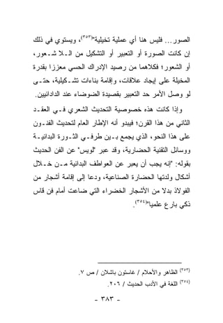 ‫ﺍﻟﺼﻭﺭ... ﻓﻠﻴﺱ ﻫﻨﺎ ﺃﻱ ﻋﻤﻠﻴﺔ ﺘﺨﻴﻠﻴﺔ")٣٥٣(، ﻭﻴﺴﺘﻭﻱ ﻓﻲ ﺫﻟﻙ‬
‫ﺇﻥ ﻜﺎﻨﺕ ﺍﻟﺼﻭﺭﺓ ﺃﻭ ﺍﻟﺘﻌﺒﻴﺭ ﺃﻭ ﺍﻟﺘﺸﻜﻴل ﻤﻥ ﺍﻟـﻼ ﺸـﻌﻭﺭ،‬
‫ﺃﻭ ﺍﻟﺸﻌﻭﺭ؛ ﻓﻜﻼﻫﻤﺎ ﻤﻥ ﺭﺼﻴﺩ ﺍﻹﺩﺭﺍﻙ ﺍﻟﺤﺴﻲ ﻤﻌﺯ ‪‬ﺍ ﺒﻘﺩﺭﺓ‬
       ‫ﺯ‬
‫ﺍﻟﻤﺨﻴﻠﺔ ﻋﻠﻰ ﺇﻴﺠﺎﺩ ﻋﻼﻗﺎﺕ، ﻭﺇﻗﺎﻤﺔ ﺒﻨﺎﺀﺍﺕ ﺘﺸـﻜﻴﻠﻴﺔ، ﺤﺘـﻰ‬
‫ﻟﻭ ﻭﺼل ﺍﻷﻤﺭ ﺤﺩ ﺍﻟﺘﻌﺒﻴﺭ ﺒﻘﺼﻴﺩﺓ ﺍﻟﻀﻭﻀﺎﺀ ﻋﻨﺩ ﺍﻟﺩﺍﺩﺍﺌﻴﻴﻥ.‬
‫ﻭﺇﺫﺍ ﻜﺎﻨﺕ ﻫﺫﻩ ﺨﺼﻭﺼﻴﺔ ﺍﻟﺘﺤﺩﻴﺙ ﺍﻟﺸﻌﺭﻱ ﻓـﻲ ﺍﻟﻌﻘـﺩ‬
‫ﺍﻟﺜﺎﻨﻲ ﻤﻥ ﻫﺫﺍ ﺍﻟﻘﺭﻥ؛ ﻓﻴﺒﺩﻭ ﺃﻨﻪ ﺍﻹﻁﺎﺭ ﺍﻟﻌﺎﻡ ﻟﺘﺤﺩﻴﺙ ﺍﻟﻔﻨـﻭﻥ‬
‫ﻋﻠﻰ ﻫﺫﺍ ﺍﻟﻨﺤﻭ، ﺍﻟﺫﻱ ﻴﺠﻤﻊ ﺒـﻴﻥ ﻁﺭﻓـﻲ ﺍﻟﺜـﻭﺭﺓ ﺍﻟﺒﺩﺍﺌﻴـﺔ‬
‫ﻭﻭﺴﺎﺌل ﺍﻟﺘﻘﻨﻴﺔ ﺍﻟﺤﻀﺎﺭﻴﺔ، ﻭﻗﺩ ﻋﺒﺭ "ﻟﻭﻴﺱ" ﻋﻥ ﺍﻟﻔﻥ ﺍﻟﺤﺩﻴﺙ‬
                       ‫‪‬‬
‫ﺒﻘﻭﻟﻪ: "ﺇﻨﻪ ﻴﺠﺏ ﺃﻥ ﻴﻌﺒﺭ ﻋﻥ ﺍﻟﻌﻭﺍﻁﻑ ﺍﻟﺒﺩﺍﺌﻴﺔ ﻤـﻥ ﺨـﻼل‬
‫ﺃﺸﻜﺎل ﻭﻟﺩﺘﻬﺎ ﺍﻟﺤﻀﺎﺭﺓ ﺍﻟﺼﻨﺎﻋﻴﺔ، ﻭﺩﻋﺎ ﺇﻟﻰ ﺇﻗﺎﻤﺔ ﺃﺸﺠﺎﺭ ﻤﻥ‬
‫ﺍﻟﻔﻭﻻﺫ ﺒﺩﻻ ﻤﻥ ﺍﻷﺸﺠﺎﺭ ﺍﻟﺨﻀﺭﺍﺀ ﺍﻟﺘﻲ ﻀﺎﻋﺕ ﺃﻤﺎﻡ ﻓﻥ ﻗﺎﺱ‬
                                        ‫ﹰ‬
                                    ‫ﺫﻜﻲ ﺒﺎﺭﻉ ﻋﻠﻤﻴﺎ")٤٥٣(.‬
                                            ‫‪‬‬




                                                        ‫)٣٥٣(‬
                ‫ﺍﻟﻅﺎﻫﺭ ﻭﺍﻷﺤﻼﻡ / ﻏﺎﺴﺘﻭﻥ ﺒﺎﺸﻼﻥ / ﺹ ٧.‬
                                                        ‫)٤٥٣(‬
                          ‫ﺍﻟﻠﻐﺔ ﻓﻲ ﺍﻷﺩﺏ ﺍﻟﺤﺩﻴﺙ / ٦٠٢.‬

                      ‫- ٣٨٣ -‬
 