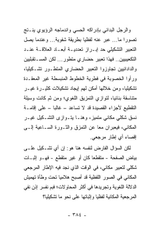 ‫ﻭﺍﻟﺭﺠل ﺍﻟﺒﺩﺍﺌﻲ ﺒﺈﺩﺭﺍﻜﻪ ﺍﻟﺤﺴﻲ ﻭﺍﻨﺩﻤﺎﺠﻪ ﺍﻟﺭﺅﻴﻭﻱ ﻴﻨـﺘﺞ‬
‫ﺘﺼﻭ ‪‬ﺍ ﻤﺎ... ﻋﺒﺭ ﻋﻨﻪ ﻟﻔﻅﻴﺎ ﺒﻁﺭﻴﻘﺔ ﺸﻔﻭﻴﺔ... ﻭﻋﻨﺩﻤﺎ ﻴﺼل‬
                            ‫‪‬‬         ‫‪‬‬         ‫ﺭ‬
‫ﺍﻟﺘﻌﺒﻴﺭ ﺍﻟﺘﺸﻜﻴﻠﻲ ﺤﺩ ﺇﺒـﺭﺍﺯ ﺘﻌﺩﺩﻴـﺔ ﺃﺒﻌـﺎﺩ ﺍﻟﻌﻼﻗـﺔ ﻋﻨـﺩ‬
‫ﺍﻟﺘﻜﻌﻴﺒﻴﻴﻥ.. ﻓﻬﺫﺍ ﺘﻌﺒﻴﺭ ﺤﻀﺎﺭﻱ ﻤﺘﻁﻭﺭ... ﻟﻜﻥ ﺍﻟﻤﺴـﺘﻘﺒﻠﻴﻴﻥ‬
‫ﻭﺍﻟﺩﺍﺩﺍﺌﻴﻴﻥ ﺘﺠﺎﻭﺯﻭﺍ ﺍﻟﺘﻌﺒﻴﺭ ﺍﻟﺤﻀﺎﺭﻱ ﺍﻟﻤﺘﻁـﻭﺭ ﺘﺸـﻜﻴﻠﻴﺎ،‬
  ‫‪‬‬
‫ﻭﺭﺃﻭﺍ ﺍﻟﺨﺼﻭﺒﺔ ﻓﻲ ﻓﻁﺭﻴﺔ ﺍﻟﺨﻁﻭﻁ ﺍﻟﻤﻨﺒﺴﻁﺔ ﻏﻴﺭ ﺍﻟﻤﻌﻘـﺩﺓ‬
‫ﺘﺸﻜﻴﻠﻴﺎ، ﻭﻤﻥ ﺨﻼﻟﻬﺎ ﺃﻤﻜﻥ ﻟﻬﻡ ﺇﻴﺠﺎﺩ ﺘﺸﻜﻴﻼﺕ ﻜﺜﻴـﺭﺓ ﻏﻴـﺭ‬
                                              ‫‪‬‬
‫ﻤﺘﻨﺎﺴﻘﺔ ﺒﻨﺎﺌﻴﺎ، ﻟﺘﻭﺍﺯﻱ ﺍﻟﺘﻤﺯﻴﻕ ﺍﻟﻠﻐﻭﻱ؛ ﻭﻤﻥ ﺜﻡ ﻜﺎﻨﺕ ﻭﺴﻴﻠﺔ‬
                                           ‫‪‬‬
‫ﺍﻟﺘﻘﻁﻴﻊ ﻷﺠﺯﺍﺀ ﺍﻟﻘﺼﻴﺩﺓ ﻗﺩ ﻻ ﺘﺴﺎﻋﺩ – ﻏﺎﻟ ‪‬ﺎ – ﻋﻠﻰ ﺇﻗﺎﻤـﺔ‬
              ‫ﺒ‬
‫ﻨﺴﻕ ﺸﻜﻠﻲ ﻤﻜﺎﻨﻲ ﻤﺘﻤﻴﺯ، ﻭﻫﻨـﺎ ﻴﺘـﻭﺍﺯﻯ ﺍﻟﺘﺸـﻜﻴل ﻏﻴـﺭ‬
‫ﺍﻟﻤﻜﺎﻨﻲ، ﻓﻴﻌﺒﺭﺍﻥ ﻤ ‪‬ﺎ ﻋﻥ ﺍﻟﺘﻤﺯﻕ ﻭﺍﻟﺜـﻭﺭﺓ ﺍﻟﺴـﺎﻋﻴﺔ ﺇﻟـﻰ‬
                                  ‫ﻌ‬
                                   ‫ﺇﻗﺼﺎﺀ ﺃﻱ ﺇﻁﺎﺭ ﻤﺭﺠﻌﻲ.‬
‫ﻟﻜﻥ ﺍﻟﺴﺅﺍل ﺍﻟﻔﺎﺭﺽ ﻟﻨﻔﺴﻪ ﻫﻨﺎ ﻫﻭ: ﺇﻥ ﺃﻱ ﺘﺸـﻜﻴل ﻋﻠـﻰ‬
‫ﺒﻴﺎﺽ ﺍﻟﺼﻔﺤﺔ - ﻤﺘﻘﻁ ‪‬ﺎ ﻜﺎﻥ ﺃﻭ ﻏﻴﺭ ﻤﺘﻘﻁﻊ - ﻓﻬـﻭ ﺇﺜﺒـﺎﺕ‬
                                ‫ﻌ‬
‫ﺸﻜﻠﻲ ﻟﺘﻌﺒﻴﺭ ﻤﻜﺎﻨﻲ، ﻓﻲ ﺍﻟﻭﻗﺕ ﺍﻟﺫﻱ ﻨﺠﺩ ﻓﻴﻪ ﺍﻹﻁﺎﺭ ﺍﻟﻤﺭﺠﻌﻲ‬
‫ﺍﻟﻤﻜﺎﻨﻲ ﻓﻲ ﺍﻟﺼﻭﺭ ﺍﻟﻠﻔﻅﻴﺔ ﻗﺩ ﺃﺼﺒﺢ ﻫﻼﻤﻴﺎ ﺘﺤﺕ ﻭﻁﺄﺓ ﺘﻬﻤﻴﺵ‬
                ‫‪‬‬
‫ﺍﻟﺩﻻﻟﺔ ﺍﻟﻠﻐﻭﻴﺔ ﻭﺘﺠﺭﻴﺩﻫﺎ ﻓﻲ ﺃﻜﺜﺭ ﺍﻟﻤﺤﺎﻭﻻﺕ؛ ﻓﺒﻡ ﻨﻔﺴﺭ ﺇﺫﻥ ﻨﻔﻲ‬
         ‫ﺍﻟﻤﺭﺠﻌﻴﺔ ﺍﻟﻤﻜﺎﻨﻴﺔ ﻟﻔﻅﻴﺎ ﻭﺇﺜﺒﺎﺘﻬﺎ ﻋﻠﻰ ﻨﺤﻭ ﻤﺎ ﺘﺸﻜﻴﻠﻴﺎ؟‬
           ‫‪‬‬                           ‫‪‬‬


                      ‫- ٤٨٣ -‬
 