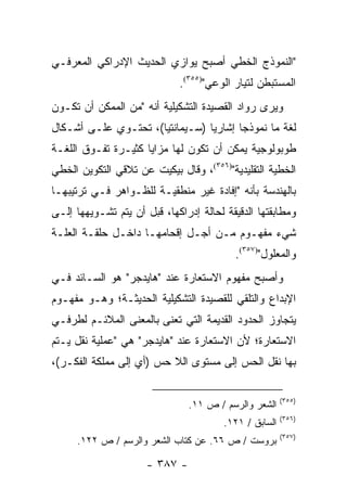 ‫"ﺍﻟﻨﻤﻭﺫﺝ ﺍﻟﺨﻁﻲ ﺃﺼﺒﺢ ﻴﻭﺍﺯﻱ ﺍﻟﺤﺩﻴﺙ ﺍﻹﺩﺭﺍﻜﻲ ﺍﻟﻤﻌﺭﻓـﻲ‬
                             ‫ﺍﻟﻤﺴﺘﺒﻁﻥ ﻟﺘﻴﺎﺭ ﺍﻟﻭﻋﻲ")٥٥٣(.‬
‫ﻭﻴﺭﻯ ﺭﻭﺍﺩ ﺍﻟﻘﺼﻴﺩﺓ ﺍﻟﺘﺸﻜﻴﻠﻴﺔ ﺃﻨﻪ "ﻤﻥ ﺍﻟﻤﻤﻜﻥ ﺃﻥ ﺘﻜـﻭﻥ‬
‫ﻟﻐﺔ ﻤﺎ ﻨﻤﻭﺫ ‪‬ﺎ ﺇﺸﺎﺭﻴﺎ )ﺴـﻴﻤﺎﻨﺘ ‪‬ﺎ(، ﺘﺤﺘـﻭﻱ ﻋﻠـﻰ ﺃﺸـﻜﺎل‬
                      ‫ﻴ‬           ‫‪‬‬      ‫ﺠ‬
‫ﻁﻭﺒﻭﻟﻭﺠﻴﺔ ﻴﻤﻜﻥ ﺃﻥ ﺘﻜﻭﻥ ﻟﻬﺎ ﻤﺯﺍﻴﺎ ﻜﺜﻴـﺭﺓ ﺘﻔـﻭﻕ ﺍﻟﻠﻐـﺔ‬
‫ﺍﻟﺨﻁﻴﺔ ﺍﻟﺘﻘﻠﻴﺩﻴﺔ")٦٥٣(، ﻭﻗﺎل ﺒﻴﻜﻴﺕ ﻋﻥ ﺘﻼﻗﻲ ﺍﻟﺘﻜﻭﻴﻥ ﺍﻟﺨﻁﻲ‬
‫ﺒﺎﻟﻬﻨﺩﺴﺔ ﺒﺄﻨﻪ "ﺇﻓﺎﺩﺓ ﻏﻴﺭ ﻤﻨﻁﻘﻴـﺔ ﻟﻠﻅـﻭﺍﻫﺭ ﻓـﻲ ﺘﺭﺘﻴﺒﻬـﺎ‬
‫ﻭﻤﻁﺎﺒﻘﺘﻬﺎ ﺍﻟﺩﻗﻴﻘﺔ ﻟﺤﺎﻟﺔ ﺇﺩﺭﺍﻜﻬﺎ، ﻗﺒل ﺃﻥ ﻴﺘﻡ ﺘﺸـﻭﻴﻬﻬﺎ ﺇﻟـﻰ‬
‫ﺸﻲﺀ ﻤﻔﻬـﻭﻡ ﻤـﻥ ﺃﺠـل ﺇﻗﺤﺎﻤﻬـﺎ ﺩﺍﺨـل ﺤﻠﻘـﺔ ﺍﻟﻌﻠـﺔ‬
                                          ‫ﻭﺍﻟﻤﻌﻠﻭل")٧٥٣(.‬
‫ﻭﺃﺼﺒﺢ ﻤﻔﻬﻭﻡ ﺍﻻﺴﺘﻌﺎﺭﺓ ﻋﻨﺩ "ﻫﺎﻴﺩﺠﺭ" ﻫﻭ ﺍﻟﺴـﺎﺌﺩ ﻓـﻲ‬
‫ﺍﻹﺒﺩﺍﻉ ﻭﺍﻟﺘﻠﻘﻲ ﻟﻠﻘﺼﻴﺩﺓ ﺍﻟﺘﺸﻜﻴﻠﻴﺔ ﺍﻟﺤﺩﻴﺜـﺔ؛ ﻭﻫـﻭ ﻤﻔﻬـﻭﻡ‬
‫ﻴﺘﺠﺎﻭﺯ ﺍﻟﺤﺩﻭﺩ ﺍﻟﻘﺩﻴﻤﺔ ﺍﻟﺘﻲ ﹸﻌﻨﻰ ﺒﺎﻟﻤﻌﻨﻰ ﺍﻟﻤﻼﺌـﻡ ﻟﻁﺭﻓـﻲ‬
                          ‫ﺘ‬
‫ﺍﻻﺴﺘﻌﺎﺭﺓ؛ ﻷﻥ ﺍﻻﺴﺘﻌﺎﺭﺓ ﻋﻨﺩ "ﻫﺎﻴﺩﺠﺭ" ﻫﻲ "ﻋﻤﻠﻴﺔ ﻨﻘل ﻴـﺘﻡ‬
‫ﺒﻬﺎ ﻨﻘل ﺍﻟﺤﺱ ﺇﻟﻰ ﻤﺴﺘﻭﻯ ﺍﻟﻼ ﺤﺱ )ﺃﻱ ﺇﻟﻰ ﻤﻤﻠﻜﺔ ﺍﻟﻔﻜـﺭ(،‬

                                                        ‫)٥٥٣(‬
                                ‫ﺍﻟﺸﻌﺭ ﻭﺍﻟﺭﺴﻡ / ﺹ ١١.‬
                                                        ‫)٦٥٣(‬
                                        ‫ﺍﻟﺴﺎﺒﻕ / ١٢١.‬
                                                        ‫)٧٥٣(‬
     ‫ﺒﺭﻭﺴﺕ / ﺹ ٦٦. ﻋﻥ ﻜﺘﺎﺏ ﺍﻟﺸﻌﺭ ﻭﺍﻟﺭﺴﻡ / ﺹ ٢٢١.‬

                      ‫- ٧٨٣ -‬
 