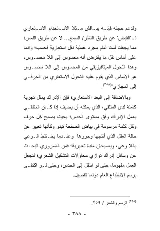 ‫ﻭﻟﺩﻋﻡ ﺤﺠﺘﻪ ﻓﺈﻨـﻪ ﻴﻨـﺎﻗﺵ ﻤـﺜﻼ ﺍﻻﺴـﺘﺨﺩﺍﻡ ﺍﻻﺴـﺘﻌﺎﺭﻱ‬
                    ‫ﹰ‬
‫ﻟـ"ﺍﻟﻘﺒﺽ" ﻋﻥ ﻁﺭﻴﻕ ﺍﻟﻨﻅﺭ/ ﺍﻟﺴﻤﻊ... ﻻ ﻋﻥ ﻁﺭﻴﻕ ﺍﻟﻠﻤﺱ؛‬
‫ﻤﻤﺎ ﻴﺠﻌﻠﻨﺎ ﻟﺴﻨﺎ ﺃﻤﺎﻡ ﻤﺠﺭﺩ ﻋﻤﻠﻴﺔ ﻨﻘل ﺍﺴﺘﻌﺎﺭﻴﺔ ﻓﺤﺴﺏ؛ ﻭﺇﻨﻤﺎ‬
‫ﻋﻠﻰ ﺃﺴﺎﺱ ﻨﻘل ﻤﺎ ﻴﻔﺘﺭﺽ ﺃﻨﻪ ﻤﺤﺴﻭﺱ ﺇﻟﻰ ﺍﻟﻼ ﻤﺤﺴـﻭﺱ،‬
‫ﻭﻫﺫﺍ ﺍﻟﺘﺤﻭل ﺍﻟﻤﻴﺘﺎﻓﻴﺯﻴﻘﻲ ﻤﻥ ﺍﻟﻤﺤﺴﻭﺱ ﺇﻟﻰ ﺍﻟﻼ ﻤﺤﺴـﻭﺱ‬
‫ﻫﻭ ﺍﻷﺴﺎﺱ ﺍﻟﺫﻱ ﻴﻘﻭﻡ ﻋﻠﻴﻪ ﺍﻟﺘﺤﻭل ﺍﻻﺴﺘﻌﺎﺭﻱ ﻤﻥ ﺍﻟﺤﺭﻓـﻲ‬
                                      ‫ﺇﻟﻰ ﺍﻟﻤﺠﺎﺯﻱ")٨٥٣(.‬
‫ﻭﺒﺎﻹﻀﺎﻓﺔ ﺇﻟﻰ ﺍﻟﺒﻌﺩ ﺍﻻﺴﺘﻌﺎﺭﻱ؛ ﻓﺈﻥ ﺍﻹﺩﺭﺍﻙ ﻴﻤﺜل ﺘﺠﺭﺒﺔ‬
‫ﻜﺎﻤﻠﺔ ﻟﺩﻯ ﺍﻟﻤﺘﻠﻘﻲ، ﺍﻟﺫﻱ ﻴﻤﻜﻨﻪ ﺃﻥ ﻴﻀﻴﻑ ﺇﺫﺍ ﻜـﺎﻥ ﺍﻟﻤﺘﻠﻘـﻲ‬
‫‪‬ﻌﻤل ﺍﻹﺩﺭﺍﻙ ﻭﻓﻕ ﻤﺴﺘﻭﻯ ﺍﻟﺤﺩﺱ؛ ﺒﺤﻴﺙ ﻴﺼﺒﺢ ﻜل ﺤﺭﻑ‬
                                            ‫ﻴ‬
‫ﻭﻜل ﻜﻠﻤﺔ ﻤﺭﺴﻭﻤﺔ ﻓﻲ ﺒﻴﺎﺽ ﺍﻟﺼﻔﺤﺔ ﺘﺒﺩﻭ ﻭﻜﺄﻨﻬﺎ ﺘﻌﺒﻴﺭ ﻋﻥ‬
‫ﺤﺎﻟﺔ ﺍﻟﻌﻘل ﺍﻟﺫﻱ ﺃﻨﺘﺠﻬﺎ ﻭﺤﺭﺭﻫﺎ. ﻭﻋﻨـﺩﻤﺎ ﻴﺨـﺘﻠﻁ ﺍﻟـﻭﻋﻲ‬
‫ﺒﺎﻟﻼ ﻭﻋﻲ، ﻭﻴﺼﺒﺤﺎﻥ ﻤﺎﺩﺓ ﺘﻌﺒﻴﺭﻴﺔ؛ ﻓﻤﻥ ﺍﻟﻀﺭﻭﺭﻱ ﺍﻟﺒﺤـﺙ‬
‫ﻋﻥ ﻭﺴﺎﺌل ﺇﺩﺭﺍﻙ ﺘﻭﺍﺯﻱ ﻤﺤﺎﻭﻻﺕ ﺍﻟﺘﺸﻜﻴل ﺍﻟﺸﻌﺭﻱ؛ ﻟﻨﺠﻌل‬
‫ﺍﻟﻌﻤل ﻤﻔﻬﻭ ‪‬ﺎ، ﺤﺘﻰ ﻟﻭ ﺍﻨﺘﻘل ﺇﻟﻰ ﺍﻟﺤﺩﺱ، ﻭﺤﺘﻰ ﻟـﻭ ﺍﻜﺘﻔـﻰ‬
                                          ‫ﻤ‬
                        ‫ﺒﺭﺴﻡ ﺍﻻﻨﻁﺒﺎﻉ ﺍﻟﻌﺎﻡ ﺩﻭﻨﻤﺎ ﺘﻔﺼﻴل.‬



                                                       ‫)٨٥٣(‬
                                 ‫ﺍﻟﺭﺴﻡ ﻭﺍﻟﺸﻌﺭ / ٩٥٢.‬

                     ‫- ٨٨٣ -‬
 