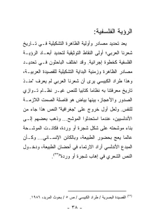 ‫ﺍﻟﺭﺅﻴﺔ ﺍﻟﻔﻠﺴﻔﻴﺔ:‬
‫ﻴﻌﺩ ﺘﺤﺩﻴﺩ ﻤﺼﺎﺩﺭ ﻭﺃﻭﻟﻴﺔ ﺍﻟﻅﺎﻫﺭﺓ ﺍﻟﺘﺸﻜﻴﻠﻴﺔ ﻓـﻲ ﺘـﺎﺭﻴﺦ‬
‫ﺸﻌﺭﻨﺎ ﺍﻟﻌﺭﺒﻲ؛ ﺃﻭﻟﻰ ﺍﻟﻨﻘﺎﻁ ﺍﻟﺘﻭﺜﻴﻘﻴﺔ ﻟﺘﺤﺩﻴﺩ ﺃﺒﻌـﺎﺩ ﺍﻟﺭﺅﻴـﺔ‬
‫ﺍﻟﻔﻠﺴﻔﻴﺔ ﻜﺨﻁﻭﺓ ﺇﺠﺭﺍﺌﻴﺔ. ﻭﻗﺩ ﺍﺨﺘﻠﻑ ﺍﻟﺒﺎﺤﺜﻭﻥ ﻓـﻲ ﺘﺤﺩﻴـﺩ‬
‫ﻤﺼﺎﺩﺭ ﺍﻟﻅﺎﻫﺭﺓ ﻭﺯﻤﻨﻴﺔ ﺍﻟﺒﺩﺍﻴﺔ ﺍﻟﺘﺸﻜﻴﻠﻴﺔ ﻟﻠﻘﺼﻴﺩﺓ ﺍﻟﻌﺭﺒﻴـﺔ،‬
‫ﻭﻫﺫﺍ ﻁﺭﺍﺩ ﺍﻟﻜﺒﻴﺴﻲ ﻴﺭﻯ ﺃﻥ ﺸﻌﺭﻨﺎ ﺍﻟﻌﺭﺒﻲ ﻟﻡ ﻴﻌﺭﻑ "ﻤﻨـﺫ‬
‫ﺘﺎﺭﻴﺦ ﻤﻌﺭﻓﺘﻨﺎ ﺒﻪ ﻨﻅﺎ ‪‬ﺎ ﻜﺘﺎﺒﻴﺎ ﻟﻠﻨﺹ ﻏﻴـﺭ ﻨﻅـﺎﻡ ﺘـﻭﺍﺯﻱ‬
                        ‫‪‬‬      ‫ﻤ‬
‫ﺍﻟﺼﺩﻭﺭ ﻭﺍﻷﻋﺠﺎﺯ، ﺒﻴﻨﻬﺎ ﺒﻴﺎﺽ ﻫﻭ ﻓﺎﺼﻠﺔ ﺍﻟﺼﻤﺕ ﺍﻟﻼﺯﻤـﺔ‬
‫ﻟﻠﻨﻔﺱ. ﻭﻟﻌل ﺃﻭل ﺨﺭﻭﺝ ﻋﻠﻰ "ﺠﻐﺭﺍﻓﻴﺔ" ﺍﻟﻨﺹ ﻫﺫﺍ ﺠﺎﺀ ﻤﻥ‬
‫ﺍﻷﻨﺩﻟﺴﻴﻴﻥ، ﻋﻨﺩﻤﺎ ﺍﺴﺘﺤﺩﺜﻭﺍ ﺍﻟﻤﻭﺸﺢ... ﻭﺫﻫﺏ ﺒﻌﻀﻬﻡ ﺇﻟـﻰ‬
‫ﺒﻨﺎﺀ ﻤﻭﺸﺤﺘﻪ ﻋﻠﻰ ﺸﻜل ﺸﺠﺭﺓ ﺃﻭ ﻭﺭﺩﺓ، ﻓﻜﺎﻨـﺕ ﺍﻟﻤﻭﺸـﺤﺔ‬
‫ﻋﺎﻟ ‪‬ﺎ ﻴﻌﺞ ﺒﺤﻀﻭﺭ ﺍﻟﻁﺒﻴﻌﺔ، ﻭﺒﺎﻟﻜﺎﺌﻥ ﺍﻹﻨﺴـﺎﻨﻲ... ﻭﻜـﺄﻥ‬
                                               ‫ﻤ‬
‫ﺍﻟﻤﺒﺩﻉ ﺍﻷﻨﺩﻟﺴﻲ ﺃﺭﺍﺩ ﺍﻻﺭﺘﻤﺎﺀ ﻓﻲ ﺃﺤﻀﺎﻥ ﺍﻟﻁﺒﻴﻌﺔ، ﻭﺩﺨـﻭل‬
               ‫ﺍﻟﻨﺹ ﺍﻟﺸﻌﺭﻱ ﻓﻲ ﺇﻫﺎﺏ ﺸﺠﺭﺓ ﺃﻭ ﻭﺭﺩﺓ")٣٣(.‬




                                                               ‫)٣٣(‬
   ‫ﺍﻟﻘﺼﻴﺩﺓ ﺍﻟﺒﺼﺭﻴﺔ / ﻁﺭﺍﺩ ﺍﻟﻜﺒﻴﺴﻲ / ﺹ ٥ / ﺒﺤﻭﺙ ﺍﻟﻤﺭﺒﺩ، ٦٨٩١.‬

                         ‫- ٨٣ -‬
 