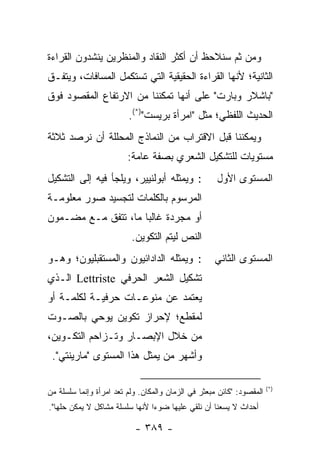 ‫ﻭﻤﻥ ﺜﻡ ﺴﻨﻼﺤﻅ ﺃﻥ ﺃﻜﺜﺭ ﺍﻟﻨﻘﺎﺩ ﻭﺍﻟﻤﻨﻅﺭﻴﻥ ﻴﻨﺸﺩﻭﻥ ﺍﻟﻘﺭﺍﺀﺓ‬
‫ﺍﻟﺜﺎﻨﻴﺔ؛ ﻷﻨﻬﺎ ﺍﻟﻘﺭﺍﺀﺓ ﺍﻟﺤﻘﻴﻘﻴﺔ ﺍﻟﺘﻲ ﺘﺴﺘﻜﻤل ﺍﻟﻤﺴﺎﻓﺎﺕ، ﻭﻴﺘﻔـﻕ‬
‫"ﺒﺎﺸﻼﺭ ﻭﺒﺎﺭﺕ" ﻋﻠﻰ ﺃﻨﻬﺎ ﺘﻤﻜﻨﻨﺎ ﻤﻥ ﺍﻻﺭﺘﻔﺎﻉ ﺍﻟﻤﻘﺼﻭﺩ ﻓﻭﻕ‬
                         ‫ﺍﻟﺤﺩﻴﺙ ﺍﻟﻠﻔﻅﻲ؛ ﻤﺜل "ﺍﻤﺭﺃﺓ ﺒﺭﻴﺴﺕ")*(.‬
‫ﻭﻴﻤﻜﻨﻨﺎ ﻗﺒل ﺍﻻﻗﺘﺭﺍﺏ ﻤﻥ ﺍﻟﻨﻤﺎﺫﺝ ﺍﻟﻤﺤﻠﻠﺔ ﺃﻥ ﻨﺭﺼﺩ ﺜﻼﺜﺔ‬
                         ‫ﻤﺴﺘﻭﻴﺎﺕ ﻟﻠﺘﺸﻜﻴل ﺍﻟﺸﻌﺭﻱ ﺒﺼﻔﺔ ﻋﺎﻤﺔ:‬
‫: ﻭﻴﻤﺜﻠﻪ ﺃﺒﻭﻟﻨﻴﻴﺭ، ﻭﻴﻠﺠﺄ ﻓﻴﻪ ﺇﻟﻰ ﺍﻟﺘﺸﻜﻴل‬             ‫ﺍﻟﻤﺴﺘﻭﻯ ﺍﻷﻭل‬
‫ﺍﻟﻤﺭﺴﻭﻡ ﺒﺎﻟﻜﻠﻤﺎﺕ ﻟﺘﺠﺴﻴﺩ ﺼﻭﺭ ﻤﻌﻠﻭﻤـﺔ‬
‫ﺃﻭ ﻤﺠﺭﺩﺓ ﻏﺎﻟ ‪‬ﺎ ﻤﺎ، ﺘﺘﻔﻕ ﻤـﻊ ﻤﻀـﻤﻭﻥ‬
                     ‫ﺒ‬
                          ‫ﺍﻟﻨﺹ ﻟﻴﺘﻡ ﺍﻟﺘﻜﻭﻴﻥ.‬
‫: ﻭﻴﻤﺜﻠﻪ ﺍﻟﺩﺍﺩﺍﺌﻴﻭﻥ ﻭﺍﻟﻤﺴﺘﻘﺒﻠﻴﻭﻥ؛ ﻭﻫـﻭ‬              ‫ﺍﻟﻤﺴﺘﻭﻯ ﺍﻟﺜﺎﻨﻲ‬
‫ﺘﺸﻜﻴل ﺍﻟﺸﻌﺭ ﺍﻟﺤﺭﻓﻲ ‪ Lettriste‬ﺍﻟـﺫﻱ‬
‫ﻴﻌﺘﻤﺩ ﻋﻥ ﻤﻨﻭﻋـﺎﺕ ﺤﺭﻓﻴـﺔ ﻟﻜﻠﻤـﺔ ﺃﻭ‬
‫ﻟﻤﻘﻁﻊ؛ ﻹﺤﺭﺍﺯ ﺘﻜﻭﻴﻥ ﻴﻭﺤﻲ ﺒﺎﻟﺼـﻭﺕ‬
‫ﻤﻥ ﺨﻼل ﺍﻹﺒﺼـﺎﺭ ﻭﺘـﺯﺍﺤﻡ ﺍﻟﺘﻜـﻭﻴﻥ،‬
 ‫ﻭﺃﺸﻬﺭ ﻤﻥ ﻴﻤﺜل ﻫﺫﺍ ﺍﻟﻤﺴﺘﻭﻯ "ﻤﺎﺭﻴﻨﺘﻲ".‬

                                                                       ‫)*(‬
‫ﺍﻟﻤﻘﺼﻭﺩ: "ﻜﺎﺌﻥ ﻤﺒﻌﺜﺭ ﻓﻲ ﺍﻟﺯﻤﺎﻥ ﻭﺍﻟﻤﻜﺎﻥ. ﻭﻟﻡ ﺘﻌﺩ ﺍﻤﺭﺃﺓ ﻭﺇﻨﻤﺎ ﺴﻠﺴﻠﺔ ﻤﻥ‬
‫ﺃﺤﺩﺍﺙ ﻻ ﻴﺴﻌﻨﺎ ﺃﻥ ﻨﻠﻘﻲ ﻋﻠﻴﻬﺎ ﻀﻭ ‪‬ﺍ ﻷﻨﻬﺎ ﺴﻠﺴﻠﺔ ﻤﺸﺎﻜل ﻻ ﻴﻤﻜﻥ ﺤﻠﻬﺎ".‬
                                ‫ﺀ‬

                           ‫- ٩٨٣ -‬
 