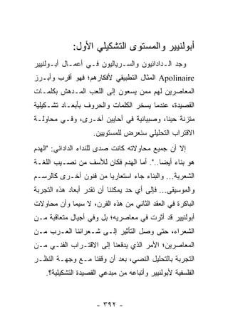 ‫ﺃﺒﻭﻟﻨﻴﻴﺭ ﻭﺍﻟﻤﺴﺘﻭﻯ ﺍﻟﺘﺸﻜﻴﻠﻲ ﺍﻷﻭل:‬
‫ﻭﺠﺩ ﺍﻟـﺩﺍﺩﺍﺌﻴﻭﻥ ﻭﺍﻟﺴـﺭﻴﺎﻟﻴﻭﻥ ﻓـﻲ ﺃﻋﻤـﺎل ﺃﺒـﻭﻟﻨﻴﻴﺭ‬
‫‪ Apolinaire‬ﺍﻟﻤﺜﺎل ﺍﻟﺘﻁﺒﻴﻘﻲ ﻷﻓﻜﺎﺭﻫﻡ؛ ﻓﻬﻭ ﺃﻗﺭﺏ ﻭﺃﺒـﺭﺯ‬
‫ﺍﻟﻤﻌﺎﺼﺭﻴﻥ ﻟﻬﻡ ﻤﻤﻥ ﻴﺴﻌﻭﻥ ﺇﻟﻰ ﺍﻟﻠﻌﺏ ﺍﻟﻤـﺩﻫﺵ ﺒﻜﻠﻤـﺎﺕ‬
‫ﺍﻟﻘﺼﻴﺩﺓ، ﻋﻨﺩﻤﺎ ﻴﺴﺨﺭ ﺍﻟﻜﻠﻤﺎﺕ ﻭﺍﻟﺤﺭﻭﻑ ﺒﺄﺒﻌـﺎﺩ ﺘﺸـﻜﻴﻠﻴﺔ‬
‫ﻤﺘﺯﻨﺔ ﺤﻴ ﹰﺎ، ﻭﺼﺒﻴﺎﻨﻴﺔ ﻓﻲ ﺃﺤﺎﻴﻴﻥ ﺃﺨـﺭﻯ، ﻭﻓـﻲ ﻤﺤﺎﻭﻟـﺔ‬
                                         ‫ﻨ‬
                     ‫ﺍﻻﻗﺘﺭﺍﺏ ﺍﻟﺘﺤﻠﻴﻠﻲ ﺴﻨﻌﺭﺽ ﻟﻠﻤﺴﺘﻭﻴﻴﻥ.‬
‫ﺇﻻ ﺃﻥ ﺠﻤﻴﻊ ﻤﺤﺎﻭﻻﺘﻪ ﻜﺎﻨﺕ ﺼﺩﻯ ﻟﻠﻨﺩﺍﺀ ﺍﻟﺩﺍﺩﺍﺌﻲ: "ﺍﻟﻬﺩﻡ‬
‫ﻫﻭ ﺒﻨﺎﺀ ﺃﻴ ‪‬ﺎ..". ﺃﻤﺎ ﺍﻟﻬﺩﻡ ﻓﻜﺎﻥ ﻟﻸﺴﻑ ﻤﻥ ﻨﺼـﻴﺏ ﺍﻟﻠﻐـﺔ‬
                                         ‫ﻀ‬
‫ﺍﻟﺸﻌﺭﻴﺔ... ﻭﺍﻟﺒﻨﺎﺀ ﺠﺎﺀ ﺍﺴﺘﻌﺎﺭﻴﺎ ﻤﻥ ﻓﻨﻭﻥ ﺃﺨـﺭﻯ ﻜﺎﻟﺭﺴـﻡ‬
                       ‫‪‬‬
‫ﻭﺍﻟﻤﻭﺴﻴﻘﻰ... ﻓﺈﻟﻰ ﺃﻱ ﺤﺩ ﻴﻤﻜﻨﻨﺎ ﺃﻥ ﻨﻘﺩﺭ ﺃﺒﻌﺎﺩ ﻫﺫﻩ ﺍﻟﺘﺠﺭﺒﺔ‬
‫ﺍﻟﺒﺎﻜﺭﺓ ﻓﻲ ﺍﻟﻌﻘﺩ ﺍﻟﺜﺎﻨﻲ ﻤﻥ ﻫﺫﻩ ﺍﻟﻘﺭﻥ، ﻻ ﺴﻴﻤﺎ ﻭﺃﻥ ﻤﺤﺎﻭﻻﺕ‬
‫ﺃﺒﻭﻟﻨﻴﻴﺭ ﻗﺩ ﺃﺜﺭﺕ ﻓﻲ ﻤﻌﺎﺼﺭﻴﻪ؛ ﺒل ﻭﻓﻲ ﺃﺠﻴﺎل ﻤﺘﻌﺎﻗﺒﺔ ﻤـﻥ‬
‫ﺍﻟﺸﻌﺭﺍﺀ، ﺤﺘﻰ ﻭﺼل ﺍﻟﺘﺄﺜﻴﺭ ﺇﻟـﻰ ﺸـﻌﺭﺍﺌﻨﺎ ﺍﻟﻌـﺭﺏ ﻤـﻥ‬
‫ﺍﻟﻤﻌﺎﺼﺭﻴﻥ؛ ﺍﻷﻤﺭ ﺍﻟﺫﻱ ﻴﺩﻓﻌﻨﺎ ﺇﻟﻰ ﺍﻻﻗﺘـﺭﺍﺏ ﺍﻟﻔﻨـﻲ ﻤـﻥ‬
‫ﺍﻟﺘﺠﺭﺒﺔ ﺒﺎﻟﺘﺤﻠﻴل ﺍﻟﻨﺼﻲ، ﺒﻌﺩ ﺃﻥ ﻭﻗﻔﻨﺎ ﻤـﻊ ﻭﺠﻬـﺔ ﺍﻟﻨﻅـﺭ‬
    ‫ﺍﻟﻔﻠﺴﻔﻴﺔ ﻷﺒﻭﻟﻨﻴﻴﺭ ﻭﺃﺘﺒﺎﻋﻪ ﻤﻥ ﻤﺒﺩﻋﻲ ﺍﻟﻘﺼﻴﺩﺓ ﺍﻟﺘﺸﻜﻴﻠﻴﺔ؟.‬


                      ‫- ٢٩٣ -‬
 