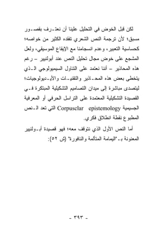 ‫ﻟﻜﻥ ﻗﺒل ﺍﻟﺨﻭﺽ ﻓﻲ ﺍﻟﺘﺤﻠﻴل ﻋﻠﻴﻨﺎ ﺃﻥ ﻨﻌﺘـﺭﻑ ﺒﻘﺼـﻭﺭ‬
‫ﻤﺴﺒﻕ؛ ﻷﻥ ﺘﺭﺠﻤﺔ ﺍﻟﻨﺹ ﺍﻟﺸﻌﺭﻱ ﺘﻔﻘﺩﻩ ﺍﻟﻜﺜﻴﺭ ﻤﻥ ﺨﻭﺍﺼﻪ؛‬
‫ﻜﺤﺴﺎﺴﻴﺔ ﺍﻟﺘﻌﺒﻴﺭ، ﻭﻋﺩﻡ ﺍﻨﺴﺠﺎﻤﻨﺎ ﻤﻊ ﺍﻹﻴﻘﺎﻉ ﺍﻟﻤﻭﺴﻴﻘﻲ، ﻭﻟﻌل‬
‫ﺍﻟﻤﺸﺠﻊ ﻋﻠﻰ ﺨﻭﺽ ﻤﺠﺎل ﺘﺤﻠﻴل ﺍﻟﻨﺹ ﻋﻨﺩ ﺃﺒﻭﻟﻨﻴﻴﺭ – ﺭﻏﻡ‬
‫ﻫﺫﻩ ﺍﻟﻤﺤﺎﺫﻴﺭ – ﺃﻨﻨﺎ ﻨﻌﺘﻤﺩ ﻋﻠﻰ ﺍﻟﺘﻨﺎﻭل ﺍﻟﺴﻴﻤﻴﻭﻟﻭﺠﻲ ﺍﻟـﺫﻱ‬
‫ﻴﺘﺨﻁﻰ ﺒﻌﺽ ﻫﺫﻩ ﺍﻟﻤﺤـﺎﺫﻴﺭ ﻭﺍﻟﺘﻘﻨﻴـﺎﺕ ﻭﺍﻷﻴـﺩﻴﻭﻟﻭﺠﻴﺎﺕ؛‬
‫ﻟﻴﺘﺼﺩﻯ ﻤﺒﺎﺸﺭﺓ ﺇﻟﻰ ﻤﻴﺩﺍﻥ ﺍﻟﺘﺼﺎﻤﻴﻡ ﺍﻟﺘﺸﻜﻴﻠﻴﺔ ﺍﻟﻤﺒﺘﻜﺭﺓ ﻓـﻲ‬
‫ﺍﻟﻘﺼﻴﺩﺓ ﺍﻟﺘﺸﻜﻴﻠﻴﺔ ﺍﻟﻤﻌﺘﻤﺩﺓ ﻋﻠﻰ ﺍﻟﺘﺭﺍﺴل ﺍﻟﺤﺭﻓﻲ ﺃﻭ ﺍﻟﻤﻌﺭﻓﻴﺔ‬
‫ﺍﻟﺠﺴﻴﻤﻴﺔ ‪ Corpusclar epistemology‬ﺍﻟﺘﻲ ﺘﻌﺩ ﺍﻟـﻨﺹ‬
                             ‫ﺍﻟﻤﻁﺒﻭﻉ ﻨﻘﻁﺔ ﺍﻨﻁﻼﻕ ﻓﻜﺭﻱ.‬
‫ﺃﻤﺎ ﺍﻟﻨﺹ ﺍﻷﻭل ﺍﻟﺫﻱ ﻨﺘﻭﻗﻑ ﻤﻌﻪ؛ ﻓﻬﻭ ﻗﺼﻴﺩﺓ ﺃﺒـﻭﻟﻨﻴﻴﺭ‬
           ‫ﺍﻟﻤﻌﻨﻭﻨﺔ ﺒـ"ﺍﻟﻴﻤﺎﻤﺔ ﺍﻟﻤﺘﺄﻟﻤﺔ ﻭﺍﻟﻨﺎﻓﻭﺭﺓ" )ﺵ ٢٥(:‬




                      ‫- ٣٩٣ -‬
 