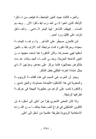 ‫ﻭﺍﻟﺠﺯﺀ ﺍﻟﺜﺎﻟﺙ ﺤﻴﺙ ﺍﻟﻌﻴﻥ ﺍﻟﺠﺎﺤﻅـﺔ؛ ﻓﻴﺘﻀـﻤﻥ ﺘـﺫﻜ ‪‬ﺍ‬
 ‫ﺭ‬
‫ﻷﻭﻟﺌﻙ ﺍﻟﺫﻴﻥ ﺫﻫﺒﻭﺍ ﺇﻟـﻰ ﺍﻟﺤـﺭﺏ ﻟﻴﻘـﺎﺘﻠﻭﺍ ﺍﻵﻥ... ﻭﻴﺨـﻴﻡ‬
‫ﺍﻟﻤﺴﺎﺀ... ﻓﻴﻬﺘﻑ ﺍﻟﺸﺎﻋﺭ: ﺃﻴﻬﺎ ﺍﻟﺒﺤﺭ ﺍﻟـﺩﺍﻤﻲ... ﻭﺍﻟﺤـﺩﺍﺌﻕ‬
                              ‫ﺘﻨﺯﻑ ﻋﻠﻰ ﺇﻜﻠﻴل ﻭﺭﺩ ﺃﺤﻤﺭ.‬
‫ﺇﺫﻥ ﻓﺎﻟﺤﺯﻥ ﻤﺴﻴﻁﺭ ﻋﻠﻰ ﺍﻟﺸﺎﻋﺭ.. ﻭﻟـﻡ ﺘﻌـﺩ ﺍﻟﻴﻤﺎﻤـﺔ‬
‫ﺴﻌﻴﺩﺓ، ﻭﺤﺭﻜﺔ ﻨﺎﻓﻭﺭﺓ ﺍﻟﻤﺎﺀ ﻤﺭﺘﺒﻁﺔ ﺃﺸﺩ ﺍﻻﺭﺘﺒـﺎﻁ ﺒـﺎﻟﻌﻴﻥ‬
‫ﺃﺴﻔﻠﻬﺎ ﻓﻬﻲ ﻤﺼﺩﺭﻫﺎ، ﻭﻜﺄﻥ ﺍﻟﻨﺎﻓﻭﺭﺓ ﻫﻨﺎ ﺘﺴﺘﻤﺩ ﻤﻌﻴﻨﻬﺎ ﻤـﻥ‬
‫ﺍﻟﻌﻴﻥ ﺍﻟﺩﺍﻤﻌﺔ ﺍﻟﺤﺯﻴﻨﺔ، ﻭﺤﺘـﻰ ﺍﻟﻨﺴـﺎﺀ ﺍﻟﺠﻤـﻴﻼﺕ ﻋﻨـﺩﻤﺎ‬
‫ﻴﺘﺫﻜﺭﻫﻥ ﺒﺠﻤﺎﻟﻬﻥ؛ ﻓﺈﻨﻤﺎ ﻴﺭﻜﺯ ﻋﻠﻰ ﺒﻌﺩﻫﻥ ﻭﺤﺯﻨﻬﻥ ﺍﻟـﺫﻱ‬
                    ‫ﻴﻤﺜل ﺍﻤﺘﺩﺍ ‪‬ﺍ ﻟﺤﺯﻨﻪ ﺍﻟﻁﻠﻠﻲ ﺒﻔﻌل ﺍﻟﺘﺫﻜﺭ.‬
                                               ‫ﺩ‬
‫ﻭﻴﺒﺩﻭ ﺃﻥ ﺍﻟﺤﺭﺏ ﻫﻲ ﺍﻟﺴﺒﺏ ﻓﻲ ﻫﺫﻩ ﺍﻟﻘﺘﺎﻤـﺔ ﺍﻟﺭﺅﻴﻭﻴـﺔ‬
‫ﻭﺍﻟﻤﻌﻨﻭﻴﺔ ﻓﻲ ﻫﺫﺍ ﺍﻟﺘﺸﻜﻴل؛ ﻓﺎﻟﻴﻤﺎﻤﺔ ﻤﺼﻠﻭﺒﺔ، ﻭﺍﻟﻌﻴﻥ ﺘﺩﻤﻊ..،‬
‫ﻭﺍﻟﻨﺎﻓﻭﺭﺓ ﺘﻨﺩﺏ ﻋﻠﻰ ﺍﻟﺭﻏﻡ ﻤﻥ ﻤﻅﻬﺭﻴﺔ ﺍﻟﺒﻬﺠﺔ ﻓﻲ ﺤﺭﻜﻴـﺔ‬
                                          ‫ﺃﻁﺭﺍﻓﻬﺎ ﺍﻟﺭﺸﻴﻘﺔ.‬
‫ﻭﺇﺫﺍ ﻜﺎﻥ ﺍﻟﻤﻌﻨﻰ ﺍﻟﺸﻌﺭﻱ ﻴﻘﺭﺃ ﻤﻥ ﺃﻋﻠﻰ ﺇﻟﻰ ﺃﺴﻔل، ﻓـﺈﻥ‬
                          ‫‪‬‬
‫ﺍﻟﺘﻜﻭﻴﻥ ﺍﻟﺘﺸﻜﻴﻠﻲ ﻓﻲ ﻓﺭﺍﻍ ﺍﻟﺼـﻔﺤﺔ ﻴﻤﻜﻨﻨـﺎ ﻤـﻥ ﺍﻟﻘـﺭﺍﺀﺓ‬
     ‫ﺍﻻﺴﺘﻌﺎﺩﻴﺔ ﺍﻟﺭﺅﻴﻭﻴﺔ ﺒﻁﺭﻴﻘﺔ ﻋﻜﺴﻴﺔ ﻤﻥ ﺃﺴﻔل ﺇﻟﻰ ﺃﻋﻠﻰ.‬



                      ‫- ٧٩٣ -‬
 