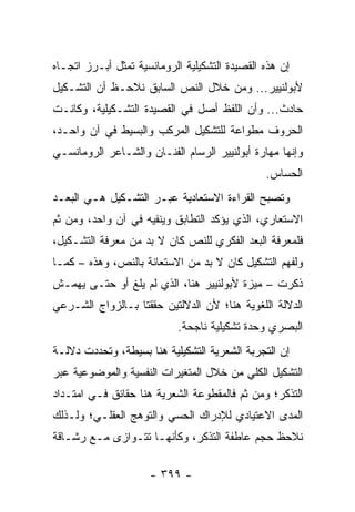 ‫ﺇﻥ ﻫﺫﻩ ﺍﻟﻘﺼﻴﺩﺓ ﺍﻟﺘﺸﻜﻴﻠﻴﺔ ﺍﻟﺭﻭﻤﺎﻨﺴﻴﺔ ﺘﻤﺜل ﺃﺒـﺭﺯ ﺍﺘﺠـﺎﻩ‬
‫ﻷﺒﻭﻟﻨﻴﻴﺭ... ﻭﻤﻥ ﺨﻼل ﺍﻟﻨﺹ ﺍﻟﺴﺎﺒﻕ ﻨﻼﺤـﻅ ﺃﻥ ﺍﻟﺘﺸـﻜﻴل‬
‫ﺤﺎﺩﺙ... ﻭﺃﻥ ﺍﻟﻠﻔﻅ ﺃﺼل ﻓﻲ ﺍﻟﻘﺼﻴﺩﺓ ﺍﻟﺘﺸـﻜﻴﻠﻴﺔ، ﻭﻜﺎﻨـﺕ‬
‫ﺍﻟﺤﺭﻭﻑ ﻤﻁﻭﺍﻋﺔ ﻟﻠﺘﺸﻜﻴل ﺍﻟﻤﺭﻜﺏ ﻭﺍﻟﺒﺴﻴﻁ ﻓﻲ ﺁﻥ ﻭﺍﺤـﺩ،‬
‫ﻭﺇﻨﻬﺎ ﻤﻬﺎﺭﺓ ﺃﺒﻭﻟﻨﻴﻴﺭ ﺍﻟﺭﺴﺎﻡ ﺍﻟﻔﻨـﺎﻥ ﻭﺍﻟﺸـﺎﻋﺭ ﺍﻟﺭﻭﻤﺎﻨﺴـﻲ‬
                                               ‫ﺍﻟﺤﺴﺎﺱ.‬
‫ﻭﺘﺼﺒﺢ ﺍﻟﻘﺭﺍﺀﺓ ﺍﻻﺴﺘﻌﺎﺩﻴﺔ ﻋﺒـﺭ ﺍﻟﺘﺸـﻜﻴل ﻫـﻲ ﺍﻟﺒﻌـﺩ‬
‫ﺍﻻﺴﺘﻌﺎﺭﻱ، ﺍﻟﺫﻱ ﻴﺅﻜﺩ ﺍﻟﺘﻁﺎﺒﻕ ﻭﻴﻨﻔﻴﻪ ﻓﻲ ﺁﻥ ﻭﺍﺤﺩ، ﻭﻤﻥ ﺜﻡ‬
‫ﻓﻠﻤﻌﺭﻓﺔ ﺍﻟﺒﻌﺩ ﺍﻟﻔﻜﺭﻱ ﻟﻠﻨﺹ ﻜﺎﻥ ﻻ ﺒﺩ ﻤﻥ ﻤﻌﺭﻓﺔ ﺍﻟﺘﺸـﻜﻴل،‬
‫ﻭﻟﻔﻬﻡ ﺍﻟﺘﺸﻜﻴل ﻜﺎﻥ ﻻ ﺒﺩ ﻤﻥ ﺍﻻﺴﺘﻌﺎﻨﺔ ﺒﺎﻟﻨﺹ، ﻭﻫﺫﻩ – ﻜﻤـﺎ‬
‫ﺫﻜﺭﺕ – ﻤﻴﺯﺓ ﻷﺒﻭﻟﻨﻴﻴﺭ ﻫﻨﺎ، ﺍﻟﺫﻱ ﻟﻡ ﻴﻠﻎ ﺃﻭ ﺤﺘـﻰ ﻴﻬﻤـﺵ‬
‫ﺍﻟﺩﻻﻟﺔ ﺍﻟﻠﻐﻭﻴﺔ ﻫﻨﺎ؛ ﻷﻥ ﺍﻟﺩﻻﻟﺘﻴﻥ ﺤﻘﻘﺘﺎ ﺒـﺎﻟﺯﻭﺍﺝ ﺍﻟﺸـﺭﻋﻲ‬
                            ‫ﺍﻟﺒﺼﺭﻱ ﻭﺤﺩﺓ ﺘﺸﻜﻴﻠﻴﺔ ﻨﺎﺠﺤﺔ.‬
‫ﺇﻥ ﺍﻟﺘﺠﺭﺒﺔ ﺍﻟﺸﻌﺭﻴﺔ ﺍﻟﺘﺸﻜﻴﻠﻴﺔ ﻫﻨﺎ ﺒﺴﻴﻁﺔ، ﻭﺘﺤﺩﺩﺕ ﺩﻻﻟـﺔ‬
‫ﺍﻟﺘﺸﻜﻴل ﺍﻟﻜﻠﻲ ﻤﻥ ﺨﻼل ﺍﻟﻤﺘﻐﻴﺭﺍﺕ ﺍﻟﻨﻔﺴﻴﺔ ﻭﺍﻟﻤﻭﻀﻭﻋﻴﺔ ﻋﺒﺭ‬
‫ﺍﻟﺘﺫﻜﺭ؛ ﻭﻤﻥ ﺜﻡ ﻓﺎﻟﻤﻘﻁﻭﻋﺔ ﺍﻟﺸﻌﺭﻴﺔ ﻫﻨﺎ ﺤﻘﺎﺌﻕ ﻓـﻲ ﺍﻤﺘـﺩﺍﺩ‬
‫ﺍﻟﻤﺩﻯ ﺍﻻﻋﺘﻴﺎﺩﻱ ﻟﻺﺩﺭﺍﻙ ﺍﻟﺤﺴﻲ ﻭﺍﻟﺘﻭﻫﺞ ﺍﻟﻌﻘﻠـﻲ؛ ﻭﻟـﺫﻟﻙ‬
‫ﻨﻼﺤﻅ ﺤﺠﻡ ﻋﺎﻁﻔﺔ ﺍﻟﺘﺫﻜﺭ، ﻭﻜﺄﻨﻬـﺎ ﺘﺘـﻭﺍﺯﻯ ﻤـﻊ ﺭﺸـﺎﻗﺔ‬

                     ‫- ٩٩٣ -‬
 