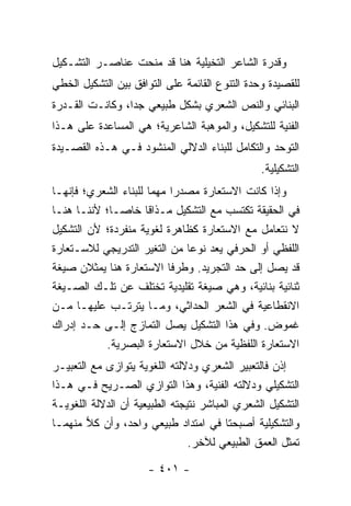 ‫ﻭﻗﺩﺭﺓ ﺍﻟﺸﺎﻋﺭ ﺍﻟﺘﺨﻴﻠﻴﺔ ﻫﻨﺎ ﻗﺩ ﻤﻨﺤﺕ ﻋﻨﺎﺼـﺭ ﺍﻟﺘﺸـﻜﻴل‬
‫ﻟﻠﻘﺼﻴﺩﺓ ﻭﺤﺩﺓ ﺍﻟﺘﻨﻭﻉ ﺍﻟﻘﺎﺌﻤﺔ ﻋﻠﻰ ﺍﻟﺘﻭﺍﻓﻕ ﺒﻴﻥ ﺍﻟﺘﺸﻜﻴل ﺍﻟﺨﻁﻲ‬
‫ﺍﻟﺒﻨﺎﺌﻲ ﻭﺍﻟﻨﺹ ﺍﻟﺸﻌﺭﻱ ﺒﺸﻜل ﻁﺒﻴﻌﻲ ﺠﺩﺍ، ﻭﻜﺎﻨـﺕ ﺍﻟﻘـﺩﺭﺓ‬
                 ‫‪‬‬
‫ﺍﻟﻔﻨﻴﺔ ﻟﻠﺘﺸﻜﻴل، ﻭﺍﻟﻤﻭﻫﺒﺔ ﺍﻟﺸﺎﻋﺭﻴﺔ؛ ﻫﻲ ﺍﻟﻤﺴﺎﻋﺩﺓ ﻋﻠﻰ ﻫـﺫﺍ‬
‫ﺍﻟﺘﻭﺤﺩ ﻭﺍﻟﺘﻜﺎﻤل ﻟﻠﺒﻨﺎﺀ ﺍﻟﺩﻻﻟﻲ ﺍﻟﻤﻨﺸﻭﺩ ﻓـﻲ ﻫـﺫﻩ ﺍﻟﻘﺼـﻴﺩﺓ‬
                                                ‫ﺍﻟﺘﺸﻜﻴﻠﻴﺔ.‬
‫ﻭﺇﺫﺍ ﻜﺎﻨﺕ ﺍﻻﺴﺘﻌﺎﺭﺓ ﻤﺼﺩ ‪‬ﺍ ﻤﻬﻤﺎ ﻟﻠﺒﻨﺎﺀ ﺍﻟﺸﻌﺭﻱ؛ ﻓﺈﻨﻬـﺎ‬
                       ‫‪‬‬    ‫ﺭ‬
‫ﻓﻲ ﺍﻟﺤﻘﻴﻘﺔ ﺘﻜﺘﺴﺏ ﻤﻊ ﺍﻟﺘﺸﻜﻴل ﻤـﺫﺍ ﹰﺎ ﺨﺎ ‪‬ـﺎ؛ ﻷﻨﻨـﺎ ﻫﻨـﺎ‬
              ‫ﻗ ﺼ‬
‫ﻻ ﻨﺘﻌﺎﻤل ﻤﻊ ﺍﻻﺴﺘﻌﺎﺭﺓ ﻜﻅﺎﻫﺭﺓ ﻟﻐﻭﻴﺔ ﻤﻨﻔﺭﺩﺓ؛ ﻷﻥ ﺍﻟﺘﺸﻜﻴل‬
‫ﺍﻟﻠﻔﻅﻲ ﺃﻭ ﺍﻟﺤﺭﻓﻲ ﻴﻌﺩ ﻨﻭ ‪‬ﺎ ﻤﻥ ﺍﻟﺘﻐﻴﺭ ﺍﻟﺘﺩﺭﻴﺠﻲ ﻟﻼﺴـﺘﻌﺎﺭﺓ‬
                                ‫ﻋ‬
‫ﻗﺩ ﻴﺼل ﺇﻟﻰ ﺤﺩ ﺍﻟﺘﺠﺭﻴﺩ. ﻭﻁﺭﻓﺎ ﺍﻻﺴﺘﻌﺎﺭﺓ ﻫﻨﺎ ﻴﻤﺜﻼﻥ ﺼﻴﻐﺔ‬
‫ﺜﻨﺎﺌﻴﺔ ﺒﻨﺎﺌﻴﺔ، ﻭﻫﻲ ﺼﻴﻐﺔ ﺘﻘﻠﻴﺩﻴﺔ ﺘﺨﺘﻠﻑ ﻋﻥ ﺘﻠـﻙ ﺍﻟﺼـﻴﻐﺔ‬
‫ﺍﻻﻨﻘﻁﺎﻋﻴﺔ ﻓﻲ ﺍﻟﺸﻌﺭ ﺍﻟﺤﺩﺍﺜﻲ، ﻭﻤـﺎ ﻴﺘﺭﺘـﺏ ﻋﻠﻴﻬـﺎ ﻤـﻥ‬
‫ﻏﻤﻭﺽ. ﻭﻓﻲ ﻫﺫﺍ ﺍﻟﺘﺸﻜﻴل ﻴﺼل ﺍﻟﺘﻤﺎﺯﺝ ﺇﻟـﻰ ﺤـﺩ ﺇﺩﺭﺍﻙ‬
           ‫ﺍﻻﺴﺘﻌﺎﺭﺓ ﺍﻟﻠﻔﻅﻴﺔ ﻤﻥ ﺨﻼل ﺍﻻﺴﺘﻌﺎﺭﺓ ﺍﻟﺒﺼﺭﻴﺔ.‬
‫ﺇﺫﻥ ﻓﺎﻟﺘﻌﺒﻴﺭ ﺍﻟﺸﻌﺭﻱ ﻭﺩﻻﻟﺘﻪ ﺍﻟﻠﻐﻭﻴﺔ ﻴﺘﻭﺍﺯﻯ ﻤﻊ ﺍﻟﺘﻌﺒﻴـﺭ‬
‫ﺍﻟﺘﺸﻜﻴﻠﻲ ﻭﺩﻻﻟﺘﻪ ﺍﻟﻔﻨﻴﺔ، ﻭﻫﺫﺍ ﺍﻟﺘﻭﺍﺯﻱ ﺍﻟﺼـﺭﻴﺢ ﻓـﻲ ﻫـﺫﺍ‬
‫ﺍﻟﺘﺸﻜﻴل ﺍﻟﺸﻌﺭﻱ ﺍﻟﻤﺒﺎﺸﺭ ﻨﺘﻴﺠﺘﻪ ﺍﻟﻁﺒﻴﻌﻴﺔ ﺃﻥ ﺍﻟﺩﻻﻟﺔ ﺍﻟﻠﻐﻭﻴـﺔ‬
‫ﻭﺍﻟﺘﺸﻜﻴﻠﻴﺔ ﺃﺼﺒﺤﺘﺎ ﻓﻲ ﺍﻤﺘﺩﺍﺩ ﻁﺒﻴﻌﻲ ﻭﺍﺤﺩ، ﻭﺃﻥ ﻜﻼ ﻤﻨﻬﻤـﺎ‬
        ‫‪‬‬
                                ‫ﺘﻤﺜل ﺍﻟﻌﻤﻕ ﺍﻟﻁﺒﻴﻌﻲ ﻟﻶﺨﺭ.‬

                      ‫- ١٠٤ -‬
 