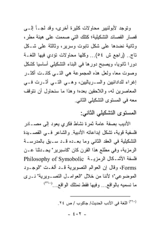 ‫ﻭﺘﻭﺠﺩ ﻷﺒﻭﻟﻨﻴﻴﺭ ﻤﺤﺎﻭﻻﺕ ﻜﺜﻴﺭﺓ ﺃﺨﺭﻯ، ﻭﻗﺩ ﻟﺠـﺄ ﺇﻟـﻰ‬
‫ﻗﺼﺎﺭ ﺍﻟﻘﺼﺎﺌﺩ ﺍﻟﺘﺸﻜﻴﻠﻴﺔ؛ ﻜﺘﻠﻙ ﺍﻟﺘﻲ ﺼﻤﻤﺕ ﻋﻠﻰ ﻫﻴﺌﺔ ﻤﻁﺭ،‬
‫ﻭﺜﺎﻨﻴﺔ ﻨﻀﺩﻫﺎ ﻋﻠﻰ ﺸﻜل ﺘﺎﺒﻭﺕ ﻭﺴﺭﻴﺭ، ﻭﺜﺎﻟﺜﺔ ﻋﻠﻰ ﺸـﻜل‬
‫ﺘﺎﺝ.. )ﺭﺍﺠﻊ ﺵ ٤٥(... ﻭﻜﻠﻬﺎ ﻤﺤﺎﻭﻻﺕ ﺘﺅﺩﻱ ﻓﻴﻬﺎ ﺍﻟﻠﻐـﺔ‬
‫ﺩﻭ ‪‬ﺍ ﺜﺎﻨﻭﻴﺎ، ﻭﻴﺼﺒﺢ ﺩﻭﺭﻫﺎ ﻓﻲ ﺍﻟﺒﻨﺎﺀ ﺍﻟﺘﺸﻜﻴﻠﻲ ﺃﺴﺎﺴﻴﺎ ﻜﺸﻜل‬
      ‫‪‬‬                                      ‫‪‬‬      ‫ﺭ‬
‫ﻭﺼﻭﺕ ﻤ ‪‬ﺎ، ﻭﻟﻌل ﻫﺫﻩ ﺍﻟﻤﺠﻤﻭﻋﺔ ﻫﻲ ﺍﻟﺘـﻲ ﻜﺎﻨـﺕ ﺃﻜﺜـﺭ‬
                                         ‫ﻌ‬
‫ﺇﻏﺭﺍﺀ ﻟﻠﺩﺍﺩﺍﺌﻴﻴﻥ ﻭﺍﻟﺴـﺭﻴﺎﻟﻴﻴﻥ، ﻭﻫـﻲ ﺍﻟﺘـﻲ ﺃﺜـﺭﺕ ﻓـﻲ‬
                                              ‫‪‬‬
‫ﺍﻟﻤﻌﺎﺼﺭﻴﻥ ﻟﻪ، ﻭﺍﻟﻼﺤﻘﻴﻥ ﺒﻌﺩﻩ؛ ﻭﻫﺫﺍ ﻤﺎ ﺴﻨﺤﺎﻭل ﺃﻥ ﻨﺘﻭﻗﻑ‬
                           ‫ﻤﻌﻪ ﻓﻲ ﺍﻟﻤﺴﺘﻭﻯ ﺍﻟﺘﺸﻜﻴﻠﻲ ﺍﻟﺜﺎﻨﻲ.‬

                              ‫ﺍﻟﻤﺴﺘﻭﻯ ﺍﻟﺘﺸﻜﻴﻠﻲ ﺍﻟﺜﺎﻨﻲ:‬
‫ﺍﻷﺩﻴﺏ ﺒﺼﻔﺔ ﻋﺎﻤﺔ ﺜﻤﺭﺓ ﻨﺸﺎﻁ ﻓﻜﺭﻱ ﻴﻌﻭﺩ ﺇﻟﻰ ﻤﺼـﺎﺩﺭ‬
‫ﻓﻠﺴﻔﻴﺔ ﻗﻭﻴﺔ، ﺘﺸﻜل ﺇﺒﺩﺍﻋﺎﺘﻪ ﺍﻷﺩﺒﻴﺔ. ﻭﺍﻟﺸﺎﻋﺭ ﻓـﻲ ﺍﻟﻘﺼـﻴﺩﺓ‬
‫ﺍﻟﺘﺸﻜﻴﻠﻴﺔ ﻓﻲ ﺍﻟﻌﻘﺩ ﺍﻟﺜﺎﻨﻲ ﻭﻤﺎ ﺒﻌـﺩﻩ ﻗـﺩ ‪‬ـﺒﻕ ﺒﺎﻟﻤﺩﺭﺴـﺔ‬
                ‫ﺴ‬
‫ﺍﻟﺭﻤﺯﻴﺔ، ﻭﻓﻲ ﻤﻁﻠﻊ ﻫﺫﺍ ﺍﻟﻘﺭﻥ ﻜﺎﻥ "ﻜﺎﺴﺒﺭﻴﺭ" ﻴﺤـﺩﺜﻨﺎ ﻋـﻥ‬
‫ﻓﻠﺴﻔﺔ ﺍﻷﺸـﻜﺎل ﺍﻟﺭﻤﺯﻴـﺔ ‪Philosophy of Symobolic‬‬
‫‪ ،Forms‬ﻭﻗﺎل ﺇﻥ ﺍﻟﻌﻭﺍﻟﻡ ﺍﻟﺘﺼﻭﻴﺭﻴﺔ ﻗـﺩ ﺃﻟﻐـﺕ "ﺍﻟﻭﺠـﻭﺩ‬
‫ﺍﻟﻤﻭﻀﻭﻋﻲ"؛ ﻷﻨﻨﺎ ﻤﻥ ﺨﻼل "ﺍﻟﻌﻭﺍﻤـل ﺍﻟﺘﺼـﻭﻴﺭﻴﺔ" ﻨـﺭﻯ‬
         ‫)٠٦٣(‬
               ‫ﻤﺎ ﻨﺴﻤﻴﻪ ﺒﺎﻟﻭﺍﻗﻊ... ﻭﻓﻴﻬﺎ ﻓﻘﻁ ﻨﻤﺘﻠﻙ ﺍﻟﻭﺍﻗﻊ...‬

                                                        ‫)٠٦٣(‬
                  ‫ﺍﻟﻠﻐﺔ ﻓﻲ ﺍﻷﺩﺏ ﺍﻟﺤﺩﻴﺙ/ ﺠﺎﻜﻭﺏ / ﺹ ٤٢.‬

                       ‫- ٢٠٤ -‬
 