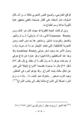 ‫ﺍﻟﻭﺍﻗﻊ ﺍﻟﺨﺎﺭﺠﻲ، ﻭﺃﺼﺒﺢ ﺍﻟﻨﺹ ﺍﻟﺸﻌﺭﻱ ﺸﻜﻼ ﻤـﻥ ﺃﺸـﻜﺎل‬
           ‫ﹰ‬
‫ﺍﻟﺴﻠﻭﻙ، ﺘﺩل ﺃﻨﻤﺎﻁﻪ ﻋﻠﻰ ﺃﻓﻜﺎﺭ ﻀﻤﻨﻴﺔ، ﺘﻜﺘﻔﻲ ﺒﺘﺤﻘﻴﻕ ﻏﺎﻴﺔ‬
                             ‫ﺘﺄﺜﻴﺭﻴﺔ ﻤﺩﺍﻫﺎ ﺭﺴﻡ ﺍﻨﻁﺒﺎﻉ ﻤﺎ.‬
‫ﻭﻤﻥ ﺜﻡ ﻜﺎﻨﺕ ﺍﻟﺤﻴﺎﺓ ﺍﻟﻔﻜﺭﻴﺔ ﻗﺩ ﻤﻬﺩﺕ ﻟﻠﺸـﻌﺭ ﺍﻟﻤﻠﻤـﻭﺱ‬
‫‪ Concrete Poetry‬ﺍﻟﺫﻱ ﺭﺍﺩﻩ "ﻤـﺎﺭﻴﻨﺘﻲ"، ﺜـﻡ ﺃﺒـﻭﻟﻨﻴﻴﺭ‬
‫ﻭﻜﻤﻨﺠﺯ ﻭﻜﻴﺭﺩﻭﺕ ﺸﺘﺎﻴﻥ. ﻭﺴﻨﺘﺨﻴﺭ ﻫﻨﺎ ﺒﻌـﺽ ﺍﻟﻨﺼـﻭﺹ‬
‫ﺍﻟﺸﻌﺭﻴﺔ ﺍﻟﺘﺸﻜﻴﻠﻴﺔ، ﺍﻟﺘﻲ ﺘﻌﺘﻤﺩ ﺍﻹﻴﺠﺎﺯ ﻤﺒـﺩﺃ ﺸـﻌﺭﻴﺎ، ﻭﻗـﺩ‬
       ‫‪‬‬
‫ﻭﺼل ﺍﻷﻤﺭ ﺤﺩ ﻭﺠﻭﺩ ﺸﻌﺭ ﺤﺭﻓﻲ ‪ ،Lettriste Poetry‬ﻭﻗﺩ‬
‫ﻭﺠﺩ ﻋﻨﺩ ﺍﻟﻤﺴﺘﻘﺒﻠﻴﻴﻥ ﻭﺍﻟﺩﺍﺩﺍﺌﻴﻴﻥ؛ ﻭﻫﻭ ﻋﺒﺎﺭﺓ ﻋﻥ ﺘﺩﺍﻉ ﺤﺭﻓﻲ‬
     ‫ٍ‬
‫ﺃﻭ ﻤﻨﻭﻋﺎﺕ ﺤﺭﻓﻴـﺔ ﺤـﻭل ﻜﻠﻤـﺔ ﺃﻭ ﻤﻘﻁـﻊ )ﺸـﻜل ٧٥/‬
‫ﺸﻜل ٥٥( ﻤﺜل ﻤﺎ ﻴﺴﻤﻭﻨﻪ ﺒﻘﺼﻴﺩﺓ "ﺍﻟﺸﺭﺍﻉ ‪ "Sail‬ﺍﻟﺘﻲ ﺘﻌﺒﺭ‬
‫ﻋﻥ ﺸﻜل ﻤﺜﻠﺙ ﻴﺸﺒﻪ ﺍﻟﺸﺭﺍﻉ.. ﻭﻗﺩ ﻴﺘﻭﻫﻡ ﺍﻟﻤﺭﺀ ﻓﻲ ﺍﻟﻤﻨﻅﻭﺭ‬
‫ﻭﺠﻭﺩ ﻗﺎﺭﺏ ﺼﻐﻴﺭ... ﻴﺘﺤﺭﻙ ﻨﺤﻭ ﺍﻟﻴﺎﺒﺴـﺔ... ﻭﻗـﺩ ﻴـﺭﻯ‬
‫ﺍﻟﻤﺭﺀ ﺇﻀﺎﻓﺔ ﺇﻟﻰ ﺍﻟﺸﺭﺍﻉ ﻤﻼ ‪‬ﺎ ﻴﻘﻑ ﺇﻟﻰ ﺠﺎﻨﺏ ﺍﻟﺸﺭﺍﻉ)٣٦٣(.‬
                           ‫ﺤ‬




                                                         ‫)٣٦٣(‬
 ‫ﻟﻐﺔ ﺍﻟﺸﻌﺭ / ﺭﻭﺒﺭﺕ ﻤﻴﻠﻠﺭ / ﻭﺘﺎﻥ ﻜﻭﺭﻱ / ﻟﻨﺩﻥ ٢٨٩١ / ٨٢.‬

                      ‫- ٤٠٤ -‬
 