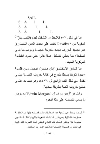 ‫‪SAIL‬‬
      ‫‪S A‬‬    ‫‪I‬‬     ‫‪L‬‬
      ‫‪S A‬‬      ‫‪I‬‬     ‫‪L‬‬
      ‫‪S A‬‬        ‫‪I‬‬     ‫‪L‬‬
‫)*(‬
      ‫ﺃﻤﺎ ﻓﻲ ﺸﻜل ٧٥؛ ﻓﻨﻼﺤﻅ ﺃﻥ ﺍﻟﺘﺸﻜﻴل ﻟﻬﺫﻩ )ﺍﻟﻘﺼـﻴﺩﺓ(‬
‫ﺍﻟﻤﻜﻭﻨﺔ ﻤﻥ ‪ Revolver‬ﺘﻌﺘﻤﺩ ﻋﻠﻰ ﺘﺤﺩﻴﺩ ﺍﻟﻌﻤﻕ ﺍﻟﺒﺼـﺭﻱ‬
‫ﻋﺒﺭ ﺘﺠﺴﻴﺩ ﺍﻟﺤﺭﻭﻑ ﺒﺄﺒﻌﺎﺩ ﻤﺘﺩﺭﺠﺔ ﺤﺠ ‪‬ـﺎ ﻭﻤﻭﻀـ ‪‬ﺎ ﻓـﻲ‬
     ‫ﻌ‬         ‫ﻤ‬
‫ﺍﻟﺼﻔﺤﺔ؛ ﻤﻤﺎ ﻴﻌﻁﻲ ﻟﻠﺘﺸﻜﻴل ﻋﻤ ﹰﺎ ﻏﺎﺌ ‪‬ﺍ ﺤﺘﻰ ﺤﺩﻭﺩ ﺍﻟﻨﻘﻁـﺔ‬
                  ‫ﺭ‬      ‫ﻘ‬
                                                   ‫ﺍﻟﻤﺭﻜﺯﻴﺔ ﺍﻟﺒﻌﻴﺩﺓ.‬
‫ﺃﻤﺎ ﺍﻟﺸﺎﻋﺭ ﺍﻷﺴﻜﺘﻠﻨﺩﻱ "ﺇﺒﺎﻥ ﻫﺎﻤﻠﺘﻥ"؛ ﻓﻴﺠﻌل ﻤـﻥ ﻜﻠﻤـﺔ‬
‫‪ Love‬ﺘﻜﻭﻴ ﹰﺎ ﺒﺴﻴ ﹰﺎ ﻴﺘﺩﺭﺝ ﻓﻲ ﻜﺘﺎﺒﺔ ﺤﺭﻭﻑ ﺍﻟﻜﻠﻤـﺔ ﺤﺘـﻰ‬
                                  ‫ﻁ‬      ‫ﻨ‬
‫ﺘﻜﺘﻤل ﻤﻊ ﺸﻜل ﻗﻠﺏ )ﺭﺍﺠﻊ ﺵ ٨٧ ﺩ(، ﻭﻫﻭ ﻴﻌﺘﻤـﺩ ﻋﻠـﻰ‬
                            ‫ﺘﻘﻁﻴﻊ ﺤﺭﻭﻑ ﺍﻟﻜﻠﻤﺔ ﺒﻁﺭﻴﻘﺔ ﺴﺎﺫﺠﺔ.‬
‫ﻭﺍﻟﺸﺎﻋﺭ "ﺃﻭﺩﻴﻥ ﻤﻭﻏـﺎﻥ "‪ "Edwin Morgan‬ﻴﻌـﺭﺽ‬
                               ‫ﻤﺎ ﻴﺴﻤﻰ ﺒﻘﺼﻴﺩﺘﻪ ﻋﻠﻰ ﻫﺫﺍ ﺍﻟﻨﺤﻭ:‬


                                                                      ‫)*(‬
‫ﺍﻟﺒﺎﺤﺙ ﻴﺘﺤﻔﻅ ﻋﻠﻰ ﺘﺴﻤﻴﺔ ﻫﺫﻩ ﺍﻟﻤﺤﺎﻭﻻﺕ ﺒﺎﺴﻡ ﻗﺼﺎﺌﺩ؛ ﻷﻨﻬﺎ ﻓﻲ ﺍﻟﺤﻘﻴﻘـﺔ‬
‫ﻤﺤﺎﻭﻻﺕ ﺘﺸﻜﻴﻠﻴﺔ ﺒﺼﺭﻴﺔ... ﺃﻤﺎ ﺍﻟﻤﺎﺩﺓ ﺍﻟﺸﻌﺭﻴﺔ ﺒﺘﻜﻭﻴﻨﻬﺎ ﻓﺘﻜـﺎﺩ ﺘﻜـﻭﻥ‬
‫ﻤﻌﺩﻭﻤﺔ ﻫﻨﺎ. ﻭﻴﺫﻜﺭ ﺍﻟﺒﺎﺤﺙ ﻫﺫﻩ ﺍﻟﻨﻤﺎﺫﺝ ﻟﻴﻐﻁﻲ ﺃﺒﻌﺎﺩ ﺍﻟﺘﺠﺭﺒﺔ ﺍﻟﺘﺸـﻜﻴﻠﻴﺔ‬
            ‫ﻓﻲ ﺍﻟﺸﻌﺭ، ﻭﻜﻤﺤﺎﻭﻟﺔ ﺇﺤﺼﺎﺌﻴﺔ ﻟﻨﻤﺎﺫﺠﻬﺎ ﺍﻷﻭﺭﻭﺒﻴﺔ ﺍﻟﻤﺨﺘﻠﻔﺔ.‬

                           ‫- ٥٠٤ -‬
 
