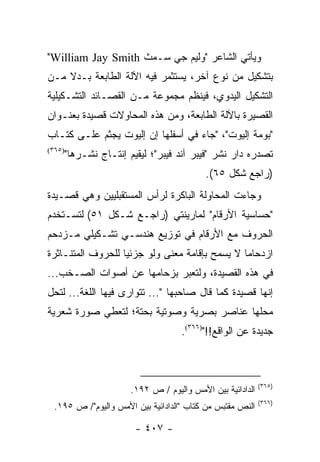 ‫ﻭﻴﺄﺘﻲ ﺍﻟﺸﺎﻋﺭ "ﻭﻟﻴﻡ ﺠﻲ ﺴـﻤﺙ ‪"William Jay Smith‬‬
‫ﺒﺘﺸﻜﻴل ﻤﻥ ﻨﻭﻉ ﺁﺨﺭ، ﻴﺴﺘﺜﻤﺭ ﻓﻴﻪ ﺍﻵﻟﺔ ﺍﻟﻁﺎﺒﻌﺔ ﺒـﺩﻻ ﻤـﻥ‬
    ‫ﹰ‬
‫ﺍﻟﺘﺸﻜﻴل ﺍﻟﻴﺩﻭﻱ، ﻓﻴﻨﻅﻡ ﻤﺠﻤﻭﻋﺔ ﻤـﻥ ﺍﻟﻘﺼـﺎﺌﺩ ﺍﻟﺘﺸـﻜﻴﻠﻴﺔ‬
‫ﺍﻟﻘﺼﻴﺭﺓ ﺒﺎﻵﻟﺔ ﺍﻟﻁﺎﺒﻌﺔ، ﻭﻤﻥ ﻫﺫﻩ ﺍﻟﻤﺤﺎﻭﻻﺕ ﻗﺼﻴﺩﺓ ﺒﻌﻨـﻭﺍﻥ‬
‫"ﺒﻭﻤﺔ ﺇﻟﻴﻭﺕ"، "ﺠﺎﺀ ﻓﻲ ﺃﺴﻔﻠﻬﺎ ﺇﻥ ﺇﻟﻴﻭﺕ ﻴﺠﺜﻡ ﻋﻠـﻰ ﻜﺘـﺎﺏ‬
‫)٥٦٣(‬
        ‫ﺘﺼﺩﺭﻩ ﺩﺍﺭ ﻨﺸﺭ "ﻓﻴﺒﺭ ﺁﻨﺩ ﻓﻴﺒﺭ"؛ ﻟﻴﻘﻴﻡ ﺇﻨﺘـﺎﺝ ﻨﺸـﺭﻫﺎ"‬
                                            ‫)ﺭﺍﺠﻊ ﺸﻜل ٥٦(.‬
‫ﻭﺠﺎﺀﺕ ﺍﻟﻤﺤﺎﻭﻟﺔ ﺍﻟﺒﺎﻜﺭﺓ ﻟﺭﺃﺱ ﺍﻟﻤﺴﺘﻘﺒﻠﻴﻴﻥ ﻭﻫﻲ ﻗﺼـﻴﺩﺓ‬
‫"ﺤﺴﺎﺴﻴﺔ ﺍﻷﺭﻗﺎﻡ" ﻟﻤﺎﺭﻴﻨﺘﻲ )ﺭﺍﺠـﻊ ﺸـﻜل ١٥( ﻟﺘﺴـﺘﺨﺩﻡ‬
‫ﺍﻟﺤﺭﻭﻑ ﻤﻊ ﺍﻷﺭﻗﺎﻡ ﻓﻲ ﺘﻭﺯﻴﻊ ﻫﻨﺩﺴـﻲ ﺘﺸـﻜﻴﻠﻲ ﻤـﺯﺩﺤﻡ‬
‫ﺍﺯﺩﺤﺎ ‪‬ﺎ ﻻ ﻴﺴﻤﺢ ﺒﺈﻗﺎﻤﺔ ﻤﻌﻨﻰ ﻭﻟﻭ ﺠﺯﺌﻴﺎ ﻟﻠﺤﺭﻭﻑ ﺍﻟﻤﺘﻨـﺎﺜﺭﺓ‬
                   ‫‪‬‬                            ‫ﻤ‬
‫ﻓﻲ ﻫﺫﻩ ﺍﻟﻘﺼﻴﺩﺓ، ﻭﻟﺘﻌﺒﺭ ﺒﺯﺤﺎﻤﻬﺎ ﻋﻥ ﺃﺼﻭﺍﺕ ﺍﻟﺼـﺨﺏ...‬
‫ﺇﻨﻬﺎ ﻗﺼﻴﺩﺓ ﻜﻤﺎ ﻗﺎل ﺼﺎﺤﺒﻬﺎ "... ﺘﺘﻭﺍﺭﻯ ﻓﻴﻬﺎ ﺍﻟﻠﻐﺔ... ﻟﺘﺤل‬
‫ﻤﺤﻠﻬﺎ ﻋﻨﺎﺼﺭ ﺒﺼﺭﻴﺔ ﻭﺼﻭﺘﻴﺔ ﺒﺤﺘﺔ؛ ﻟﺘﻌﻁﻲ ﺼﻭﺭﺓ ﺸﻌﺭﻴﺔ‬
                                     ‫ﺠﺩﻴﺩﺓ ﻋﻥ ﺍﻟﻭﺍﻗﻊ!!")٦٦٣(.‬



                                                             ‫)٥٦٣(‬
                        ‫ﺍﻟﺩﺍﺩﺍﺌﻴﺔ ﺒﻴﻥ ﺍﻷﻤﺱ ﻭﺍﻟﻴﻭﻡ / ﺹ ٢٩١.‬
                                                             ‫)٦٦٣(‬
 ‫ﺍﻟﻨﺹ ﻤﻘﺘﺒﺱ ﻤﻥ ﻜﺘﺎﺏ "ﺍﻟﺩﺍﺩﺍﺌﻴﺔ ﺒﻴﻥ ﺍﻷﻤﺱ ﻭﺍﻟﻴﻭﻡ"/ ﺹ ٥٩١.‬

                         ‫- ٧٠٤ -‬
 