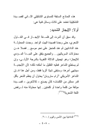 ‫ﻫﺫﻩ ﺍﻟﻨﻤﺎﺫﺝ ﺍﻟﺴﺎﺒﻘﺔ ﻟﻠﻤﺴﺘﻭﻯ ﺍﻟﺘﺸﻜﻴﻠﻲ ﺍﻟﺜـﺎﻨﻲ ﻟﻘﺼـﻴﺩﺓ‬
                ‫ﺍﻟﺘﺸﻜﻴﻠﻴﺔ ﺘﻌﺘﻤﺩ ﻋﻠﻰ ﺜﻼﺙ ﻭﺴﺎﺌل ﻓﻨﻴﺔ ﻫﻲ:‬

                               ‫ﺃﻭﻻ: ﺍﻹﻴﺠﺎﺯ ﺍﻟﺸﺩﻴﺩ:‬
                                               ‫ﹰ‬
‫ﻭﻗﺩ ﺴﺒﻕ ﺃﻥ ﺃﺸﺭﺕ ﺇﻟﻰ ﻓﻠﺴـﻔﺔ ﺍﻹﻴﺠـﺎﺯ ﻓـﻲ ﺍﻟﺘﻨـﺎﻭل‬
‫ﺍﻟﺸﻌﺭﻱ، ﺤﺘﻰ ﻭﺠﺩﻨﺎ ﻗﺼﻴﺩﺓ ﺍﻟﺒﻴﺕ ﺍﻟﻭﺍﺤﺩ. ﻭﺠﺩﺕ ﺍﻟﻤﺤﺎﻭﻟـﺔ‬
‫ﻋﻨﺩ ﺍﻟﺩﺍﺩﺍﺌﻴﻴﻥ ﺜﻡ ﻋﻨﺩ ﻜﻤﻨﺠﺯ ﻋﻠﻰ ﻨﺤﻭ ﻤﻭﺴﻊ... ﻓﻀﻼ ﻋـﻥ‬
    ‫ﹰ‬
‫ﻤﺤﺎﻭﻻﺕ ﺍﻟﺴﺭﻴﺎﻟﻴﻴﻥ... ﻭﺍﻟﺠﻤﻴﻊ ﻴﺘﻔﻕ ﻋﻠﻰ ﺍﻟﻤﺒـﺩﺃ ﺍﻟﻤـﺅﺩﻱ‬
‫ﻟﻺﻴﺠﺎﺯ؛ ﻭﻫﻭ ﺘﻬﻤﻴﺵ ﺍﻟﺩﻻﻟﺔ ﺍﻟﻠﻐﻭﻴﺔ ﺒﺎﻟﺩﺭﺠﺔ ﺍﻷﻭﻟـﻰ، ﻭﺇﻥ‬
‫ﻟﻡ ﻴﺴﺘﻁﻊ ﺍﻟﺸﺎﻋﺭ ﻓﻌﻠﻴﻪ ﺍﻟﺘﻘﻠﻴل ﻤﺎ ﺃﻤﻜﻨﻪ ﺫﻟﻙ؛ ﻷﻥ ﺍﻷﺒﺠﺩﻴـﺔ‬
‫ﺴﻴﻨﺘﻬﻲ ﺃﻤﺭﻫﺎ، ﻭﺴﺘﺒﻘﻰ ﺸﻴ ًﺎ ﺃﺜﺭﻴﺎ ﻓﻘﻁ، ﻭﻤﻥ ﺃﺠل ﻫﺫﺍ ﻓـﺈﻥ‬
                       ‫‪‬‬     ‫ﺌ‬
‫ﺍﻟﺸﺎﻋﺭ ﺍﻷﻤﺭﻴﻜﻲ "ﺁﺭﺍﻡ ﺴﺎﺭﻭﺒﺎﻥ" ﻴﺤﺎﻭل ﺃﻥ ﻴﻨﻅﻡ ﺍﻟﺸﻌﺭ ﺒﺄﻗل‬
‫ﻗﺩﺭ ﻤﻤﻜﻥ ﻤﻥ ﺍﻟﻜﻠﻤﺎﺕ؛ ﻜﺄﻥ ﻴﺼﻨﻊ – ﻜﺎﻵﺨﺭﻴﻥ – ﻗﺼـﻴﺩﺓ‬
‫ﻤﺅﻟﻔﺔ ﻤﻥ ﻜﻠﻤﺔ ﻭﺍﺤﺩﺓ ﺃﻭ ﻜﻠﻤﺘﻴﻥ.. ﺇﻨﻬﺎ ﻤﺤﺎﻭﻟﺔ ﻤﻨﻪ ﻟـﺭﻓﺽ‬
                                       ‫ﺍﻟﻠﻐﺔ ﺍﻟﺸﻌﺭﻴﺔ")٧٦٣(.‬




                                                          ‫)٧٦٣(‬
                       ‫ﺍﻟﺩﺍﺩﺍﺌﻴﺔ ﺒﻴﻥ ﺍﻷﻤﺱ ﻭﺍﻟﻴﻭﻡ / ٠٠٢.‬

                     ‫- ٨٠٤ -‬
 