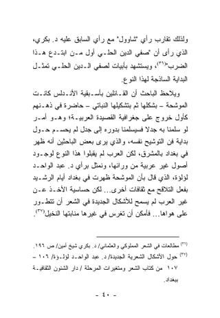 ‫ﻭﻟﺫﻟﻙ ﺘﻘﺎﺭﺏ ﺭﺃﻱ "ﺸﺎﻭﻭل" ﻤﻊ ﺭﺃﻱ ﺍﻟﺴﺎﺒﻕ ﻋﻠﻴﻪ ﺩ. ﺒﻜﺭﻱ،‬
‫ﺍﻟﺫﻱ ﺭﺃﻯ ﺃﻥ "ﺼﻔﻲ ﺍﻟﺩﻴﻥ ﺍﻟﺤﻠـﻲ ﺃﻭل ﻤـﻥ ﺍﺒﺘـﺩﻉ ﻫـﺫﺍ‬
‫ﺍﻟﻀﺭﺏ")٦٣(، ﻭﻴﺴﺘﺸﻬﺩ ﺒﺄﺒﻴﺎﺕ ﻟﺼﻔﻲ ﺍﻟـﺩﻴﻥ ﺍﻟﺤﻠـﻲ ﺘﻤﺜـل‬
                                    ‫ﺍﻟﺒﺩﺍﻴﺔ ﺍﻟﺴﺎﺫﺠﺔ ﻟﻬﺫﺍ ﺍﻟﻨﻭﻉ.‬
‫ﻭﻴﻼﺤﻅ ﺍﻟﺒﺎﺤﺙ ﺃﻥ ﺍﻟﻘـﺎﺌﻠﻴﻥ ﺒﺄﺴـﺒﻘﻴﺔ ﺍﻷﻨـﺩﻟﺱ ﻜﺎﻨـﺕ‬
‫ﺍﻟﻤﻭﺸﺤﺔ – ﺒﺸﻜﻠﻬﺎ ﺜﻡ ﺒﺘﺸﻜﻴﻠﻬﺎ ﺍﻟﻨﺒﺎﺘﻲ – ﺤﺎﻀﺭﺓ ﻓﻲ ﺫﻫـﻨﻬﻡ‬
‫ﻜﺄﻭل ﺨﺭﻭﺝ ﻋﻠﻰ ﺠﻐﺭﺍﻓﻴﺔ ﺍﻟﻘﺼﻴﺩﺓ ﺍﻟﻌﺭﺒﻴـﺔ؛ ﻭﻫـﻭ ﺃﻤـﺭ‬
‫ﻟﻭ ﺴﻠﻤﻨﺎ ﺒﻪ ﺠﺩﻻ ﻓﺴﻴﺴﻠﻤﻨﺎ ﺒﺩﻭﺭﻩ ﺇﻟﻰ ﺠﺩل ﻟﻡ ﻴﺤﺴـﻡ ﺤـﻭل‬
                                        ‫ﹰ‬
‫ﺒﺩﺍﻴﺔ ﻓﻥ ﺍﻟﺘﻭﺸﻴﺢ ﻨﻔﺴﻪ، ﻭﺍﻟﺫﻱ ﻴﺭﻯ ﺒﻌﺽ ﺍﻟﺒﺎﺤﺜﻴﻥ ﺃﻨﻪ ﻅﻬﺭ‬
‫ﻓﻲ ﺒﻐﺩﺍﺩ ﺒﺎﻟﻤﺸﺭﻕ، ﻟﻜﻥ ﺍﻟﻌﺭﺏ ﻟﻡ ﻴﻘﺒﻠﻭﺍ ﻫﺫﺍ ﺍﻟﻨﻭﻉ ﻟﻭﺠـﻭﺩ‬
‫ﺃﺼﻭل ﻏﻴﺭ ﻋﺭﺒﻴﺔ ﻤﻥ ﻭﺭﺍﺌﻬﺎ، ﻭﻨﻤﺜل ﺒﺭﺃﻱ ﺩ. ﻋﺒﺩ ﺍﻟﻭﺍﺤـﺩ‬
‫ﻟﺅﻟﺅﺓ، ﺍﻟﺫﻱ ﻗﺎل ﺒﺄﻥ ﺍﻟﻤﻭﺸﺤﺔ ﻅﻬﺭﺕ ﻓﻲ ﺒﻐﺩﺍﺩ ﺃﻴﺎﻡ ﺍﻟﺭﺸـﻴﺩ‬
‫ﺒﻔﻌل ﺍﻟﺘﻼﻗﺢ ﻤﻊ ﺜﻘﺎﻓﺎﺕ ﺃﺨﺭﻯ... ﻟﻜﻥ ﺤﺴﺎﺴﻴﺔ ﺍﻷﺨـﺫ ﻋـﻥ‬
‫ﻏﻴﺭ ﺍﻟﻌﺭﺏ ﻟﻡ ﻴﺴﻤﺢ ﻟﻸﺸﻜﺎل ﺍﻟﺠﺩﻴﺩﺓ ﻓﻲ ﺍﻟﺸﻌﺭ ﺃﻥ ﺘﺘﻁـﻭﺭ‬
‫ﻋﻠﻰ ﻫﻭﺍﻫﺎ... ﻓﺄﻤﻜﻥ ﺃﻥ ﺘﻐﺭﺱ ﻓﻲ ﻏﻴﺭﻫﺎ ﻤﻨﺎﺒﺘﻬﺎ ﺍﻟﻨﺨﻴل)٧٣(.‬


                                                                ‫)٦٣(‬
‫ﻤﻁﺎﻟﻌﺎﺕ ﻓﻲ ﺍﻟﺸﻌﺭ ﺍﻟﻤﻤﻠﻭﻜﻲ ﻭﺍﻟﻌﺜﻤﺎﻨﻲ/ ﺩ. ﺒﻜﺭﻱ ﺸﻴﺦ ﺃﻤﻴﻥ/ ﺹ ٦٩١.‬
                                                                ‫)٧٣(‬
‫ﺤﻭل ﺍﻷﺸﻜﺎل ﺍﻟﺸﻌﺭﻴﺔ ﺍﻟﺠﺩﻴﺩﺓ/ ﺩ. ﻋﺒﺩ ﺍﻟﻭﺍﺤـﺩ ﻟﺅﻟـﺅﺓ/ ٦٠١ –‬
‫٧٠١ ﻤﻥ ﻜﺘﺎﺏ ﺍﻟﺸﻌﺭ ﻭﻤﺘﻐﻴﺭﺍﺕ ﺍﻟﻤﺭﺤﻠﺔ / ﺩﺍﺭ ﺍﻟﺸﺌﻭﻥ ﺍﻟﺜﻘﺎﻓﻴـﺔ‬
                                                      ‫ﺒﺒﻐﺩﺍﺩ.‬

                         ‫- ٠٤ -‬
 