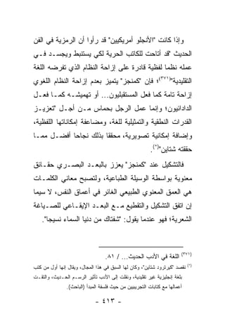 ‫ﻭﺇﺫﺍ ﻜﺎﻨﺕ "ﺍﻷﻨﺠﻠﻭ ﺃﻤﺭﻴﻜﻴﻴﻥ" ﻗﺩ ﺭﺃﻭﺍ ﺃﻥ ﺍﻟﺭﻤﺯﻴﺔ ﻓﻲ ﺍﻟﻔﻥ‬
‫ﺍﻟﺤﺩﻴﺙ "ﻗﺩ ﺃﺘﺎﺤﺕ ﻟﻠﻜﺎﺘﺏ ﺍﻟﺤﺭﻴﺔ ﻟﻜﻲ ﻴﺴﺘﻨﺒﻁ ﻭﻴﺠﺴـﺩ ﻓـﻲ‬
‫ﻋﻤﻠﻪ ﻨﻅ ‪‬ﺎ ﻟﻔﻅﻴﺔ ﻗﺎﺩﺭﺓ ﻋﻠﻰ ﺇﺯﺍﺤﺔ ﺍﻟﻨﻅﺎﻡ ﺍﻟﺫﻱ ﺘﻔﺭﻀﻪ ﺍﻟﻠﻐﺔ‬
                                               ‫ﻤ‬
‫ﺍﻟﺘﻘﻠﻴﺩﻴﺔ")١٧٣(؛ ﻓﺈﻥ "ﻜﻤﻨﺠﺯ" ﻴﺘﻤﻴﺯ ﺒﻌﺩﻡ ﺇﺯﺍﺤﺔ ﺍﻟﻨﻅﺎﻡ ﺍﻟﻠﻐﻭﻱ‬
‫ﺇﺯﺍﺤﺔ ﺘﺎﻤﺔ ﻜﻤﺎ ﻓﻌل ﺍﻟﻤﺴﺘﻘﺒﻠﻴﻭﻥ... ﺃﻭ ﺘﻬﻤﻴﺸـﻪ ﻜﻤـﺎ ﻓﻌـل‬
‫ﺍﻟﺩﺍﺩﺍﺌﻴﻭﻥ؛ ﻭﺇﻨﻤﺎ ﻋﻤل ﺍﻟﺭﺠل ﺒﺤﻤﺎﺱ ﻤـﻥ ﺃﺠـل "ﺘﻌﺯﻴـﺯ‬
‫ﺍﻟﻘﺩﺭﺍﺕ ﺍﻟﻨﻁﻘﻴﺔ ﻭﺍﻟﺘﻤﺜﻴﻠﻴﺔ ﻟﻠﻐﺔ، ﻭﻤﻀﺎﻋﻔﺔ ﺇﻤﻜﺎﻨﺎﺘﻬﺎ ﺍﻟﻠﻔﻅﻴﺔ،‬
‫ﻭﺇﻀﺎﻓﺔ ﺇﻤﻜﺎﻨﻴﺔ ﺘﺼﻭﻴﺭﻴﺔ، ﻤﺤﻘ ﹰﺎ ﺒﺫﻟﻙ ﻨﺠﺎ ‪‬ﺎ ﺃﻓﻀـل ﻤﻤـﺎ‬
            ‫ﺤ‬           ‫ﻘ‬
                                                         ‫ﺤﻘﻘﺘﻪ ﺸﺘﺎﻴﻥ")*(.‬
‫ﻓﺎﻟﺘﺸﻜﻴل ﻋﻨﺩ "ﻜﻤﻨﺠﺯ" ﻴﻌﺯﺯ ﺒﺎﻟﺒﻌـﺩ ﺍﻟﺒﺼـﺭﻱ ﺤﻘـﺎﺌﻕ‬
‫ﻤﻌﻨﻭﻴﺔ ﺒﻭﺍﺴﻁﺔ ﺍﻟﻭﺴﻴﻠﺔ ﺍﻟﻁﺒﺎﻋﻴﺔ، ﻭﻟﺘﺼﺒﺢ ﻤﻌﺎﻨﻲ ﺍﻟﻜﻠﻤـﺎﺕ‬
‫ﻫﻲ ﺍﻟﻌﻤﻕ ﺍﻟﻤﻌﻨﻭﻱ ﺍﻟﻁﺒﻴﻌﻲ ﺍﻟﻐﺎﺌﺭ ﻓﻲ ﺃﻋﻤﺎﻕ ﺍﻟﻨﻔﺱ، ﻻ ﺴﻴﻤﺎ‬
‫ﺇﻥ ﺍﺘﻔﻕ ﺍﻟﺘﺸﻜﻴل ﻭﺍﻟﺘﻘﻁﻴﻊ ﻤـﻊ ﺍﻟﺒﻌـﺩ ﺍﻹﻴﻘـﺎﻋﻲ ﻟﻠﺼـﻴﺎﻏﺔ‬
    ‫ﺍﻟﺸﻌﺭﻴﺔ؛ ﻓﻬﻭ ﻋﻨﺩﻤﺎ ﻴﻘﻭل: "ﺸﻔﺘﺎﻙ ﻤﻥ ﺩﻨﻴﺎ ﺍﻟﺴﻤﺎﺀ ﻨﺴﻴ ‪‬ﺎ".‬
       ‫ﺠ‬



                                                                        ‫)١٧٣(‬
                                  ‫ﺍﻟﻠﻐﺔ ﻓﻲ ﺍﻷﺩﺏ ﺍﻟﺤﺩﻴﺙ... / ١٨.‬
                                                                            ‫)*(‬
‫ﻨﻘﺼﺩ "ﻜﻴﺭﺘﺭﻭﺩ ﺸﺘﺎﻴﻥ"، ﻭﻜﺎﻥ ﻟﻬﺎ ﺍﻟﺴﺒﻕ ﻓﻲ ﻫﺫﺍ ﺍﻟﻤﺠﺎل، ﻭﻴﻘﺎل ﺇﻨﻬﺎ ﺃﻭل ﻤﻥ ﻜﺘﺏ‬
‫ﺒﻠﻐﺔ ﺇﻨﺠﻠﻴﺯﻴﺔ ﻏﻴﺭ ﺘﻘﻠﻴﺩﻴﺔ، ﻭﻨﻘﻠﺕ ﺇﻟﻰ ﺍﻷﺩﺏ ﺘﺄﺜﻴﺭ ﺍﻟﺭﺴـﻡ ﺍﻟﺤـﺩﻴﺙ، ﻭﺍﻟﺘﻘـﺕ‬
               ‫ﺃﻋﻤﺎﻟﻬﺎ ﻤﻊ ﻜﺘﺎﺒﺎﺕ ﺍﻟﺘﺠﺭﻴﺒﻴﻴﻥ ﻤﻥ ﺤﻴﺙ ﻓﻠﺴﻔﺔ ﺍﻟﻤﺒﺩﺃ )ﺍﻟﺒﺎﺤﺙ(.‬

                             ‫- ٣١٤ -‬
 