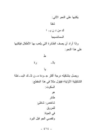 ‫ﻴﻜﺘﺒﻬﺎ ﻋﻠﻰ ﺍﻟﻨﺤﻭ ﺍﻵﺘﻲ:‬
                                 ‫ﺸﻔﺘﺎ‬
                              ‫ﻙ ﻤﻥ ﺩ ﻥ ﻴـ ﺍ‬
                                 ‫ﺍﻟﺴﻤﺎﺌﻨﺴﻴ ‪‬ﺎ‬
                                  ‫ﺠ‬
‫ﻭﺇﺫﺍ ﺃﺭﺍﺩ ﺃﻥ ﻴﺼﻑ ﺍﻟﻁﺎﺌﺭﺓ ﺍﻟﺘﻲ ﻴﻠﻌﺏ ﺒﻬﺎ ﺍﻷﻁﻔﺎل ﻓﻴﻜﺘﺒﻬﺎ‬
                                                ‫ﻋﻠﻰ ﻫﺫﺍ ﺍﻟﻨﺤﻭ:‬
                        ‫ﻁ‬
                ‫ﺭﺓ‬               ‫ﺒﺎﻟـ‬
                         ‫ﻴﺎ‬
‫ﻭﻴﺼل ﺒﺘﺸﻜﻴﻠﻪ ﺩﺭﺠﺔ ﺃﻜﺜﺭ ﺠـﻭﺩﺓ ﻤـﻥ ﺘﻠـﻙ ﺍﻟﺒﺴـﺎﻁﺔ‬
               ‫ﺍﻟﺘﺸﻜﻴﻠﻴﺔ ﺍﻷﻭﻟﻴﺔ؛ ﻓﻴﻘﻭل ﻤﺜﻼ ﻓﻲ ﻫﺫﺍ ﺍﻟﻤﻘﻁﻊ:‬
                              ‫ﹰ‬
                          ‫ﺍﻟﺴﻜﻭﺕ:‬
                                 ‫ﻫﻭ‬
                              ‫ﻁﺎﺌﺭ‬
                    ‫ﺸﺎﺨﺹ: ﺸﺎﻁﺊ‬
                            ‫ﻟﻠﻤﺭﻭﻕ‬
                          ‫ﻓﻲ ﺍﻟﺤﻴﺎﺓ‬
            ‫ﻭﺘﻘ ‪‬ﻲ ﺍﻟﺠﻭ ﻗﺒل ﺍﻟﺒ ‪‬ﺩ‬
             ‫‪‬ﺭ‬               ‫ﺼ‬

                      ‫- ٤١٤ -‬
 