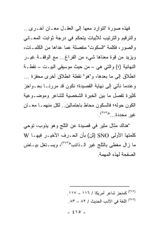 ‫ﻓﻬﺫﻩ ﺼﻭﺭﺓ "ﺘﺘﻭﺍﺭﺩ ﻤﻌﻬﺎ ﺇﻟﻰ ﺍﻟﻌﻘـل ﻤﻌـﺎﻥ ﺃﺨـﺭﻯ...‬
         ‫ٍ‬
‫ﻭﺍﻟﺘﺭﻗﻴﻡ ﻭﺍﻟﺘﺭﺘﻴﺏ ﻟﻸﺒﻴﺎﺕ ﻴﺘﺤﻜﻡ ﻓﻲ ﺩﺭﺠﺔ ﺜﻭﺍﺒﺕ ﺍﻟﻤﻌـﺎﻨﻲ‬
‫ﻭﺍﻟﺼﻭﺭ، ﻓﻜﻠﻤﺔ "ﺍﻟﺴﻜﻭﺕ" ﻤﻨﻔﺼﻠﺔ ﻋﻤﺎ ﻋﺩﺍﻫﺎ ﻤﻥ ﺍﻟﻜﻠﻤـﺎﺕ،‬
‫ﻭﻴﺯﻴﺩ ﻤﻥ ﻗﻭﺓ ﻤﻌﻨﺎﻫﺎ ﺸﻲﺀ ﻤﻥ ﺍﻟﻔﺭﺍﻍ... ﻤﻊ ﺍﻟﻭﻗﻔـﺔ ﻏﻴـﺭ‬
‫ﺍﻟﻨﻬﺎﺌﻴﺔ )؛( ﻭﺍﻟﺘﻲ ﻫﻲ – ﻤﻥ ﺤﻴﺙ ﻤﻭﺴﻴﻘﻰ ﺍﻟﺒﻴـﺕ – ﻨﻘﻁـﺔ‬
‫ﺍﻨﻁﻼﻕ ﺇﻟﻰ ﻤﺎ ﺒﻌﺩﻫﺎ، ﻭ"ﻫﻭ" ﻨﻘﻁﺔ ﺍﻨﻁﻼﻕ ﺃﺨﺭﻯ ﻤﺤﻔﺯﺓ ...‬
‫ﻭﻋﻨﺩﻤﺎ ﻨﺄﺘﻲ ﺇﻟﻰ ﻨﻬﺎﻴﺔ ﺍﻟﻘﺼﻴﺩﺓ؛ ﻨﻜﻭﻥ ﻗﺩ ﻤﺭﺭﻨـﺎ ﺒﺤـﻭﺍﺠﺯ‬
‫ﻜﺜﻴﺭﺓ ﺘﻔﺼل ﻤﺎ ﺒﻴﻥ ﺍﻟﺨﺒﺭﺓ ﺍﻟﺸﺨﺼﻴﺔ ﻟﻠﺸﺎﻋﺭ ﻭﻤﻭﻀـﻭﻋﻴﺔ‬
‫ﺍﻟﻜﻭﻥ ﺤﻭﻟﻪ؛ ﻓﺎﻟﺴﻜﻭﻥ ﻤﺤﺎﻁ ﺒﺎﺤﺘﻤﺎﻟﻴﻥ.. ﻟﻜل ﻤﻨﻬﻤـﺎ ﻤﻌـﺎﻥ‬
‫ٍ‬
                                    ‫ﻏﻴﺭ ﻤﺤﺩﺩﺓ...")٢٧٣(.‬
‫"ﻫﻨﺎﻙ ﻤﺜﺎل ﻤﺜﻴﺭ ﻓﻲ ﻗﺼﻴﺩﺓ ﻋﻥ ﺍﻟﺜﻠﺞ ﻭﻫﻭ ﻴﺫﻭﺏ، ﺘﻭﺤﻲ‬
‫ﻜﻠﻤﺘﻬﺎ ﺍﻷﻭﻟﻰ ‪) SNO‬ﺜﻥ( ﺒﺄﻥ ﺍﻟﺤـﺭﻑ ﺍﻷﺨﻴـﺭ ﻓﻴﻬـﺎ ‪W‬‬
‫ﻤﺎ ﺯﺍل ﻤﻐﻁﻰ ﺒﺎﻟﺜﻠﺞ ﻏﻴﺭ ﺍﻟـﺫﺍﺌﺏ")٣٧٣(، ﻭﻴﺴـﺘﻐل ﺒﻴـﺎﺽ‬
                                    ‫ﺍﻟﺼﻔﺤﺔ ﻟﻬﺫﻩ ﺍﻟﻤﻬﻤﺔ.‬




                                                       ‫)٢٧٣(‬
                    ‫ﻜﻤﻨﺠﺯ ﺸﺎﻋﺭ ﺃﻤﺭﻴﻜﺎ / ٦١١ – ٧١١.‬
                                                       ‫)٣٧٣(‬
                     ‫ﺍﻟﻠﻐﺔ ﻓﻲ ﺍﻷﺩﺏ ﺍﻟﺤﺩﻴﺙ / ٢٨ – ٣٨.‬

                    ‫- ٥١٤ -‬
 