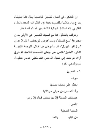 ‫ﺇﻥ ﺍﻟﺘﺸﻜﻴل ﻓﻲ ﺃﻋﻤﺎل ﻜﻤﻨﺠﺯ ﺍﻟﻨﺎﻀﺠﺔ ﻴﻤﺜل ﺩﻗﺔ ﺘﻤﺜﻴﻠﻴﺔ،‬
‫ﻴﺨﺭﺝ ﻤﻥ ﺨﻼﻟﻬﺎ ﺒﺎﻟﻘﺼﻴﺩﺓ ﺒﻌﻴ ‪‬ﺍ ﻋﻥ ﺍﻟﺘﺄﺜﻴﺭﺍﺕ ﺍﻟﻤﺤﺩﺩﺓ ﻟﻸﺩﺍﺀ‬
                            ‫ﺩ‬
     ‫ﺍﻟﺘﻘﻠﻴﺩﻱ. ﺇﻨﻪ ﺍﺴﺘﺜﻤﺎﺭ ﻟﺠﺩﻟﻴﺔ ﺍﻟﻜﻠﻤﺔ ﻋﺒﺭ ﻓﻀﺎﺀ ﺍﻟﺼﻔﺤﺔ.‬
‫ﻭﻨﺘﻭﻗﻑ ﺒﺎﻟﺘﺤﻠﻴل ﻫﻨﺎ ﻤﻊ ﻗﺼﻴﺩﺓ ﻟﻜﻤﻨﺠﺯ ﻫﻲ ﺍﻷﻭﻟﻰ ﻤـﻥ‬
‫ﻤﺠﻤﻭﻋﺔ "ﺴﺒﻊ ﻗﺼﺎﺌﺩ"، ﻭﺴـﺄﻋﺭﺽ ﻟﺘﺭﺠﻤﺘﻬـﺎ ﻨﻘـﻼ ﻋـﻥ‬
    ‫ﹰ‬
‫"ﺩ. ﺯﺍﺨﺭ ﻏﺒﺭﻴﺎل"، ﺜﻡ ﺴﺄﻋﺭﺽ ﻤﻥ ﺨﻼل ﺍﻟﺘﺭﺠﻤﺔ ﻟﻜﻴﻔﻴـﺔ‬
‫ﺘﺸﻜﻴل "ﻜﻤﻨﺠﺯ" ﻟﻠﻨﺹ ﻋﺒﺭ ﺒﻴﺎﺽ ﺍﻟﺼﻔﺤﺔ، ﻟﻨﻼﺤﻅ ﺍﻟﻔـﺎﺭﻕ‬
‫ﺃﻭ ﹰ، ﺜﻡ ﻨﻌﻤﺩ ﺇﻟﻰ ﺘﺤﻠﻴل ﺍﻟـﻨﺹ ﺍﻟﺘﺸـﻜﻴﻠﻲ ﻋﺒـﺭ ﺘﺤﻠﻴـل‬
                                               ‫ﻻ‬
                                         ‫ﺴﻴﻤﻴﻭﻟﻭﺠﻲ ﺁﺨﺭ:‬

                                             ‫١- ﺍﻟﻨﺹ:‬
                                                  ‫ﺴﻭﻑ‬
                              ‫ﺃﺨﻁﻭ ﻋﻠﻰ ﺸﻌﺎﺏ ﺠﺴﻤﻬﺎ‬
                        ‫ﻭﺃﻨﺎ ﺃﺘﺤﺴﺱ ﻤﻥ ﺤﻭﻟﻲ ﺤﺭﻜﺎﺘﻬﺎ‬
           ‫ﻋﻀﻼﺘﻬﺎ ﺍﻟﺠﻤﻴﻠﺔ ﻓﺈﺫ ﺒﻬﺎ ﺘﺨﻔﻔﺕ ﻓﺠﺄﺓ ﻓﻼ ﺘﺭﻴﻡ‬
                                                 ‫ﻷﻟﻤﺱ‬
                                        ‫ﺍﻟﺴﻔﻴﻨﺔ ﺍﻟﻤﻨﺤﻨﻴﺔ‬
                                ‫ﻴﺩﺍﻫﺎ‬         ‫ﻤﻥ ﹸﺒﻠﺘﻬﺎ‬
                                                   ‫ﻗ‬

                     ‫- ٨١٤ -‬
 