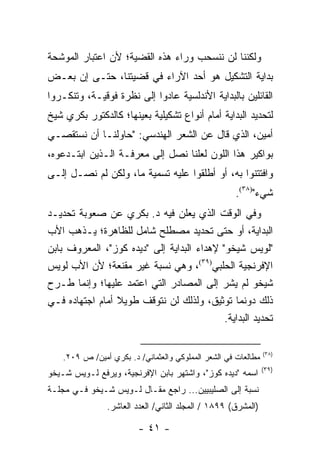 ‫ﻭﻟﻜﻨﻨﺎ ﻟﻥ ﻨﻨﺴﺤﺏ ﻭﺭﺍﺀ ﻫﺫﻩ ﺍﻟﻘﻀﻴﺔ؛ ﻷﻥ ﺍﻋﺘﺒﺎﺭ ﺍﻟﻤﻭﺸﺤﺔ‬
‫ﺒﺩﺍﻴﺔ ﺍﻟﺘﺸﻜﻴل ﻫﻭ ﺃﺤﺩ ﺍﻵﺭﺍﺀ ﻓﻲ ﻗﻀﻴﺘﻨﺎ، ﺤﺘـﻰ ﺇﻥ ﺒﻌـﺽ‬
‫ﺍﻟﻘﺎﺌﻠﻴﻥ ﺒﺎﻟﺒﺩﺍﻴﺔ ﺍﻷﻨﺩﻟﺴﻴﺔ ﻋﺎﺩﻭﺍ ﺇﻟﻰ ﻨﻅﺭﺓ ﻓﻭﻗﻴـﺔ، ﻭﺘﻨﻜـﺭﻭﺍ‬
‫ﻟﺘﺤﺩﻴﺩ ﺍﻟﺒﺩﺍﻴﺔ ﺃﻤﺎﻡ ﺃﻨﻭﺍﻉ ﺘﺸﻜﻴﻠﻴﺔ ﺒﻌﻴﻨﻬﺎ؛ ﻜﺎﻟﺩﻜﺘﻭﺭ ﺒﻜﺭﻱ ﺸﻴﺦ‬
‫ﺃﻤﻴﻥ، ﺍﻟﺫﻱ ﻗﺎل ﻋﻥ ﺍﻟﺸﻌﺭ ﺍﻟﻬﻨﺩﺴﻲ: "ﺤﺎﻭﻟﻨـﺎ ﺃﻥ ﻨﺴﺘﻘﺼـﻲ‬
‫ﺒﻭﺍﻜﻴﺭ ﻫﺫﺍ ﺍﻟﻠﻭﻥ ﻟﻌﻠﻨﺎ ﻨﺼل ﺇﻟﻰ ﻤﻌﺭﻓـﺔ ﺍﻟـﺫﻴﻥ ﺍﺒﺘـﺩﻋﻭﻩ،‬
‫ﻭﺍﻓﺘﺘﻨﻭﺍ ﺒﻪ، ﺃﻭ ﺃﻁﻠﻘﻭﺍ ﻋﻠﻴﻪ ﺘﺴﻤﻴﺔ ﻤﺎ، ﻭﻟﻜﻥ ﻟﻡ ﻨﺼـل ﺇﻟـﻰ‬
                                                     ‫ﺸﻲﺀ")٨٣(.‬
‫ﻭﻓﻲ ﺍﻟﻭﻗﺕ ﺍﻟﺫﻱ ﻴﻌﻠﻥ ﻓﻴﻪ ﺩ. ﺒﻜﺭﻱ ﻋﻥ ﺼﻌﻭﺒﺔ ﺘﺤﺩﻴـﺩ‬
‫ﺍﻟﺒﺩﺍﻴﺔ، ﺃﻭ ﺤﺘﻰ ﺘﺤﺩﻴﺩ ﻤﺼﻁﻠﺢ ﺸﺎﻤل ﻟﻠﻅﺎﻫﺭﺓ؛ ﻴـﺫﻫﺏ ﺍﻷﺏ‬
‫"ﻟﻭﻴﺱ ﺸﻴﺨﻭ" ﻹﻫﺩﺍﺀ ﺍﻟﺒﺩﺍﻴﺔ ﺇﻟﻰ "ﺩﻴﺩﻩ ﻜﻭﺯ"، ﺍﻟﻤﻌﺭﻭﻑ ﺒﺎﺒﻥ‬
‫ﺍﻹﻓﺭﻨﺠﻴﺔ ﺍﻟﺤﻠﺒﻲ)٩٣(، ﻭﻫﻲ ﻨﺴﺒﺔ ﻏﻴﺭ ﻤﻘﻨﻌﺔ؛ ﻷﻥ ﺍﻷﺏ ﻟﻭﻴﺱ‬
‫ﺸﻴﺨﻭ ﻟﻡ ﻴﺸﺭ ﺇﻟﻰ ﺍﻟﻤﺼﺎﺩﺭ ﺍﻟﺘﻲ ﺍﻋﺘﻤﺩ ﻋﻠﻴﻬﺎ؛ ﻭﺇﻨﻤﺎ ﻁـﺭﺡ‬
‫ﺫﻟﻙ ﺩﻭﻨﻤﺎ ﺘﻭﺜﻴﻕ، ﻭﻟﺫﻟﻙ ﻟﻥ ﻨﺘﻭﻗﻑ ﻁﻭﻴﻼ ﺃﻤﺎﻡ ﺍﺠﺘﻬﺎﺩﻩ ﻓـﻲ‬
                 ‫ﹰ‬
                                            ‫ﺘﺤﺩﻴﺩ ﺍﻟﺒﺩﺍﻴﺔ.‬

                                                                ‫)٨٣(‬
    ‫ﻤﻁﺎﻟﻌﺎﺕ ﻓﻲ ﺍﻟﺸﻌﺭ ﺍﻟﻤﻤﻠﻭﻜﻲ ﻭﺍﻟﻌﺜﻤﺎﻨﻲ/ ﺩ. ﺒﻜﺭﻱ ﺃﻤﻴﻥ/ ﺹ ٩٠٢.‬
                                                                ‫)٩٣(‬
‫ﺍﺴﻤﻪ "ﺩﻴﺩﻩ ﻜﻭﺯ"، ﻭﺍﺸﺘﻬﺭ ﺒﺎﺒﻥ ﺍﻹﻓﺭﻨﺠﻴﺔ، ﻭﻴﺭﻓﻊ ﻟـﻭﻴﺱ ﺸـﻴﺨﻭ‬
‫ﻨﺴﺒﺔ ﺇﻟﻰ ﺍﻟﺼﻠﻴﺒﻴﻴﻥ... ﺭﺍﺠﻊ ﻤﻘـﺎل ﻟـﻭﻴﺱ ﺸـﻴﺨﻭ ﻓـﻲ ﻤﺠﻠـﺔ‬
                ‫)ﺍﻟﻤﺸﺭﻕ( ٩٩٨١ / ﺍﻟﻤﺠﻠﺩ ﺍﻟﺜﺎﻨﻲ/ ﺍﻟﻌﺩﺩ ﺍﻟﻌﺎﺸﺭ.‬

                         ‫- ١٤ -‬
 