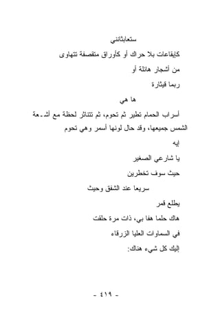 ‫ﺴﺘﻌﺎﺒﺜﺎﻨﻨﻲ‬
         ‫ﻜﺈﻴﻘﺎﻋﺎﺕ ﺒﻼ ﺤﺭﺍﻙ ﺃﻭ ﻜﺄﻭﺭﺍﻕ ﻤﺘﻘﺼﻔﺔ ﺘﺘﻬﺎﻭﻯ‬
                                  ‫ﻤﻥ ﺃﺸﺠﺎﺭ ﻫﺎﺌﻠﺔ ﺃﻭ‬
                                          ‫ﺭﺒﻤﺎ ﻗﻴﺜﺎﺭﺓ‬
                              ‫ﻫﺎ ﻫﻲ‬
‫ﺃﺴﺭﺍﺏ ﺍﻟﺤﻤﺎﻡ ﺘﻁﻴﺭ ﺜﻡ ﺘﺤﻭﻡ، ﺜﻡ ﺘﺘﻨﺎﺜﺭ ﻟﺤﻅﺔ ﻤﻊ ﺃﺸـﻌﺔ‬
          ‫ﺍﻟﺸﻤﺱ ﺠﻤﻴﻌﻬﺎ، ﻭﻗﺩ ﺤﺎل ﻟﻭﻨﻬﺎ ﺃﺴﻤﺭ ﻭﻫﻲ ﺘﺤﻭﻡ‬
                                                  ‫ﺇﻴﻪ‬
                                  ‫ﻴﺎ ﺸﺎﺭﻋﻲ ﺍﻟﺼﻐﻴﺭ‬
                                ‫ﺤﻴﺙ ﺴﻭﻑ ﺘﺨﻁﺭﻴﻥ‬
                  ‫ﺴﺭﻴ ‪‬ﺎ ﻋﻨﺩ ﺍﻟﺸﻔﻕ ﻭﺤﻴﺙ‬
                                  ‫ﻌ‬
                                           ‫ﻴﻁﻠﻊ ﻗﻤﺭ‬
                    ‫ﻫﺎﻙ ﺤﻠﻤﺎ ﻫﻔﺎ ﺒﻲ، ﺫﺍﺕ ﻤﺭﺓ ﺤﹼﻘﺕ‬
                      ‫ﻠ‬
                          ‫ﻓﻲ ﺍﻟﺴﻤﺎﻭﺍﺕ ﺍﻟﻌﻠﻴﺎ ﺍﻟﺯﺭﻗﺎﺀ‬
                                ‫ﺇﻟﻴﻙ ﻜل ﺸﻲﺀ ﻫﻨﺎﻙ:‬




                    ‫- ٩١٤ -‬
 