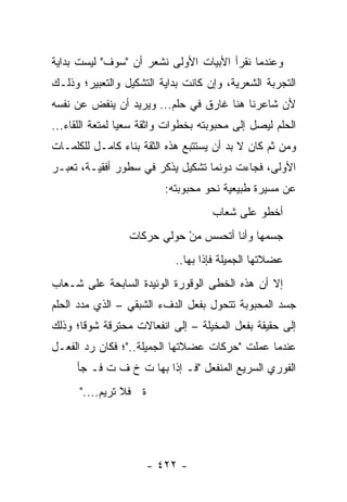 ‫ﻭﻋﻨﺩﻤﺎ ﻨﻘﺭﺃ ﺍﻷﺒﻴﺎﺕ ﺍﻷﻭﻟﻰ ﻨﺸﻌﺭ ﺃﻥ "ﺴﻭﻑ" ﻟﻴﺴﺕ ﺒﺩﺍﻴﺔ‬
‫ﺍﻟﺘﺠﺭﺒﺔ ﺍﻟﺸﻌﺭﻴﺔ، ﻭﺇﻥ ﻜﺎﻨﺕ ﺒﺩﺍﻴﺔ ﺍﻟﺘﺸﻜﻴل ﻭﺍﻟﺘﻌﺒﻴﺭ؛ ﻭﺫﻟـﻙ‬
‫ﻷﻥ ﺸﺎﻋﺭﻨﺎ ﻫﻨﺎ ﻏﺎﺭﻕ ﻓﻲ ﺤﻠﻡ... ﻭﻴﺭﻴﺩ ﺃﻥ ﻴﻨﻔﺽ ﻋﻥ ﻨﻔﺴﻪ‬
‫ﺍﻟﺤﻠﻡ ﻟﻴﺼل ﺇﻟﻰ ﻤﺤﺒﻭﺒﺘﻪ ﺒﺨﻁﻭﺍﺕ ﻭﺍﺜﻘﺔ ﺴﻌ ‪‬ﺎ ﻟﻤﺘﻌﺔ ﺍﻟﻠﻘﺎﺀ...‬
                 ‫ﻴ‬
‫ﻭﻤﻥ ﺜﻡ ﻜﺎﻥ ﻻ ﺒﺩ ﺃﻥ ﻴﺴﺘﺘﺒﻊ ﻫﺫﻩ ﺍﻟﺜﻘﺔ ﺒﻨﺎﺀ ﻜﺎﻤـل ﻟﻠﻜﻠﻤـﺎﺕ‬
‫ﺍﻷﻭﻟﻰ، ﻓﺠﺎﺀﺕ ﺩﻭﻨﻤﺎ ﺘﺸﻜﻴل ﻴﺫﻜﺭ ﻓﻲ ﺴﻁﻭﺭ ﺃﻓﻘﻴـﺔ، ﺘﻌﺒـﺭ‬
                          ‫ﻋﻥ ﻤﺴﻴﺭﺓ ﻁﺒﻴﻌﻴﺔ ﻨﺤﻭ ﻤﺤﺒﻭﺒﺘﻪ:‬
                                     ‫ﺃﺨﻁﻭ ﻋﻠﻰ ﺸﻌﺎﺏ‬
                  ‫ﺠﺴﻤﻬﺎ ﻭﺃﻨﺎ ﺃﺘﺤﺴﺱ ﻤﻥ ﺤﻭﻟﻲ ﺤﺭﻜﺎﺕ‬
                             ‫ْ‬
                            ‫ﻋﻀﻼﺘﻬﺎ ﺍﻟﺠﻤﻴﻠﺔ ﻓﺈﺫﺍ ﺒﻬﺎ..‬
‫ﺇﻻ ﺃﻥ ﻫﺫﻩ ﺍﻟﺨﻁﻰ ﺍﻟﻭﻗﻭﺭﺓ ﺍﻟﻭﺌﻴﺩﺓ ﺍﻟﺴﺎﺒﺤﺔ ﻋﻠﻰ ﺸـﻌﺎﺏ‬
‫ﺠﺴﺩ ﺍﻟﻤﺤﺒﻭﺒﺔ ﺘﺘﺤﻭل ﺒﻔﻌل ﺍﻟﺩﻑﺀ ﺍﻟﺸﺒﻘﻲ – ﺍﻟﺫﻱ ﻤﺩﺩ ﺍﻟﺤﻠﻡ‬
‫ﺇﻟﻰ ﺤﻘﻴﻘﺔ ﺒﻔﻌل ﺍﻟﻤﺨﻴﻠﺔ – ﺇﻟﻰ ﺍﻨﻔﻌﺎﻻﺕ ﻤﺤﺘﺭﻗﺔ ﺸﻭ ﹰﺎ؛ ﻭﺫﻟﻙ‬
       ‫ﻗ‬
‫ﻋﻨﺩﻤﺎ ﻋﻤﻠﺕ "ﺤﺭﻜﺎﺕ ﻋﻀﻼﺘﻬﺎ ﺍﻟﺠﻤﻴﻠﺔ.."؛ ﻓﻜﺎﻥ ﺭﺩ ﺍﻟﻔﻌـل‬
     ‫ﺍﻟﻔﻭﺭﻱ ﺍﻟﺴﺭﻴﻊ ﺍﻟﻤﻨﻔﻌل "ﻓـ ﺇﺫﺍ ﺒﻬﺎ ﺕ ﺥ ﻑ ﺕ ﻓـ ﺠﺄ‬
           ‫ﹸ‬
      ‫ﺓ ﻓﻼ ﺘﺭﻴﻡ...."‬




                       ‫- ٢٢٤ -‬
 