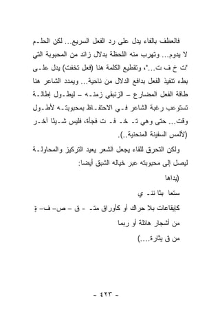 ‫ﻓﺎﻟﻌﻁﻑ ﺒﺎﻟﻔﺎﺀ ﻴﺩل ﻋﻠﻰ ﺭﺩ ﺍﻟﻔﻌل ﺍﻟﺴﺭﻴﻊ... ﻟﻜﻥ ﺍﻟﺤﻠـﻡ‬
‫ﻻ ﻴﺩﻭﻡ... ﻭﺘﻬﺭﺏ ﻤﻨﻪ ﺍﻟﻠﺤﻅﺔ ﺒﺩﻻل ﺯﺍﺌﺩ ﻤﻥ ﺍﻟﻤﺤﺒﻭﺒﺔ ﺍﻟﺘﻲ‬
‫"ﺕ ﺥ ﻑ ﺕ..."، ﻭﺘﻘﻁﻴﻊ ﺍﻟﻜﻠﻤﺔ ﻫﻨﺎ )ﻓﻌل ﺘﺨﻔﺕ( ﻴﺩل ﻋﻠـﻰ‬
                                           ‫ﹸ‬
‫ﺒﻁﺀ ﺘﻨﻔﻴﺫ ﺍﻟﻔﻌل ﺒﺩﺍﻓﻊ ﺍﻟﺩﻻل ﻤﻥ ﻨﺎﺤﻴﺔ... ﻭﻴﻤﺩﺩ ﺍﻟﺸﺎﻋﺭ ﻫﻨﺎ‬
‫ﻁﺎﻗﺔ ﺍﻟﻔﻌل ﺍﻟﻤﻀﺎﺭﻉ – ﺍﻟﺯﺌﺒﻘﻲ ﺯﻤﻨـﻪ – ﻟﻴﻁـﻭل ﺇﻁﺎﻟـﺔ‬
‫ﺘﺴﺘﻭﻋﺏ ﺭﻏﺒﺔ ﺍﻟﺸﺎﻋﺭ ﻓـﻲ ﺍﻻﺤﺘﻔـﺎﻅ ﺒﻤﺤﺒﻭﺒﺘـﻪ ﻷﻁـﻭل‬
‫ﻭﻗﺕ... ﺤﺘﻰ ﻭﻫﻲ ﺘـ ﺨـ ﻓـ ﺕ ﻓﺠﺄﺓ، ﻓﻠﻴﺱ ﺸـﻴ ًﺎ ﺁﺨـﺭ‬
      ‫ﺌ‬                ‫ﹸ‬
                              ‫)ﻷﻟﻤﺱ ﺍﻟﺴﻔﻴﻨﺔ ﺍﻟﻤﻨﺤﻨﻴﺔ..(.‬
‫ﻭﻟﻜﻥ ﺍﻟﺘﺤﺭﻕ ﻟﻠﻘﺎﺀ ﻴﺠﻌل ﺍﻟﺸﻌﺭ ﻴﻌﻴﺩ ﺍﻟﺘﺭﻜﻴﺯ ﻭﺍﻟﻤﺤﺎﻭﻟـﺔ‬
                ‫ﻟﻴﺼل ﺇﻟﻰ ﻤﺤﺒﻭﺒﺘﻪ ﻋﺒﺭ ﺨﻴﺎﻟﻪ ﺍﻟﺸﺒﻕ ﺃﻴ ‪‬ﺎ:‬
                  ‫ﻀ‬
                                               ‫)ﻴﺩﺍﻫﺎ‬
                                      ‫ﺴﺘﻌﺎ ﺒﺜﺎ ﹶﻨـ ﻱ‬
                                          ‫ﻨ‬
‫ﻜﺈﻴﻘﺎﻋﺎﺕ ﺒﻼ ﺤﺭﺍﻙ ﺃﻭ ﻜﺄﻭﺭﺍﻕ ﻤﺘـ - ﻕ – ﺹ– ﻑ– ﺓ‬
‫ٍ‬
                              ‫ﻤﻥ ﺃﺸﺠﺎﺭ ﻫﺎﺌﻠﺔ ﺃﻭ ﺭﺒﻤﺎ‬
                                     ‫ﻤﻥ ﻕ ﻴﺜﺎﺭﺓ....(‬




                     ‫- ٣٢٤ -‬
 