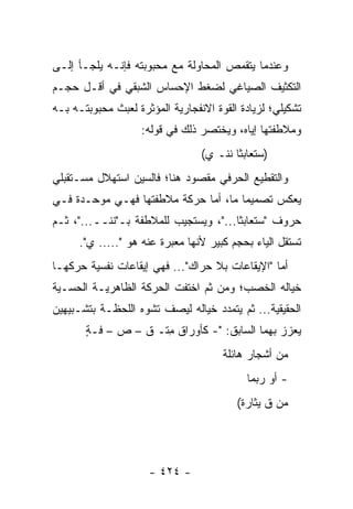 ‫ﻭﻋﻨﺩﻤﺎ ﻴﺘﻘﻤﺹ ﺍﻟﻤﺤﺎﻭﻟﺔ ﻤﻊ ﻤﺤﺒﻭﺒﺘﻪ ﻓﺈﻨـﻪ ﻴﻠﺠـﺄ ﺇﻟـﻰ‬
‫ﺍﻟﺘﻜﺜﻴﻑ ﺍﻟﺼﻴﺎﻏﻲ ﻟﻀﻐﻁ ﺍﻹﺤﺴﺎﺱ ﺍﻟﺸﺒﻘﻲ ﻓﻲ ﺃﻗـل ﺤﺠـﻡ‬
‫ﺘﺸﻜﻴﻠﻲ؛ ﻟﺯﻴﺎﺩﺓ ﺍﻟﻘﻭﺓ ﺍﻻﻨﻔﺠﺎﺭﻴﺔ ﺍﻟﻤﺅﺜﺭﺓ ﻟﻌﺒﺙ ﻤﺤﺒﻭﺒﺘـﻪ ﺒـﻪ‬
                    ‫ﻭﻤﻼﻁﻔﺘﻬﺎ ﺇﻴﺎﻩ، ﻭﻴﺨﺘﺼﺭ ﺫﻟﻙ ﻓﻲ ﻗﻭﻟﻪ:‬
                                 ‫)ﺴﺘﻌﺎﺒﺜﺎ ﻨ ﹶـ ﻱ(‬
                                     ‫ﹶﻨ‬
‫ﻭﺍﻟﺘﻘﻁﻴﻊ ﺍﻟﺤﺭﻓﻲ ﻤﻘﺼﻭﺩ ﻫﻨﺎ؛ ﻓﺎﻟﺴﻴﻥ ﺍﺴﺘﻬﻼل ﻤﺴـﺘﻘﺒﻠﻲ‬
‫ﻴﻌﻜﺱ ﺘﺼﻤﻴ ‪‬ﺎ ﻤﺎ، ﺃﻤﺎ ﺤﺭﻜﺔ ﻤﻼﻁﻔﺘﻬﺎ ﻓﻬـﻲ ﻤﻭﺤـﺩﺓ ﻓـﻲ‬
                                      ‫ﻤ‬
‫ﺤﺭﻭﻑ "ﺴﺘﻌﺎﺒﺜﺎ..."، ﻭﻴﺴﺘﺠﻴﺏ ﻟﻠﻤﻼﻁﻔﺔ ﺒـ" ﹶﻨــ..."، ﺜـﻡ‬
            ‫ﻨ‬
      ‫ﺘﺴﺘﻘل ﺍﻟﻴﺎﺀ ﺒﺤﺠﻡ ﻜﺒﻴﺭ ﻷﻨﻬﺎ ﻤﻌﺒﺭﺓ ﻋﻨﻪ ﻫﻭ "..... ﻱ".‬
‫ﺃﻤﺎ "ﺍﻹﻴﻘﺎﻋﺎﺕ ﺒﻼ ﺤﺭﺍﻙ"... ﻓﻬﻲ ﺇﻴﻘﺎﻋﺎﺕ ﻨﻔﺴﻴﺔ ﺤﺭﻜﻬـﺎ‬
‫ﺨﻴﺎﻟﻪ ﺍﻟﺨﺼﺏ؛ ﻭﻤﻥ ﺜﻡ ﺍﺨﺘﻔﺕ ﺍﻟﺤﺭﻜﺔ ﺍﻟﻅﺎﻫﺭﻴـﺔ ﺍﻟﺤﺴـﻴﺔ‬
‫ﺍﻟﺤﻘﻴﻘﻴﺔ... ﺜﻡ ﻴﺘﻤﺩﺩ ﺨﻴﺎﻟﻪ ﻟﻴﺼﻑ ﺘﺸﻭﻩ ﺍﻟﻠﺤﻅـﺔ ﺒﺘﺸـﺒﻴﻬﻴﻥ‬
       ‫ﻴﻌﺯﺯ ﺒﻬﻤﺎ ﺍﻟﺴﺎﺒﻕ: "- ﻜﺄﻭﺭﺍﻕ ِﺘـ ﻕ – ﺹ – ﻓـﺔ‬
       ‫ٍ‬             ‫ﻤ‬
                                      ‫ﻤﻥ ﺃﺸﺠﺎﺭ ﻫﺎﺌﻠﺔ‬
                                            ‫- ﺃﻭ ﺭﺒﻤﺎ‬
                                         ‫ﻤﻥ ﻕ ﻴﺜﺎﺭﺓ(‬




                     ‫- ٤٢٤ -‬
 