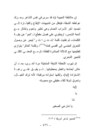 ‫ﺇﻥ ﻤﻼﻁﻔﺔ ﺍﻟﺤﺒﻴﺒﺔ ﺇﻴﺎﻩ ﻗﺩ ﺴﺭﻯ ﻓﻲ ﻨﻔﺱ ﺍﻟﺸﺎﻋﺭ ﻭﺤـ ‪‬ﻙ‬
 ‫ﺭ‬
‫ﻋﻭﺍﻁﻔﻪ ﺍﻟﺸﺒﻘﺔ، ﻓﻴﻨﺘﻘل ﻤﻥ ﺘﺸﺒﻴﻬﺎﺕ ﺍﻹﻴﻘﺎﻉ ﻭﺍﻟﻘﻴﺜـﺎﺭﺓ ﺇﻟـﻰ‬
‫ﺘﺠﺴﻴﺩ ﺁﺨﺭ ﻷﺴﺭﺍﺏ ﺍﻟﺤﻤﺎﻡ ﻭﻫﻲ ﺘﻁﻴﺭ ﻭﺘﺤﻭﻡ ﻭﺘﺘﻨﺎﺜﺭ ﻤـﻊ‬
‫ﺃﺸﻌﺔ ﺍﻟﺸﻤﺱ، "ﻭﻴﻨﻁﻭﻱ ﻋﻠﻰ ﻓﺼل ﻤﻘﻁﻊ ﻟـ"ﺘﺤﻭ" ﻋﻥ ﺒﻘﻴـﺔ‬
                  ‫ﱠ‬
‫ﺍﻟﻜﻠﻤﺎﺕ، ﺜﻡ ﺘﻔﺘﻴﺕ ﻜﻠﻤﺔ "ﺕ ﺕ ﻥ ﺍ ﺙ ﺭ" ﻟﻴﻌﺒﺭ ﻋﻥ ﻭﺼﻭل‬
‫ﺍﻟﺘﺤﺭﻕ ﺍﻟﺠﻨﺴﻲ ﺇﻟﻰ ﺃﻗﺼﻰ ﻗﻤﺘﻪ")٧٧٣(، ﻭﻜﻠﻤﺔ "ﺘﺘﻨﺎﺜﺭ" ﻴﺘﻭﺍﺯﻯ‬
‫ﺘﻘﻁﻴﻌﻬﺎ ﻤﻊ ﺍﻟﺩﻻﻟﺔ ﺍﻟﻤﺒﺎﺸﺭﺓ ﻟﻠﻔﻅﺔ، ﺜﻡ ﻤـﻊ ﺍﻟﻤﻌﻨـﻰ ﺍﻟﻜﻠـﻲ‬
                                         ‫ﻟﻠﺘﻌﺒﻴﺭ ﺍﻟﺸﻌﺭﻱ.‬
‫ﺜﻡ ﺘﻬﺭﺏ ﺍﻟﻠﺤﻅﺔ ﺍﻟﺸﺒﻘﺔ ﺍﻟﻤﺘﺨﻴﻠﺔ ﻤﺭﺓ ﺃﺨـﺭﻯ، ﺒﻌـﺩ ﺃﻥ‬
‫ﻋﺎﺵ ﺃﺒﻌﺎﺩﻫﺎ ﻭﺍﻨﻔﻌل ﺒﻤﻌﻁﻴﺎﺘﻬﺎ.. ﺜـﻡ ﻴﻔﻴـﻕ ﻋﻠـﻰ ﺭﻏﺒـﺔ‬
‫ﺍﻻﺴﺘﺯﺍﺩﺓ )ﺇﻴﻪ(، ﻭﻟﻜﻨﻬﺎ ﺍﺴﺘﺯﺍﺩﺓ ﻤﺭﺘﻘﺒﺔ؛ ﻷﻨﻪ ﺘﺭﻙ ﺍﻟﺨﻴـﺎل،‬
                     ‫ﻭﺘﺤﺭﻕ ﺸﻭ ﹰﺎ ﻟﻠﻘﺎﺀ ﺤﻘﻴﻘﻲ ﻤﻊ ﻤﺤﺒﻭﺒﺘﻪ‬
                                             ‫ﻗ‬
                                                  ‫)ﺇﻴﻪ‬
                                                       ‫ﻴﺎ‬
                                                 ‫ﺸﺎ‬
                                ‫ﻴﺎ ﺸﺎﺭﻋﻲ ﺍﻟﺼﻐﻴﺭ‬


                                                       ‫)٧٧٣(‬
                            ‫ﻜﻤﻨﺠﺯ ﺸﺎﻋﺭ ﺃﻤﺭﻴﻜﺎ / ٣١٢.‬

                     ‫- ٦٢٤ -‬
 