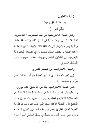 ‫)ﺴﻭﻑ ﺘﺨﻁﺭﻴﻥ‬
                           ‫ﺴﺭﻴ ‪‬ﺎ ﻋﻨﺩ ﺍﻟﺸﻔﻕ ﻭﺤﻴﺙ‬
                                           ‫ﻌ‬
                               ‫ﻴﻁﻠﻊ ﻗﻤﺭ...(.‬
‫ﻭﺘﻜﺜﺭ ﺍﻟﺠﻤل ﺍﻻﻋﺘﺭﺍﻀﻴﺔ ﻓﻲ ﻫﺫﻩ ﺍﻟﻤﻘﻁﻭﻋـﺔ ﺍﻟﺸـﻌﺭﻴﺔ،‬
‫ﻜﻤﺎ ﺘﻜﺜﺭ ﺍﻟﺠﻤل ﺍﻻﻋﺘﺭﺍﻀﻴﺔ ﻓﻲ ﺃﺸﻌﺎﺭ "ﻜﻤﻨﺠﺯ" ﺒﺼﻔﺔ ﻋﺎﻤﺔ،‬
‫ﻭﻜﺄﻨﻬﺎ ﻭﺴﻴﻠﺔ ﻟﺘﻌﺯﻴﺯ ﻗﺩﺭﺍﺕ ﺍﻟﻠﻐﺔ ﺍﻟﺘﺸـﻜﻴﻠﻴﺔ؛ ﺇﺫ ﺇﻥ ﺍﻟﺠﻤﻠـﺔ‬
‫ﺍﻻﻋﺘﺭﺍﻀﻴﺔ ﻟﻭ ﺤﻘﻘﺕ ﺍﺌﺘﻼ ﹰﺎ ﻤﻘﺼﻭ ‪‬ﺍ ﻤﻊ ﺍﻟﺼﻴﻐﺔ ﺍﻟﺘﻌﺒﻴﺭﻴـﺔ‬
                      ‫ﺩ‬       ‫ﻓ‬
‫ﺍﻟﻭﺠﻭﺩﻴﺔ ﻓﻲ ﺍﻟﺘﺸﻜﻴل ﺍﻟﺸﻌﺭﻱ ﻟﻭﺠﺩﻨﺎ ﻋﻤ ﹰـﺎ ﻁﺒﻴﻌ ‪‬ـﺎ ﻓـﻲ‬
      ‫ﻴ‬        ‫ﻘ‬
                                         ‫ﺍﻟﺘﺸﻜﻴل ﺍﻟﺸﻌﺭﻱ.‬
               ‫ﻭﺍﻟﺠﻤل ﺍﻻﻋﺘﺭﺍﻀﻴﺔ ﻓﻲ ﺍﻟﻤﻘﻁﻊ ﺍﻟﺸﻌﺭﻱ:‬
‫)... ﺘﺤﻭ )ﺜﻡ ﺕ ﺕ ﻥ ﺍ ﺙ ﺭ ﻟﺤﻅﺔ ﻤﻊ ﺃﺸـﻌﺔ ﺍﻟﺸـﻤﺱ‬
                     ‫‪‬‬
                                      ‫ﺜﻡ( ﻭ ﻡ ﺠﻤﻴﻌﻬﺎ...(.‬
‫ﺘﻌﺒﺭ ﺍﻟﺠﻤﻠﺔ ﺍﻻﻋﺘﺭﺍﻀﻴﺔ ﻫﻨﺎ ﻋﻥ ﺍﻟﺘـﺩﻓﻕ ﺍﻟﺸـﻌﻭﺭﻱ...‬
‫ﻭﺘﺩﺍﺨﻠﻬﺎ ﻴﺜﻴﺭ ﺍﻀﻁﺭﺍ ‪‬ﺎ ﻨﺎﺘ ‪‬ﺎ ﻋﻥ ﻤﻌﺎﻴﺸﺔ ﺍﻟﻠﺤﻅﺔ ﺍﻟﺸﺒﻘﻴﺔ ﺒﻜل‬
                              ‫ﺒ ﺠ‬
‫ﺍﻨﻌﻜﺎﺴﺎﺘﻬﺎ ﺍﻟﺫﻫﻨﻴﺔ ﻭﺍﻟﻌﻀﻠﻴﺔ. ﻴﻘﻭل ﺩ. ﻏﺒﺭﻴـﺎل ﻋـﻥ ﻫـﺫﺍ‬
‫ﺍﻟﻤﻘﻁﻊ ﺒﺄﻥ "ﺍﻟﺠﻤﻠﺔ ﺍﻻﻋﺘﺭﺍﻀﻴﺔ ﺍﻟﺘﻲ ﻗﺫﻑ ﺒﻬﺎ ﻭﺴـﻁ ﻜﻠﻤـﺔ‬
‫"ﺘﺤﻭﻡ" ﺘﺠﻌل ﺍﻟﻘﺎﺭﺉ ﻴﺤﻤل ﻓﻲ ﻋﻘﻠﻪ ﻜﻼ ﻤﻥ: ﺘﺤﻭﻴﻡ ﺍﻟﺤﻤـﺎﻡ‬
                  ‫‪‬‬
‫ﻭﺃﺜﺭﻩ ﻋﻠﻰ ﺃﺸﻌﺔ ﺍﻟﺸﻤﺱ، ﻭﻴﻨﻁﻭﻱ ﻓﺼل ﺍﻟﻤﻘﻁﻊ "ﺘﺤﻭ" ﻋـﻥ‬

                      ‫- ٨٢٤ -‬
 