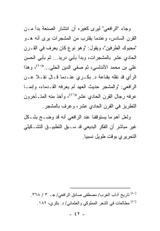 ‫ﻭﺠﺎﺀ "ﺍﻟﺭﺍﻓﻌﻲ" ﻟﻴﺭﻯ ﻜﻐﻴﺭﻩ ﺃﻥ ﺍﻨﺘﺸﺎﺭ ﺍﻟﺼﻨﻌﺔ ﺒﺩﺃ ﻤـﻥ‬
‫ﺍﻟﻘﺭﻥ ﺍﻟﺴﺎﺩﺱ، ﻭﻋﻨﺩﻤﺎ ﻴﻘﺘﺭﺏ ﻤﻥ ﺍﻟﻤﺸﺠﺭﺍﺕ ﻴﺭﻯ ﺃﻨﻪ ﻫـﻭ‬
‫"ﻤﺤﺒﻭﻙ ﺍﻟﻁﺭﻓﻴﻥ"، ﻭﻴﻘﻭل: "ﻭﻫﻭ ﻨﻭﻉ ﻜﺎﻥ ﻴﻌﺭﻑ ﻓﻲ ﺍﻟﻘـﺭﻥ‬
‫ﺍﻟﺤﺎﺩﻱ ﻋﺸﺭ ﺒﺎﻟﻤﺸﺠﺭﺍﺕ، ﻭﺒﺩﺃ ﺒﺄﺒﻲ ﺩﺭﻴﺩ... ﺜﻡ ﺒﺄﺒﻲ ﺍﻟﺤﺴﻥ‬
‫ﻋﻠﻲ ﺒﻥ ﻤﺤﻤﺩ ﺍﻷﻨﺩﻟﺴﻲ، ﺜﻡ ﺼﻔﻲ ﺍﻟﺩﻴﻥ ﺍﻟﺤﻠﻲ...")٠٤(، ﻭﻫﺫﺍ‬
‫ﺍﻟﺭﺃﻱ ﻗﺩ ﻨﻘﻠﻪ ﺒﻘﻨﺎﻋﺔ ﺩ. ﺒﻜـﺭﻱ ﻋﻨـﺩﻤﺎ ﻗـﺎل ﻨﻘـﻼ ﻋـﻥ‬
    ‫ﹰ‬
‫ﺍﻟﺭﺍﻓﻌﻲ: "ﻭﺍﻟﻤﺸﺠﺭ ﺤﺩﻴﺙ ﺍﻟﻌﻬﺩ ﻟﻡ ﻴﻌﺭﻓﻪ ﺍﻟﻘـﺩﻤﺎﺀ، ﻭﺇﻨﻤـﺎ‬
‫ﻋﺭﻓﻪ ﺭﺠﺎل ﺍﻟﻘﺭﻥ ﺍﻟﺤﺎﺩﻱ ﻋﺸﺭ")١٤(، ﻭﺃﺨﺫ ﻤﻨﻪ ﺍﻟﻤﺘـﺄﺨﺭﻭﻥ‬
        ‫ﺍﻟﺘﻁﺭﻴﺯ ﻓﻲ ﺍﻟﻘﺭﻥ ﺍﻟﺤﺎﺩﻱ ﻋﺸﺭ، ﻭﻋﺭﻑ ﺒﺎﻟﻤﺸﺠﺭ.‬
‫ﻭﻟﻌل ﺃﻫﻡ ﻤﺎ ﻴﺴﺘﻭﻗﻔﻨﺎ ﻋﻨﺩ ﺍﻟﺭﺍﻓﻌﻲ ﺃﻨﻪ ﻗﺩ ﻭﻀـﺢ ﺒﺸـﻜل‬
‫ﻏﻴﺭ ﻤﺒﺎﺸﺭ ﺃﻥ ﺍﻟﻔﻜﺭ ﺍﻟﺒﺩﻴﻌﻲ ﻗﺩ ﺴـﺒﻕ ﺍﻟﺘﻁﺒﻴـﻕ ﺍﻟﺘﺸـﻜﻴﻠﻲ‬
                              ‫ﺍﻟﺘﺤﺭﻴﺭﻱ ﺒﻭﻗﺕ ﻁﻭﻴل ﻨﺴﺒﻴﺎ.‬
                                ‫‪‬‬




                                                           ‫)٠٤(‬
   ‫ﺘﺎﺭﻴﺦ ﺁﺩﺍﺏ ﺍﻟﻌﺭﺏ/ ﻤﺼﻁﻔﻰ ﺼﺎﺩﻕ ﺍﻟﺭﺍﻓﻌﻲ/ ﺠـ ٣ / ٨٦٣.‬
                                                           ‫)١٤(‬
      ‫ﻤﻁﺎﻟﻌﺎﺕ ﻓﻲ ﺍﻟﺸﻌﺭ ﺍﻟﻤﻤﻠﻭﻜﻲ ﻭﺍﻟﻌﺜﻤﺎﻨﻲ/ ﺩ. ﺒﻜﺭﻱ، ٢٨١.‬

                       ‫- ٢٤ -‬
 