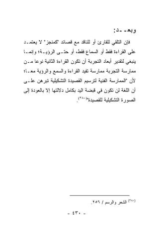 ‫ﻭﺒﻌــﺩ:‬
‫ﻓﺈﻥ ﺍﻟﺘﻠﻘﻲ ﻟﻠﻘﺎﺭﺉ ﺃﻭ ﻟﻠﻨﺎﻗﺩ ﻤﻊ ﻗﺼﺎﺌﺩ "ﻜﻤﻨﺠﺯ" ﻻ ﻴﻌﺘﻤـﺩ‬
‫ﻋﻠﻰ ﺍﻟﻘﺭﺍﺀﺓ ﻓﻘﻁ ﺃﻭ ﺍﻟﺴﻤﺎﻉ ﻓﻘﻁ، ﺃﻭ ﺤﺘـﻰ ﺍﻟﺭﺅﻴـﺔ؛ ﻭﺇﻨﻤـﺎ‬
‫ﻴﻨﺒﻐﻲ ﻟﺘﻘﺩﻴﺭ ﺃﺒﻌﺎﺩ ﺍﻟﺘﺠﺭﺒﺔ ﺃﻥ ﺘﻜﻭﻥ ﺍﻟﻘﺭﺍﺀﺓ ﺍﻟﺜﺎﻨﻴﺔ ﻨﻭ ‪‬ﺎ ﻤـﻥ‬
     ‫ﻋ‬
‫ﻤﻤﺎﺭﺴﺔ ﺍﻟﺘﺠﺭﺒﺔ ﻤﻤﺎﺭﺴﺔ ﺘﻔﻴﺩ ﺍﻟﻘﺭﺍﺀﺓ ﻭﺍﻟﺴﻤﻊ ﻭﺍﻟﺭﺅﻴﺔ ﻤ ‪‬ـﺎ؛‬
   ‫ﻌ‬
‫ﻷﻥ "ﺍﻟﻤﻤﺎﺭﺴﺔ ﺍﻟﻔﻨﻴﺔ ﻟﺘﺭﺴﻴﻡ ﺍﻟﻘﺼﻴﺩﺓ ﺍﻟﺘﺸﻜﻴﻠﻴﺔ ﺘﺒﺭﻫﻥ ﻋﻠـﻰ‬
‫ﺃﻥ ﺍﻟﻠﻐﺔ ﻟﻥ ﺘﻜﻭﻥ ﻓﻲ ﻗﺒﻀﺔ ﺍﻟﻴﺩ ﺒﻜﺎﻤل ﺩﻻﻟﺘﻬﺎ ﺇﻻ ﺒﺎﻟﻌﻭﺩﺓ ﺇﻟﻰ‬
                            ‫ﺍﻟﺼﻭﺭﺓ ﺍﻟﺘﺸﻜﻴﻠﻴﺔ ﻟﻠﻘﺼﻴﺩﺓ")٠٨٣(.‬




                                                          ‫)٠٨٣(‬
                                    ‫ﺍﻟﺸﻌﺭ ﻭﺍﻟﺭﺴﻡ / ٦٥٢.‬

                       ‫- ٠٣٤ -‬
 