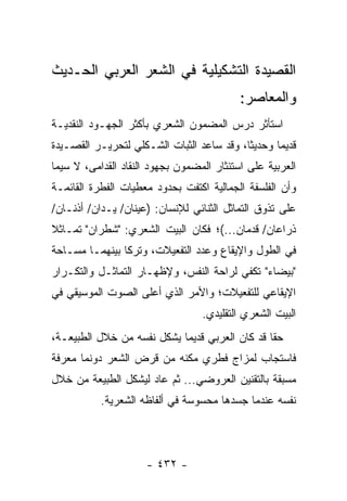 ‫ﺍﻟﻘﺼﻴﺩﺓ ﺍﻟﺘﺸﻜﻴﻠﻴﺔ ﻓﻲ ﺍﻟﺸﻌﺭ ﺍﻟﻌﺭﺒﻲ ﺍﻟﺤـﺩﻴﺙ‬
                                           ‫ﻭﺍﻟﻤﻌﺎﺼﺭ:‬
‫ﺍﺴﺘﺄﺜﺭ ﺩﺭﺱ ﺍﻟﻤﻀﻤﻭﻥ ﺍﻟﺸﻌﺭﻱ ﺒﺄﻜﺜﺭ ﺍﻟﺠﻬـﻭﺩ ﺍﻟﻨﻘﺩﻴـﺔ‬
‫ﻗﺩﻴﻤﺎ ﻭﺤﺩﻴ ﹰﺎ، ﻭﻗﺩ ﺴﺎﻋﺩ ﺍﻟﺜﺒﺎﺕ ﺍﻟﺸـﻜﻠﻲ ﻟﺘﺤﺭﻴـﺭ ﺍﻟﻘﺼـﻴﺩﺓ‬
                                           ‫ﺜ‬       ‫‪‬‬
‫ﺍﻟﻌﺭﺒﻴﺔ ﻋﻠﻰ ﺍﺴﺘﺌﺜﺎﺭ ﺍﻟﻤﻀﻤﻭﻥ ﺒﺠﻬﻭﺩ ﺍﻟﻨﻘﺎﺩ ﺍﻟﻘﺩﺍﻤﻰ، ﻻ ﺴﻴﻤﺎ‬
‫ﻭﺃﻥ ﺍﻟﻔﻠﺴﻔﺔ ﺍﻟﺠﻤﺎﻟﻴﺔ ﺍﻜﺘﻔﺕ ﺒﺤﺩﻭﺩ ﻤﻌﻁﻴﺎﺕ ﺍﻟﻔﻁﺭﺓ ﺍﻟﻘﺎﺌﻤـﺔ‬
‫ﻋﻠﻰ ﺘﺫﻭﻕ ﺍﻟﺘﻤﺎﺜل ﺍﻟﺜﻨﺎﺌﻲ ﻟﻺﻨﺴﺎﻥ: )ﻋﻴﻨﺎﻥ/ ﻴـﺩﺍﻥ/ ﺃﺫﻨـﺎﻥ/‬
‫ﺫﺭﺍﻋﺎﻥ/ ﻗﺩﻤﺎﻥ...(؛ ﻓﻜﺎﻥ ﺍﻟﺒﻴﺕ ﺍﻟﺸﻌﺭﻱ: "ﺸﻁﺭﺍﻥ" ﺘﻤـﺎﺜﻼ‬
‫ﻓﻲ ﺍﻟﻁﻭل ﻭﺍﻹﻴﻘﺎﻉ ﻭﻋﺩﺩ ﺍﻟﺘﻔﻌﻴﻼﺕ، ﻭﺘﺭﻜﺎ ﺒﻴﻨﻬﻤـﺎ ﻤﺴـﺎﺤﺔ‬
‫"ﺒﻴﻀﺎﺀ" ﺘﻜﻔﻲ ﻟﺭﺍﺤﺔ ﺍﻟﻨﻔﺱ، ﻭﻹﻅﻬـﺎﺭ ﺍﻟﺘﻤﺎﺜـل ﻭﺍﻟﺘﻜـﺭﺍﺭ‬
‫ﺍﻹﻴﻘﺎﻋﻲ ﻟﻠﺘﻔﻌﻴﻼﺕ؛ ﻭﺍﻷﻤﺭ ﺍﻟﺫﻱ ﺃﻋﻠﻰ ﺍﻟﺼﻭﺕ ﺍﻟﻤﻭﺴﻴﻘﻲ ﻓﻲ‬
                                  ‫ﺍﻟﺒﻴﺕ ﺍﻟﺸﻌﺭﻱ ﺍﻟﺘﻘﻠﻴﺩﻱ.‬
‫ﺤ ﹰﺎ ﻗﺩ ﻜﺎﻥ ﺍﻟﻌﺭﺒﻲ ﻗﺩﻴ ‪‬ﺎ ﻴﺸﻜل ﻨﻔﺴﻪ ﻤﻥ ﺨﻼل ﺍﻟﻁﺒﻴﻌـﺔ،‬
                            ‫ﻤ‬                    ‫ﻘ‬
‫ﻓﺎﺴﺘﺠﺎﺏ ﻟﻤﺯﺍﺝ ﻓﻁﺭﻱ ﻤ ﹼﻨﻪ ﻤﻥ ﻗﺭﺽ ﺍﻟﺸﻌﺭ ﺩﻭﻨﻤﺎ ﻤﻌﺭﻓﺔ‬
                           ‫ﻜ‬
‫ﻤﺴﺒﻘﺔ ﺒﺎﻟﺘﻘﻨﻴﻥ ﺍﻟﻌﺭﻭﻀﻲ... ﺜﻡ ﻋﺎﺩ ﻟﻴﺸﻜل ﺍﻟﻁﺒﻴﻌﺔ ﻤﻥ ﺨﻼل‬
           ‫ﻨﻔﺴﻪ ﻋﻨﺩﻤﺎ ﺠﺴﺩﻫﺎ ﻤﺤﺴﻭﺴﺔ ﻓﻲ ﺃﻟﻔﺎﻅﻪ ﺍﻟﺸﻌﺭﻴﺔ.‬




                     ‫- ٢٣٤ -‬
 