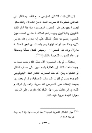 ‫ﺇﺫﻥ ﻜﺎﻥ ﺜﺒﺎﺕ ﺍﻟﺘﺸﻜﻴل ﺍﻟﺨﺎﺭﺠﻲ ﻤـﻊ ﺍﻟﺘﻘﺴـﻴﻡ ﺍﻟﺘﻘﻠﻴـﺩﻱ‬
‫ﺍﻟﺠﺎﻫﻠﻲ ﻟﻠﻤﻁﻭﻟﺔ؛ ﻗﺩ ﺼﺭﻑ ﺍﻟﻨﻘﺎﺩ ﻋـﻥ ﺍﻟﺸـﻜل ﻭﺍﻟﺘﺸـﻜﻴل‬
‫ﻟﻴﺼﺒﻭﺍ ﺠﻬﻭﺩﻫﻡ ﻋﻠﻰ ﺍﻟﻤﻌﻨﻰ ﻭﺍﻟﻤﻀﻤﻭﻥ؛ ﻓﺈﺫﺍ ﺒﻨﺎ ﺃﻤﺎﻡ ﺍﻟﻨﻘﺎﺩ‬
‫ﺍﻟﻠﻐﻭﻴﻴﻥ ﻭﺍﻟﺒﻼﻏﻴﻴﻥ ﻭﺠﻬـﻭﺩﻫﻡ ﺍﻟﻤﻜﺜﻔـﺔ ﻋﻠـﻰ ﺍﻟﻤﻀـﻤﻭﻥ‬
‫ﺍﻟﻨﺼﻲ، ﻭﻤﻨﻬﻡ ﻤﻥ ﻴﻨﻅﺭ ﻟﻠﺸﻜل ﻋﻠﻰ ﺃﻨﻪ ﻤﺠﺭﺩ ﻭﻋﺎﺀ ﺤﺘـﻰ‬
‫ﺍﻵﻥ، ﻭﻫﺫﺍ ﻋﺒﺩ ﺍﻟﻭﺍﺤﺩ ﻟﺅﻟﺅﺓ ﻭﻫﻭ ﻴﺘﺤﺩﺙ ﻋﻥ ﺸﻌﺭ ﺍﻟﺤﺩﺍﺜـﺔ‬
‫ﻤﺎ ﺯﺍل ﻴﺭﺩﺩ ﻫﺫﺍ ﺍﻟﻤﻌﻨﻰ: "... ﻭﺴﻴﺒﻘﻰ ﺍﻟﺸﻜل ﻤﺴﺄﻟﺔ ﻭﺴـﻴﻠﺔ‬
                    ‫ﺃﻭ ﻭﻋﺎﺀ ﻟﻠﺼﻭﺭﺓ ﺍﻟﺸﻌﺭﻴﺔ ﻭﺍﻟﻔﻜﺭﺓ()١٨٣(.‬
‫ﻭﺤﺩﻴ ﹰﺎ... ﻟﻡ ﻴﻜﻥ ﺍﻟﻤﻀﻤﻭﻥ ﺃﻗل ﺤﻅﺎ، ﻓﻘﺩ ﻭ ِﺩﺕ ﻤﺴﺎﺭﺏ‬
      ‫‪‬ﺠ ِ‬        ‫‪‬‬                         ‫ﺜ‬
‫ﺠﺩﻴﺩﺓ ﺩﻓﻌﺕ ﺍﻟﻨﻘﺎﺩ ﺇﻟﻰ ﺍﻟﻌﻨﺎﻴﺔ ﺒﺎﻟﻤﻀﻤﻭﻥ ﻋﻠﻰ ﺤﺴﺎﺏ ﺍﻟﺸﻜل‬
‫ﺃﻭ ﺍﻟﺘﺸﻜﻴل، ﻭﻤﻥ ﺃﻫﻡ ﻫﺫﻩ ﺍﻟﻤﺴﺎﺭﺏ ﺍﻨﺘﺸﺎﺭ ﺍﻟﻨﻘﺩ ﺍﻷﻴﺩﻴﻭﻟﻭﺠﻲ‬
‫ﺍﻟﻤﻭﺠﻪ؛ ﻭﻤﻥ ﺜﻡ ﻜﺜﺭﺕ ﺍﻟﺩﺭﺍﺴﺎﺕ ﺍﻟﻭﺼﻔﻴﺔ، ﻭﻗـﺎﻡ ﺒﻌﻀـﻬﺎ‬
‫ﺒﻤﻬﻤﺔ ﺍﻹﺴﻘﺎﻁ ﻋﻠﻰ ﺍﻟﻨﺼﻭﺹ ﺍﻟﺸـﻌﺭﻴﺔ، ﻭﺘﺤـﻭل ﺍﻟﻭﺍﻗـﻊ‬
‫ﺍﻟﺸﻌﺭﻱ ﺇﻟﻰ ﺘﺩﻟﻴل ﺴﻴﺊ؛ ﻷﻥ ﺍﻟﻨﺎﻗﺩ ﻜﺎﻥ ﻴﻔﺭﺽ ﻋﻠﻰ ﺍﻟـﻨﺹ‬
                             ‫ﻤﻌﻴﺎ ‪‬ﺍ ﻟﻠﻘﻴﻤﺔ ﻏﺭﻴ ‪‬ﺎ ﻋﻠﻴﻪ ﻏﺎﻟ ‪‬ﺎ.‬
                               ‫ﺒ‬           ‫ﺒ‬             ‫ﺭ‬



                                                          ‫)١٨٣(‬
‫ﺤﻭل ﺍﻷﺸﻜﺎل ﺍﻟﺸﻌﺭﻴﺔ ﺍﻟﺠﺩﻴﺩﺓ / ﻋﺒﺩ ﺍﻟﻭﺍﺤـﺩ ﻟﺅﻟـﺅﺓ / ﺒﺤـﻭﺙ‬
                                            ‫ﺍﻟﻤﺭﺒﺩ/ ٥٨٩١.‬

                       ‫- ٣٣٤ -‬
 