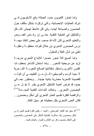 ‫ﻭﻟﻤﺎ ﺘﺠﺎﻭﺯ ﺍﻟﻠﻐﻭﻴﻭﻥ ﺤﺩﻭﺩ ﺍﻟﺠﻤﻠﺔ؛ ﻭﻗﻊ ﺍﻷﺴﻠﻭﺒﻴﻭﻥ ﻓـﻲ‬
‫ﺸﺭﻙ ﺍﻟﻌﻤﻠﻴﺎﺕ ﺍﻹﺤﺼﺎﺌﻴﺔ، ﻭﺍﻟﺘﻲ ﺘﺭﻜﺯﺕ ﺒﺸﻜل ﻤﻜﺜﻑ ﺤﻭل‬
‫ﺍﻟﻤﻀﻤﻭﻥ ﻭﺍﻟﺼﻴﺎﻏﺔ ﺃﻴ ‪‬ﺎ، ﻭﻓﻲ ﻜل ﻨﻼﺤﻅ ﺘﻬﻤﻴﺵ ﺍﻟﺸـﻜل‬
                  ‫ٍ‬        ‫ﻀ‬
‫ﻭﺍﻟﺘﺸﻜﻴل ﻓﻲ ﺍﻟﻌﻤﻠﻴﺔ ﺍﻟﻨﻘﺩﻴﺔ. ﺤﺘـﻰ ﺇﻥ ﺭﻓـﺽ ﺍﻟﻐﻤـﻭﺽ‬
‫ﻭﺍﻟﺘﻌﺘﻴﻡ ﺍﻟﺸﻌﺭﻱ ﻜﺎﻥ ﻷﻨﻪ ﻗﺩ ﺼ ‪‬ﺏ ﻋﻠﻰ ﺒﻌﺽ ﺍﻟﻨﻘﺎﺩ ﻤﻬﻤـﺔ‬
                      ‫ﻌ‬
‫ﺩﺭﺱ ﺍﻟﻤﻀﻤﻭﻥ ﺍﻟﺸﻌﺭﻱ ﻤﻥ ﺨﻼل ﻗﻨﻭﺍﺕ ﻤﻨﻁﻘﻴـﺔ ﻭﻋﻘﻠﻴـﺔ‬
                                    ‫ﺘﻌﻠﻲ ﻤﻥ ﺸﺄﻥ ﺍﻟﻌﻠﺔ ﻭﺍﻟﻤﻌﻠﻭل.‬
‫ﻭﻟﻤﺎ ﺃﺼﺒﺢ ﺍﻟﻼ ﺸﻌﻭﺭ ﻤﺼﺩ ‪‬ﺍ ﻟﻺﺒﺩﺍﻉ ﺍﻟﺸﻌﺭﻱ ﺒﺩﺭﺠـﺔ‬
                      ‫ﺭ‬
‫ﺘﺯﻴﺩ ﻋﻥ ﻤﺭﺠﻌﻴﺔ ﺍﻟﺸﻌﻭﺭ... ﻭﻟﻤﺎ ﺍﺴﺘﻌﺎﻥ ﺍﻟﺸﺎﻋﺭ ﺒﻤﻌﻁﻴـﺎﺕ‬
‫ﺍﻟﻔﻨﻭﻥ ﺍﻷﺨﺭﻯ ﻭﺍﺴﺘﻐل ﺇﻤﻜﺎﻨﺎﺘﻬﺎ ﻟﺼﺎﻟﺢ ﺍﻟﺘﺠﺭﺒـﺔ ﺍﻟﺸـﻌﺭﻴﺔ‬
‫ﻻ ﺴﻴﻤﺎ ﺍﻟﺭﺴﻡ ﻭﺍﻟﻤﻭﺴﻴﻘﻰ؛ ﻜـﺎﻥ ﻤـﻥ ﺍﻟﻁﺒﻴﻌـﻲ ﺃﻥ ﺘﺘﻭﹼـﺩ‬
  ‫ﻟ‬
‫ﻟﻠﻘﺼﻴﺩﺓ ﺍﻟﺸﻌﺭﻴﺔ ﻤﻌﻤﺎﺭﻴﺔ ﺒﻨﺎﺌﻴﺔ ﺠﺩﻴﺩﺓ... ﻭﺒﻤﻨﻅﻭﺭ ﺠﻤـﺎﻟﻲ‬
‫ﺠﺩﻴﺩ، ﻗﺩ ﻓﺭﺽ ﺃﻫﻤﻴﺔ ﺍﻟﺘﺸﻜﻴل ﺍﻟﺸﻌﺭﻱ ﺒﻘﺩﺭ ﻻ ﻴﻘـل ﻋـﻥ‬
‫)٢٨٣(‬
        ‫ﺍﻟﻤﻀﻤﻭﻥ ﺍﻟﺸﻌﺭﻱ... ﻭﺘﻌﺎﻟﺕ ﺍﻟﻨﺩﺍﺀﺍﺕ ﺍﻟﻨﻘﺩﻴﺔ ﺍﻟﻤﺠـﺩﺩﺓ‬
‫ﻭﺍﻟﺭﺍﻓﻀﺔ ﻟﻔﻜﺭﺓ ﺘﻘﺴﻴﻡ ﺍﻟﻌﻤل ﺍﻟﺸﻌﺭﻱ ﺇﻟﻰ ﺸﻜل ﻭﻤﻀﻤﻭﻥ...‬
              ‫ﻓﻜﺎﻥ ﺍﻟﻨﺹ ﺍﻟﺸﻌﺭﻱ ﺒﻜل ﻤﻌﻁﻴﺎﺘﻪ ﻫﻭ ﺴﺒﻴل ﺍﻟﻨﻘﺎﺩ.‬

                                                                     ‫)٢٨٣(‬
‫ﻗﺩ ﺴﺒﻕ ﻋﺒﺩ ﺍﻟﻘﺎﻫﺭ ﺍﻟﺠﺭﺠﺎﻨﻲ – ﻗﺩﻴ ‪‬ﺎ – ﺭﻓﺽ ﻓﻜﺭﺓ ﺘﻘﺴﻴﻡ ﺍﻟﻨﺹ ﺇﻟـﻰ‬
                            ‫ﻤ‬
‫ﺸﻜل ﻭﻤﻀﻤﻭﻥ ﻭﻗﺩ ﺍﺴﺘﺄﺜﺭﺕ ﺃﻓﻀﻠﻴﺔ ﺍﻟﺸﻜل ﻋﻠﻰ ﺍﻟﻤﻀﻤﻭﻥ ﻭﺍﻟﻤﻀﻤﻭﻥ‬
           ‫ﻋﻠﻰ ﺍﻟﺸﻜل ﺒﻨﺼﻴﺏ ﻭﺍﻓﺭ ﻤﻥ ﺍﻟﻨﻘﺎﺵ ﻭﺍﻟﺤﻭﺍﺭ ﻭﺍﻟﺠﺩل ﻗﺩﻴ ‪‬ﺎ...‬
               ‫ﻤ‬

                           ‫- ٤٣٤ -‬
 