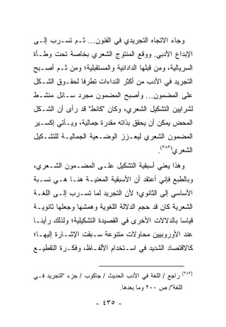 ‫ﻭﺠﺎﺀ ﺍﻻﺘﺠﺎﻩ ﺍﻟﺘﺠﺭﻴﺩﻱ ﻓﻲ ﺍﻟﻔﻨﻭﻥ... ﺜـﻡ ﺘﺴـﺭﺏ ﺇﻟـﻰ‬
‫ﺍﻹﺒﺩﺍﻉ ﺍﻷﺩﺒﻲ. ﻭﻭﻗﻊ ﺍﻟﻤﻨﺘﻭﺝ ﺍﻟﺸﻌﺭﻱ ﺒﺨﺎﺼﺔ ﺘﺤﺕ ﻭﻁـﺄﺓ‬
‫ﺍﻟﺴﺭﻴﺎﻟﻴﺔ، ﻭﻤﻥ ﻗﺒﻠﻬﺎ ﺍﻟﺩﺍﺩﺍﺌﻴﺔ ﻭﺍﻟﻤﺴﺘﻘﺒﻠﻴﺔ؛ ﻭﻤﻥ ﺜـﻡ ﺃﺼـﺒﺢ‬
‫ﺍﻟﺘﺠﺭﻴﺩ ﻓﻲ ﺍﻷﺩﺏ ﻤﻥ ﺃﻜﺜﺭ ﺍﻟﻨﺩﺍﺀﺍﺕ ﺘﻁﺭ ﹰﺎ ﻟﺤﻘـﻭﻕ ﺍﻟﺸـﻜل‬
               ‫ﻓ‬
‫ﻋﻠﻰ ﺍﻟﻤﻀﻤﻭﻥ... ﻭﺃﺼﺒﺢ ﺍﻟﻤﻀﻤﻭﻥ ﻤﺠﺭﺩ ﺴـﺎﺌل ﻤﻨﺸـﻁ‬
‫ﻟﺸﺭﺍﻴﻴﻥ ﺍﻟﺘﺸﻜﻴل ﺍﻟﺸﻌﺭﻱ، ﻭﻜﺎﻥ "ﻜﺎﻨﻁ" ﻗﺩ ﺭﺃﻯ ﺃﻥ ﺍﻟﺸـﻜل‬
‫ﺍﻟﻤﺤﺽ ﻴﻤﻜﻥ ﺃﻥ ﻴﺤﻘﻕ ﺒﺫﺍﺘﻪ ﻤﻘﺩﺭﺓ ﺠﻤﺎﻟﻴﺔ، ﻭﻴـﺄﺘﻲ ﺇﻜﺴـﻴﺭ‬
‫ﺍﻟﻤﻀﻤﻭﻥ ﺍﻟﺸﻌﺭﻱ ﻟﻴﻌـﺯﺯ ﺍﻟﻭﻀـﻌﻴﺔ ﺍﻟﺠﻤﺎﻟﻴـﺔ ﻟﻠﺘﺸـﻜﻴل‬
                                             ‫ﺍﻟﺸﻌﺭﻱ)٣٨٣(.‬
‫ﻭﻫﺫﺍ ﻴﻌﻨﻲ ﺃﺴﺒﻘﻴﺔ ﺍﻟﺘﺸﻜﻴل ﻋﻠـﻰ ﺍﻟﻤﻀـﻤﻭﻥ ﺍﻟﺸـﻌﺭﻱ،‬
‫ﻭﺒﺎﻟﻁﺒﻊ ﻓﺈﻨﻲ ﺃﻋﺘﻘﺩ ﺃﻥ ﺍﻷﺴﺒﻘﻴﺔ ﺍﻟﻤﻌﻨﻴـﺔ ﻫﻨـﺎ ﻫـﻲ ﻨﺴـﺒﺔ‬
‫ﺍﻷﺴﺎﺴﻲ ﺇﻟﻰ ﺍﻟﺜﺎﻨﻭﻱ؛ ﻷﻥ ﺍﻟﺘﺠﺭﻴﺩ ﻟﻤﺎ ﺘﺴـﺭﺏ ﺇﻟـﻰ ﺍﻟﻠﻐـﺔ‬
‫ﺍﻟﺸﻌﺭﻴﺔ ﻜﺎﻥ ﻗﺩ ﺤ ‪‬ﻡ ﺍﻟﺩﻻﻟﺔ ﺍﻟﻠﻐﻭﻴﺔ ﻭﻫ ‪‬ﺸﻬﺎ ﻭﺠﻌﻠﻬﺎ ﺜﺎﻨﻭﻴـﺔ‬
                  ‫ﻤ‬                    ‫ﺠ‬
‫ﻗﻴﺎ ‪‬ﺎ ﺒﺎﻟﺩﻻﻻﺕ ﺍﻷﺨﺭﻯ ﻓﻲ ﺍﻟﻘﺼﻴﺩﺓ ﺍﻟﺘﺸﻜﻴﻠﻴﺔ؛ ﻭﻟﺫﻟﻙ ﺭﺃﻴﻨـﺎ‬
                                                  ‫ﺴ‬
‫ﻋﻨﺩ ﺍﻷﻭﺭﻭﺒﻴﻴﻥ ﻤﺤﺎﻭﻻﺕ ﻤﺘﻨﻭﻋﺔ ﺴـﺒﻘﺕ ﺍﻹﺸـﺎﺭﺓ ﺇﻟﻴﻬـﺎ؛‬
‫ﻜﺎﻻﻗﺘﺼﺎﺩ ﺍﻟﺸﺩﻴﺩ ﻓﻲ ﺍﺴـﺘﺨﺩﺍﻡ ﺍﻷﻟﻔـﺎﻅ، ﻭﻓﻜـﺭﺓ ﺍﻟﺘﻘﻁﻴـﻊ‬

                                                         ‫)٣٨٣(‬
‫ﺭﺍﺠﻊ / ﺍﻟﻠﻐﺔ ﻓﻲ ﺍﻷﺩﺏ ﺍﻟﺤﺩﻴﺙ / ﺠﺎﻜﻭﺏ / ﺠﺯﺀ "ﺍﻟﺘﺠﺭﻴﺩ ﻓـﻲ‬
                               ‫ﺍﻟﻠﻐﺔ"/ ﺹ ٠٠٢ ﻭﻤﺎ ﺒﻌﺩﻫﺎ.‬

                      ‫- ٥٣٤ -‬
 