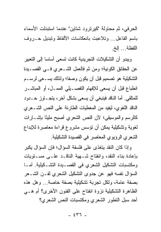 ‫ﺍﻟﺤﺭﻓﻲ، ﺜﻡ ﻤﺤﺎﻭﻟﺔ "ﻜﻴﺭﺘﺭﻭﺩ ﺸﺘﺎﻴﻥ" ﻋﻨﺩﻤﺎ ﺍﺴﺘﺒﺩﻟﺕ ﺍﻷﺴﻤﺎﺀ‬
‫ﺒﺎﺴﻡ ﺍﻟﻔﺎﻋل... ﻭﺘﻼﻋﺒﺕ ﺒﺎﻨﻌﻜﺎﺴﺎﺕ ﺍﻷﻟﻔﺎﻅ ﻭﺘﺒﺩﻴل ﺤـﺭﻭﻑ‬
                                             ‫ﺍﻟﻠﻔﻅﺔ... ﺇﻟﺦ.‬
‫ﻭﻴﺒﺩﻭ ﺃﻥ ﺍﻟﺘﺸﻜﻴﻼﺕ ﺍﻟﺘﺠﺭﻴﺩﻴﺔ ﻜﺎﻨﺕ ﺘﺴﻌﻰ ﺃﺴﺎ ‪‬ﺎ ﺇﻟﻰ ﺍﻟﺘﻌﺒﻴﺭ‬
             ‫ﺴ‬
‫ﻋﻥ ﺍﻟﺤﻘﺎﺌﻕ ﺍﻟﻜﻭﻨﻴﺔ؛ ﻭﻤﻥ ﺜﻡ ﻓﺎﻟﻌﻤل ﺍﻟﺸـﻌﺭﻱ ﻓـﻲ ﺍﻟﻘﺼـﻴﺩﺓ‬
‫ﺍﻟﺘﺸﻜﻴﻠﻴﺔ ﻫﻭ ﺘﺼﻤﻴﻡ ﻗﺒل ﺃﻥ ﻴﻜﻭﻥ ﻭﺼ ﹰﺎ؛ ﻭﻟﺫﻟﻙ ﻴﺴـﻌﻰ ﻟﺭﺴـﻡ‬
                    ‫ﻔ‬
‫ﺍﻨﻁﺒﺎﻉ ﻗﺒل ﺃﻥ ﻴﺴﻌﻰ ﻟﻺﻓﻬﺎﻡ ﺍﻟﺘﻔﺼـﻴﻠﻲ ﺍﻟﻤﻤـل، ﺃﻭ ﺍﻟﻤﺒﺎﺸـﺭ‬
‫ﻟﻠﻤﺘﻠﻘﻲ. ﺃﻤﺎ ﺍﻟﻨﺎﻗﺩ ﻓﻴﻨﺒﻐﻲ ﺃﻥ ﻴﺴﻌﻰ ﺒﺸﻜل ﺁﺨﺭ، ﻴﺘﺠـﺎﻭﺯ ﺤـﺩﻭﺩ‬
‫ﺍﻟﻨﺎﻗﺩ ﺍﻟﻠﻐﻭﻱ، ﻟﻴﻔﻴﺩ ﻤﻥ ﺍﻟﻤﻌﻁﻴﺎﺕ ﺍﻟﻁﺎﺭﺌﺔ ﻋﻠﻰ ﺍﻟﻨﺹ ﺍﻟﺸـﻌﺭﻱ‬
‫ﻜﺎﻟﺭﺴﻡ ﻭﺍﻟﻤﻭﺴﻴﻘﻰ؛ ﻷﻥ ﺍﻟﻨﺹ ﺍﻟﺸﻌﺭﻱ ﺃﺼﺒﺢ ﻤﻠﻴًﺎ ﺒﺈﺸـﺎﺭﺍﺕ‬
          ‫ﺌ‬
‫ﻟﻐﻭﻴﺔ ﻭﺘﺸﻜﻴﻠﻴﺔ ﻴﻤﻜﻥ ﺃﻥ ﺘﺅﺴﺱ ﻤﺸﺭﻭﻉ ﻗﺭﺍﺀﺓ ﻤﻌﺎﺼﺭﺓ ﻟﻺﺒﺩﺍﻉ‬
             ‫ﺍﻟﺸﻌﺭﻱ ﺍﻟﺭﺅﻴﻭﻱ ﺍﻟﻤﻌﺎﺼﺭ ﻓﻲ ﺍﻟﻘﺼﻴﺩﺓ ﺍﻟﺘﺸﻜﻴﻠﻴﺔ.‬
‫ﻭﺇﺫﺍ ﻜﺎﻥ ﺍﻟﻨﻘﺩ ﻴﺘﻐﺫﻯ ﻋﻠﻰ ﻓﻠﺴﻔﺔ ﺍﻟﺴﺅﺍل؛ ﻓﺈﻥ ﺍﻟﺴﺅﺍل ﻴﻜﺒﺭ‬
‫ﺒﺈﻋﺎﺩﺓ ﺒﻨﺎﺀ ﺍﻟﻨﻘﺩ، ﻭﺍﻨﻔﺘﺎﺡ ﺸـﻬﻴﺔ ﺍﻟﻨﺎﻗـﺩ ﻋﻠـﻰ ﻤﺴـﺘﻭﻴﺎﺕ‬
‫ﻭﻤﻜﺘﺴﺒﺎﺕ ﺍﻟﺘﺸﻜﻴل ﺍﻟﺸﻌﺭﻱ ﻓﻲ ﺍﻟﻘﺼـﻴﺩﺓ ﺍﻟﺘﺸـﻜﻴﻠﻴﺔ. ﺃﻤـﺎ‬
‫ﺍﻟﺴﺅﺍل ﻨﻔﺴﻪ ﻓﻬﻭ ﻋﻥ ﺠﺩﻭﻯ ﺍﻟﺘﺸﻜﻴل ﺍﻟﺸﻌﺭﻱ ﻟﻔـﻥ ﺍﻟﺸـﻌﺭ‬
‫ﺒﺼﻔﺔ ﻋﺎﻤﺔ، ﻭﻟﻜل ﺘﺠﺭﺒﺔ ﺘﺸﻜﻴﻠﻴﺔ ﺒﺼﻔﺔ ﺨﺎﺼﺔ... ﻭﻫل ﻫﺫﻩ‬
‫ﺍﻟﻅﺎﻫﺭﺓ ﺍﻟﺘﺸﻜﻴﻠﻴﺔ ﻨﺯﻭﺓ ﺍﻨﻔﺘﺎﺡ ﻋﻠﻰ ﺍﻟﻔﻨﻭﻥ ﺍﻷﺨﺭﻯ؟ ﺃﻡ ﻫـﻲ‬
        ‫ﺃﺤﺩ ‪‬ﺒل ﺍﻟﺘﻁﻭﺭ ﺍﻟﺸﻌﺭﻱ ﻭﻤﻜﺘﺴﺒﺎﺕ ﺍﻟﻨﺹ ﺍﻟﺸﻌﺭﻱ؟‬‫ﺴ‬

                      ‫- ٦٣٤ -‬
 