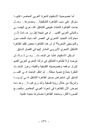 ‫ﺃﻤﺎ ﺨﺼﻭﺼﻴﺔ ﺍﻻﺴﺘﻔﻬﺎﻡ ﻟﺸﻌﺭﻨﺎ ﺍﻟﻌﺭﺒﻲ ﺍﻟﻤﻌﺎﺼﺭ؛ ﻓﺈﻨﻬـﺎ‬
‫ﺴﺘﺭﻜﺯ ﻋﻠﻰ ﺴﺒﺏ ﺍﻟﻅﺎﻫﺭﺓ ﺍﻟﺘﺸﻜﻴﻠﻴﺔ... ﻭﻤﺼﺩﺭﻫﺎ... ﻭﻫـل‬
‫ﺠﺎﺀﺕ ﺍﻟﻅﺎﻫﺭﺓ ﻜﺎﻤﺘﺩﺍﺩ ﻁﺒﻴﻌﻲ ﻟﻠﺘﺸﻜﻴل ﺍﻟﺸـﻌﺭﻱ ﺍﻟﻬﻨﺩﺴـﻲ‬
‫ﻭﺍﻟﻨﺒﺎﺘﻲ ﺍﻟﻌﺭﺒﻲ ﺍﻟﻘﺩﻴﻡ... ﺃﻡ ﻫﻲ ﻨﺘﻴﺠﺔ ﺘﻁـﻭﺭ ﺤـﺎﺩﺙ ﺇﺜـﺭ‬
‫ﻤﺤﺎﻭﻻﺕ ﺍﻟﺘﺠﺩﻴﺩ ﺍﻟﺸﻌﺭﻱ ﻓﻲ ﺍﻟﻌﺼﺭ ﺍﻟﺤـﺩﻴﺙ ﻟﻠﻤﻀـﻤﻭﻥ‬
‫ﻭﺍﻟﻤﻭﺴﻴﻘﻰ ﺍﻟﺸﻌﺭﻴﺔ؟ ﺃﻡ ﺃﻥ ﻫﺫﻩ ﺍﻟﻅﺎﻫﺭﺓ ﻤﺤﺽ ﺘﻘﻠﻴﺩ ﻟﻅﺎﻫﺭﺓ‬
  ‫ﺍﻟﺘﺸﻜﻴل ﺍﻟﺸﻌﺭﻱ ﺍﻷﻭﺭﻭﺒﻲ ﺍﻟﻤﺸﺎﺭ ﺇﻟﻴﻬﺎ ﻓﻲ ﺍﻟﻔﺼل ﺍﻟﺴﺎﺒﻕ.‬
‫ﻟﻡ ﻴﻜﻥ ﺍﻻﺴﺘﻔﻬﺎﻡ ﻏﺎﺌ ‪‬ﺎ ﻋﻥ ﺍﻟﺒﺎﺤـﺙ... ﻭﻤـﻥ ﺜـﻡ ﻜـﺎﻥ‬
                             ‫ﺒ‬
‫ﻋﺭﻀﻪ ﺃﻭﻻ ﻟﻅﺎﻫﺭﺓ ﺍﻟﺘﺸﻜﻴل ﻓﻲ ﺘﺭﺍﺜﻨﺎ ﺍﻟﺸﻌﺭﻱ ﺍﻟﻌﺭﺒﻲ ﺍﻟﻘﺩﻴﻡ‬
                                              ‫ﹰ‬
‫ﻹﺒﺭﺍﺯ ﺩﻭﺍﻓﻌﻪ ﻭﺨﺼﻭﺼﻴﺘﻪ ﺍﻟﻔﻠﺴﻔﻴﺔ ﻭﺍﻟﻔﻨﻴﺔ، ﻭﻋﺯﺯ ﺍﻟﺒﺎﺤـﺙ‬
‫ﺍﻟﻨﻅﺭﺓ ﺒﻨﻤﺎﺫﺝ ﻨﺼﻴﺔ ﻤﺤﻠﻠﺔ... ﺜﻡ ﺍﻨﺘﻘل ﺍﻟﺒﺎﺤﺙ ﻓـﻲ ﺍﻟﻘﺴـﻡ‬
‫ﺍﻟﺴﺎﺒﻕ ﺇﻟﻰ ﺍﺴﺘﻌﺭﺍﺽ ﻤﻭﺠﺯ ﻟﻅﺎﻫﺭﺓ ﺍﻟﺘﺸﻜﻴل ﻓـﻲ ﺃﻭﺭﻭﺒـﺎ‬
‫ﻭﺃﻤﺭﻴﻜﺎ ﻤﻥ ﺨﻼل ﺭﺅﻴﺔ ﻓﻠﺴﻔﻴﺔ ﻭﺃﺨـﺭﻯ ﻓﻨﻴـﺔ... ﻭﻋﻨـﺩﻤﺎ‬
‫ﻨﻌﺭﺽ ﺍﻵﻥ ﻟﻠﻅﺎﻫﺭﺓ ﻓﻲ ﺸﻌﺭﻨﺎ ﺍﻟﻌﺭﺒﻲ ﺍﻟﻤﻌﺎﺼﺭ ﺴﺘﺘﻀـﺢ‬
    ‫ﺍﻟﺼﻭﺭﺓ ﺃﻜﺜﺭ، ﻭﺴﺘﺤﺩﺩ ﺍﻟﻅﺎﻫﺭﺓ ﻤﺼﺎﺩﺭﻫﺎ ﺒﺤﻴﺩﺓ ﻋﻠﻤﻴﺔ.‬




                    ‫- ٧٣٤ -‬
 