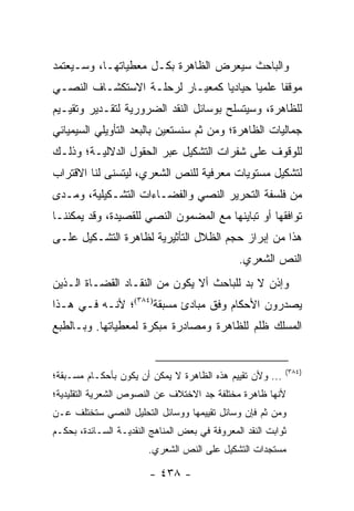 ‫ﻭﺍﻟﺒﺎﺤﺙ ﺴﻴﻌﺭﺽ ﺍﻟﻅﺎﻫﺭﺓ ﺒﻜـل ﻤﻌﻁﻴﺎﺘﻬـﺎ، ﻭﺴـﻴﻌﺘﻤﺩ‬
‫ﻤﻭﻗ ﹰﺎ ﻋﻠﻤﻴﺎ ﺤﻴﺎﺩﻴﺎ ﻜﻤﻌﻴـﺎﺭ ﻟﺭﺤﻠـﺔ ﺍﻻﺴﺘﻜﺸـﺎﻑ ﺍﻟﻨﺼـﻲ‬
                                 ‫‪‬‬      ‫‪‬‬     ‫ﻔ‬
‫ﻟﻠﻅﺎﻫﺭﺓ، ﻭﺴﻴﺘﺴﻠﺢ ﺒﻭﺴﺎﺌل ﺍﻟﻨﻘﺩ ﺍﻟﻀﺭﻭﺭﻴﺔ ﻟﺘﻘـﺩﻴﺭ ﻭﺘﻘﻴـﻴﻡ‬
‫ﺠﻤﺎﻟﻴﺎﺕ ﺍﻟﻅﺎﻫﺭﺓ؛ ﻭﻤﻥ ﺜﻡ ﺴﻨﺴﺘﻌﻴﻥ ﺒﺎﻟﺒﻌﺩ ﺍﻟﺘﺄﻭﻴﻠﻲ ﺍﻟﺴﻴﻤﻴﺎﺌﻲ‬
‫ﻟﻠﻭﻗﻭﻑ ﻋﻠﻰ ﺸﻔﺭﺍﺕ ﺍﻟﺘﺸﻜﻴل ﻋﺒﺭ ﺍﻟﺤﻘﻭل ﺍﻟﺩﻻﻟﻴـﺔ؛ ﻭﺫﻟـﻙ‬
‫ﻟﺘﺸﻜﻴل ﻤﺴﺘﻭﻴﺎﺕ ﻤﻌﺭﻓﻴﺔ ﻟﻠﻨﺹ ﺍﻟﺸﻌﺭﻱ، ﻟﻴﺘﺴﻨﻰ ﻟﻨﺎ ﺍﻻﻗﺘﺭﺍﺏ‬
‫ﻤﻥ ﻓﻠﺴﻔﺔ ﺍﻟﺘﺤﺭﻴﺭ ﺍﻟﻨﺼﻲ ﻭﺍﻟﻔﻀـﺎﺀﺍﺕ ﺍﻟﺘﺸـﻜﻴﻠﻴﺔ، ﻭﻤـﺩﻯ‬
‫ﺘﻭﺍﻓﻘﻬﺎ ﺃﻭ ﺘﺒﺎﻴﻨﻬﺎ ﻤﻊ ﺍﻟﻤﻀﻤﻭﻥ ﺍﻟﻨﺼﻲ ﻟﻠﻘﺼﻴﺩﺓ، ﻭﻗﺩ ﻴﻤﻜﻨﻨـﺎ‬
‫ﻫﺫﺍ ﻤﻥ ﺇﺒﺭﺍﺯ ﺤﺠﻡ ﺍﻟﻅﻼل ﺍﻟﺘﺄﺜﻴﺭﻴﺔ ﻟﻅﺎﻫﺭﺓ ﺍﻟﺘﺸـﻜﻴل ﻋﻠـﻰ‬
                                               ‫ﺍﻟﻨﺹ ﺍﻟﺸﻌﺭﻱ.‬
‫ﻭﺇﺫﻥ ﻻ ﺒﺩ ﻟﻠﺒﺎﺤﺙ ﺃﻻ ﻴﻜﻭﻥ ﻤﻥ ﺍﻟﻨﻘـﺎﺩ ﺍﻟﻘﻀـﺎﺓ ﺍﻟـﺫﻴﻥ‬
‫ﻴﺼﺩﺭﻭﻥ ﺍﻷﺤﻜﺎﻡ ﻭﻓﻕ ﻤﺒﺎﺩﺉ ﻤﺴﺒﻘﺔ)٤٨٣(؛ ﻷﻨـﻪ ﻓـﻲ ﻫـﺫﺍ‬
‫ﺍﻟﻤﺴﻠﻙ ﻅﻠﻡ ﻟﻠﻅﺎﻫﺭﺓ ﻭﻤﺼﺎﺩﺭﺓ ﻤﺒﻜﺭﺓ ﻟﻤﻌﻁﻴﺎﺘﻬﺎ. ﻭﺒـﺎﻟﻁﺒﻊ‬


                                                           ‫)٤٨٣(‬
‫... ﻭﻷﻥ ﺘﻘﻴﻴﻡ ﻫﺫﻩ ﺍﻟﻅﺎﻫﺭﺓ ﻻ ﻴﻤﻜﻥ ﺃﻥ ﻴﻜﻭﻥ ﺒﺄﺤﻜـﺎﻡ ﻤﺴـﺒﻘﺔ؛‬
‫ﻷﻨﻬﺎ ﻅﺎﻫﺭﺓ ﻤﺨﺘﻠﻔﺔ ﺠﺩ ﺍﻻﺨﺘﻼﻑ ﻋﻥ ﺍﻟﻨﺼﻭﺹ ﺍﻟﺸﻌﺭﻴﺔ ﺍﻟﺘﻘﻠﻴﺩﻴﺔ؛‬
‫ﻭﻤﻥ ﺜﻡ ﻓﺈﻥ ﻭﺴﺎﺌل ﺘﻘﻴﻴﻤﻬﺎ ﻭﻭﺴﺎﺌل ﺍﻟﺘﺤﻠﻴل ﺍﻟﻨﺼﻲ ﺴﺘﺨﺘﻠﻑ ﻋـﻥ‬
‫ﺜﻭﺍﺒﺕ ﺍﻟﻨﻘﺩ ﺍﻟﻤﻌﺭﻭﻓﺔ ﻓﻲ ﺒﻌﺽ ﺍﻟﻤﻨﺎﻫﺞ ﺍﻟﻨﻘﺩﻴـﺔ ﺍﻟﺴـﺎﺌﺩﺓ، ﺒﺤﻜـﻡ‬
                        ‫ﻤﺴﺘﺠﺩﺍﺕ ﺍﻟﺘﺸﻜﻴل ﻋﻠﻰ ﺍﻟﻨﺹ ﺍﻟﺸﻌﺭﻱ.‬

                        ‫- ٨٣٤ -‬
 