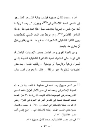 ‫ﺃﻤﺎ ﺩ. ﻤﺤﻤﺩ ﻜﺎﻤل ﺤﺴﻴﻥ؛ ﻓﻴﻨﺴﺏ ﺒﺩﺍﻴﺔ ﺍﻟﺸـﻌﺭ ﺍﻟﻤﺸـﺠﺭ‬
‫ﺇﻟﻰ ﺸﺎﻋﺭ ﺍﺴﻤﻪ "ﺍﻹﺴﻜﻨﺩﺭﺍﻨﻲ")٢٤(، ﻭﻴﻘﻭل: ".. ﻭﻤـﺎ ﺭﺃﻴﻨـﺎ‬
‫ﺃﺤ ‪‬ﺍ ﻤﻥ ﺸﻌﺭﺍﺀ ﺍﻟﻌﺭﺒﻴﺔ ﻴﺘﻼﻋﺏ ﺒﻤﺜل ﻫﺫﺍ ﺍﻟﺘﻼﻋﺏ ﻗﺒل ﻫـﺫﺍ‬
                                                 ‫ﺩ‬
‫ﺍﻟﺸﺎﻋﺭ ﺍﻟﻔﺎﻁﻤﻲ")٣٤(. ﻭﻫﻭ ﻴﺭﺒﻁ ﺒﻴﻥ ﺍﻟﺒﻌﺩ ﺍﻟﺩﻴﻨﻲ ﻟﻠﻔﺎﻁﻤﻴﻴﻥ،‬
‫ﻭﺒﻴﻥ ﺍﻟﺘﻨﻔﻴﺫ ﺍﻟﺘﺸﻜﻴﻠﻲ ﻟﻠﻤﺸﺠﺭﺍﺕ؛ ﺒﺩﺍﻓﻊ ﻤﺩ ﻋﻘﺩﻱ ﻭﻓﻜﺭﻱ ﻗﺒل‬
                                           ‫ﺃﻥ ﻴﻜﻭﻥ ﻤﺩﺍ ﺒﺩﻴﻌﻴﺎ.‬
                                             ‫‪‬‬      ‫‪‬‬
‫ﻭﻤﻥ ﻨﺎﺤﻴﺔ ﺃﺨﺭﻯ ﻭﺠﺩ ﺍﻟﺒﺎﺤﺙ ﺒﻌﺽ ﺍﻷﺼﻭﺍﺕ ﺍﻟﺒﺎﺤﺜـﺔ،‬
‫ﺍﻟﺘﻲ ﺘﺭﺩﺩ ﻋﻠﻰ ﺍﺴﺘﺤﻴﺎﺀ ﻨﺴﺒﺔ ﺍﻟﻅﺎﻫﺭﺓ ﺍﻟﺘﺸﻜﻴﻠﻴﺔ ﺍﻟﻘﺩﻴﻤﺔ ﺇﻟـﻰ‬
‫ﺃﺼﻭل ﺘﺭﻜﻴﺔ ﻭﻓﺎﺭﺴﻴﺔ ﺃﻭ ﻴﻭﻨﺎﻨﻴﺔ..، ﻭﻟﻜﻨﻬﺎ ﺘﻅـل ﻤﺤـﺽ‬
‫ﺍﺠﺘﻬﺎﺩﺍﺕ ﺘﻨﻅﻴﺭﻴﺔ ﻏﻴﺭ ﻤﻭﺜﻘﺔ، ﻭﻏﺎﻟ ‪‬ﺎ ﻤﺎ ﻴﻌﺭﺽ ﺃﺼـﺤﺎﺏ‬
                ‫ﺒ‬



                                                               ‫)٢٤(‬
‫ﻫﻭ ﺸﺎﻋﺭ ﻤﺠﻬﻭل ﻭﺠﺩ ﺍﺴﻤﻪ ﻓﻲ ﻤﺨﻁﻭﻁـﺔ ﺍﻟﻘﺼـﻴﺩﺓ ).. ﻫـﺫﻩ‬
‫ﻗﺼﻴﺩﺓ ﺍﻹﺴﻜﻨﺩﺭﺍﻨﻲ ﺭﺤﻤﻪ ﺍﷲ ﻓﻲ ﻤﺩﺡ ﺍﻹﻤﺎﻡ ﺍﻟﻌﺯﻴﺯ ﺒﺎﷲ، ﻗـﺩﺱ‬
‫ﺍﷲ ﺭﻭﺤﻪ، ﻭﻫﻲ ﺍﻟﻤﻭﺴﻭﻤﺔ ﺒﺫﺍﺕ ﺍﻟﺩﻭﺤـﺔ/ ﻭﺭﻗـﺔ ٦٦ ﺏ(. ﻜﻤـﺎ‬
‫ﻨﺴﺒﺕ ﺍﻟﻘﺼﻴﺩﺓ ﻨﻔﺴﻬﺎ ﺇﻟﻰ ﺍﻟﺸﺎﻋﺭ ﺁﺨﺭ ﻫﻭ "ﺍﻟﻤﺅﻴﺩ ﻓﻲ ﺍﻟﺩﻴﻥ". ﻭﻋﻠﻰ‬
‫ﺍﻟﺭﻏﻡ ﻤﻥ ﺠﻬﻠﻨﺎ ﺒﺎﻹﺴﻜﻨﺩﺭﺍﻨﻲ ﺍﻟﻤﻐﻤـﻭﺭ، ﺇﻻ ﺃ. ﺩ. ﻤﺤﻤـﺩ ﻜﺎﻤـل‬
‫ﺤﺴﻴﻥ ﻴﻨﻔﻲ ﺍﻟﻨﺴﺏ ﺍﻷﺨﻴﺭ ﻭﻴﺜﺒﺘﻪ ﻟﻺﺴﻜﻨﺩﺭﺍﻨﻲ – ﺭﺍﺠﻊ )ﻓـﻲ ﺃﺩﺏ‬
                                      ‫ﻤﺼﺭ ﺍﻟﻔﺎﻁﻤﻴﺔ(، ٣٧١.‬
                                                               ‫)٣٤(‬
           ‫ﻓﻲ ﺃﺩﺏ ﻤﺼﺭ ﺍﻟﻔﺎﻁﻤﻴﺔ/ ﺩ. ﻤﺤﻤﺩ ﻜﺎﻤل ﺤﺴﻴﻥ/ ٥٧١.‬

                         ‫- ٣٤ -‬
 