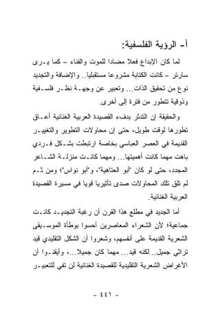 ‫ﺃ- ﺍﻟﺭﺅﻴﺔ ﺍﻟﻔﻠﺴﻔﻴﺔ:‬
‫ﻟﻤﺎ ﻜﺎﻥ ﺍﻹﺒﺩﺍﻉ ﻓﻌﻼ ﻤﻀﺎ ‪‬ﺍ ﻟﻠﻤﻭﺕ ﻭﺍﻟﻔﻨﺎﺀ – ﻜﻤﺎ ﻴـﺭﻯ‬
                          ‫ﺩ‬     ‫ﹰ‬
‫ﺴﺎﺭﺘﺭ – ﻜﺎﻨﺕ ﺍﻟﻜﺘﺎﺒﺔ ﻤﺸﺭﻭ ‪‬ﺎ ﻤﺴﺘﻘﺒﻠﻴﺎ.. ﻭﺍﻹﻀﺎﻓﺔ ﻭﺍﻟﺘﺠﺩﻴﺩ‬
                    ‫‪‬‬        ‫ﻋ‬
‫ﻨﻭﻉ ﻤﻥ ﺘﺤﻘﻴﻕ ﺍﻟﺫﺍﺕ... ﻭﺘﻌﺒﻴﺭ ﻋﻥ ﻭﺠﻬـﺔ ﻨﻅـﺭ ﻓﻠﺴـﻔﻴﺔ‬
                        ‫ﻭﺫﻭﻗﻴﺔ ﺘﺘﻁﻭﺭ ﻤﻥ ﻓﺘﺭﺓ ﺇﻟﻰ ﺃﺨﺭﻯ.‬
‫ﻭﺍﻟﺤﻘﻴﻘﺔ ﺇﻥ ﺍﻟﺘﺩﺜﺭ ﺒﺩﻑﺀ ﺍﻟﻘﺼﻴﺩﺓ ﺍﻟﻌﺭﺒﻴﺔ ﺍﻟﻐﻨﺎﺌﻴﺔ ﺃﻋـﺎﻕ‬
‫ﺘﻁﻭﺭﻫﺎ ﻟﻭﻗﺕ ﻁﻭﻴل، ﺤﺘﻰ ﺇﻥ ﻤﺤﺎﻭﻻﺕ ﺍﻟﺘﻁﻭﻴﺭ ﻭﺍﻟﺘﻐﻴﻴـﺭ‬
‫ﺍﻟﻘﺩﻴﻤﺔ ﻓﻲ ﺍﻟﻌﺼﺭ ﺍﻟﻌﺒﺎﺴﻲ ﺒﺨﺎﺼﺔ ﺍﺭﺘﺒﻁﺕ ﺒﺸـﻜل ﻓـﺭﺩﻱ‬
‫ﺒﺎﻫﺕ ﻤﻬﻤﺎ ﻜﺎﻨﺕ ﺃﻫﻤﻴﺘﻬﺎ... ﻭﻤﻬﻤﺎ ﻜﺎﻨـﺕ ﻤﻨﺯﻟـﺔ ﺍﻟﺸـﺎﻋﺭ‬
‫ﺍﻟﻤﺠﺩﺩ، ﺤﺘﻰ ﻟﻭ ﻜﺎﻥ "ﺃﺒﻭ ﺍﻟﻌﺘﺎﻫﻴﺔ"، ﻭ"ﺃﺒﻭ ﻨﻭﺍﺱ"؛ ﻭﻤﻥ ﺜـﻡ‬
‫ﻟﻡ ﺘﻠﻕ ﺘﻠﻙ ﺍﻟﻤﺤﺎﻭﻻﺕ ﺼﺩﻯ ﺘﺄﺜﻴﺭﻴﺎ ﻗﻭﻴﺎ ﻓﻲ ﻤﺴﻴﺭﺓ ﺍﻟﻘﺼﻴﺩﺓ‬
                  ‫‪ ‬‬
                                          ‫ﺍﻟﻌﺭﺒﻴﺔ ﺍﻟﻐﻨﺎﺌﻴﺔ.‬
‫ﺃﻤﺎ ﺍﻟﺠﺩﻴﺩ ﻓﻲ ﻤﻁﻠﻊ ﻫﺫﺍ ﺍﻟﻘﺭﻥ ﺃﻥ ﺭﻏﺒﺔ ﺍﻟﺘﺠﺩﻴـﺩ ﻜﺎﻨـﺕ‬
‫ﺠﻤﺎﻋﻴﺔ؛ ﻷﻥ ﺍﻟﺸﻌﺭﺍﺀ ﺍﻟﻤﻌﺎﺼﺭﻴﻥ ﺃﺤﺴﻭﺍ ﺒﻭﻁﺄﺓ ﺍﻟﻤﻭﺴـﻴﻘﻰ‬
‫ﺍﻟﺸﻌﺭﻴﺔ ﺍﻟﻘﺩﻴﻤﺔ ﻋﻠﻰ ﺃﻨﻔﺴﻬﻡ، ﻭﺸﻌﺭﻭﺍ ﺃﻥ ﺍﻟﺸﻜل ﺍﻟﺘﻘﻠﻴﺩﻱ ﻗﻴﺩ‬
‫ﺘﺭﺍﺜﻲ ﺠﻤﻴل.. ﻟﻜﻨﻪ ﻗﻴﺩ... ﻤﻬﻤﺎ ﻜﺎﻥ ﺠﻤﻴﻼ...، ﻭﺃﻴﻘﻨـﻭﺍ ﺃﻥ‬
                ‫ﹰ‬
‫ﺍﻷﻏﺭﺍﺽ ﺍﻟﺸﻌﺭﻴﺔ ﺍﻟﺘﻘﻠﻴﺩﻴﺔ ﻟﻠﻘﺼﻴﺩﺓ ﺍﻟﻐﻨﺎﺌﻴﺔ ﻟﻥ ﺘﻔﻲ ﻟﻠﺘﻌﺒﻴـﺭ‬


                      ‫- ١٤٤ -‬
 