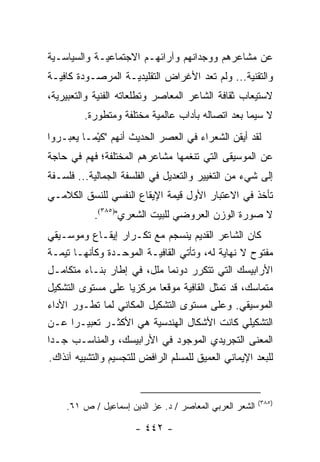 ‫ﻋﻥ ﻤﺸﺎﻋﺭﻫﻡ ﻭﻭﺠﺩﺍﻨﻬﻡ ﻭﺁﺭﺍﺌﻬـﻡ ﺍﻻﺠﺘﻤﺎﻋﻴـﺔ ﻭﺍﻟﺴﻴﺎﺴـﻴﺔ‬
‫ﻭﺍﻟﺘﻘﻨﻴﺔ... ﻭﻟﻡ ﺘﻌﺩ ﺍﻷﻏﺭﺍﺽ ﺍﻟﺘﻘﻠﻴﺩﻴـﺔ ﺍﻟﻤﺭﺼـﻭﺩﺓ ﻜﺎﻓﻴـﺔ‬
‫ﻻﺴﺘﻴﻌﺎﺏ ﺜﻘﺎﻓﺔ ﺍﻟﺸﺎﻋﺭ ﺍﻟﻤﻌﺎﺼﺭ ﻭﺘﻁﻠﻌﺎﺘﻪ ﺍﻟﻔﻨﻴﺔ ﻭﺍﻟﺘﻌﺒﻴﺭﻴﺔ،‬
         ‫ﻻ ﺴﻴﻤﺎ ﺒﻌﺩ ﺍﺘﺼﺎﻟﻪ ﺒﺂﺩﺍﺏ ﻋﺎﻟﻤﻴﺔ ﻤﺨﺘﻠﻔﺔ ﻭﻤﺘﻁﻭﺭﺓ.‬
‫ﻟﻘﺩ ﺃﻴﻘﻥ ﺍﻟﺸﻌﺭﺍﺀ ﻓﻲ ﺍﻟﻌﺼﺭ ﺍﻟﺤﺩﻴﺙ ﺃﻨﻬﻡ "ﻜﻴْﻤـﺎ ﻴﻌﺒـﺭﻭﺍ‬
             ‫ﹶ‬
‫ﻋﻥ ﺍﻟﻤﻭﺴﻴﻘﻰ ﺍﻟﺘﻲ ﺘﻨﻐﻤﻬﺎ ﻤﺸﺎﻋﺭﻫﻡ ﺍﻟﻤﺨﺘﻠﻔﺔ؛ ﻓﻬﻡ ﻓﻲ ﺤﺎﺠﺔ‬
‫ﺇﻟﻰ ﺸﻲﺀ ﻤﻥ ﺍﻟﺘﻐﻴﻴﺭ ﻭﺍﻟﺘﻌﺩﻴل ﻓﻲ ﺍﻟﻔﻠﺴﻔﺔ ﺍﻟﺠﻤﺎﻟﻴﺔ... ﻓﻠﺴـﻔﺔ‬
‫ﺘﺄﺨﺫ ﻓﻲ ﺍﻻﻋﺘﺒﺎﺭ ﺍﻷﻭل ﻗﻴﻤﺔ ﺍﻹﻴﻘﺎﻉ ﺍﻟﻨﻔﺴﻲ ﻟﻠﻨﺴﻕ ﺍﻟﻜﻼﻤـﻲ‬
            ‫ﻻ ﺼﻭﺭﺓ ﺍﻟﻭﺯﻥ ﺍﻟﻌﺭﻭﻀﻲ ﻟﻠﺒﻴﺕ ﺍﻟﺸﻌﺭﻱ")٥٨٣(.‬
‫ﻜﺎﻥ ﺍﻟﺸﺎﻋﺭ ﺍﻟﻘﺩﻴﻡ ﻴﻨﺴﺠﻡ ﻤﻊ ﺘﻜـﺭﺍﺭ ﺇﻴﻘـﺎﻉ ﻭﻤﻭﺴـﻴﻘﻲ‬
‫ﻤﻔﺘﻭﺡ ﻻ ﻨﻬﺎﻴﺔ ﻟﻪ، ﻭﺘﺄﺘﻲ ﺍﻟﻘﺎﻓﻴـﺔ ﺍﻟﻤﻭﺤـﺩﺓ ﻭﻜﺄﻨﻬـﺎ ﺘﻴﻤـﺔ‬
‫ﺍﻷﺭﺍﺒﻴﺴﻙ ﺍﻟﺘﻲ ﺘﺘﻜﺭﺭ ﺩﻭﻨﻤﺎ ﻤﻠل، ﻓﻲ ﺇﻁﺎﺭ ﺒﻨـﺎﺀ ﻤﺘﻜﺎﻤـل‬
‫ﻤﺘﻤﺎﺴﻙ، ﻗﺩ ﺘﻤﺜل ﺍﻟﻘﺎﻓﻴﺔ ﻤﻭﻗ ‪‬ﺎ ﻤﺭﻜﺯﻴﺎ ﻋﻠﻰ ﻤﺴﺘﻭﻯ ﺍﻟﺘﺸﻜﻴل‬
                      ‫‪‬‬     ‫ﻌ‬
‫ﺍﻟﻤﻭﺴﻴﻘﻲ. ﻭﻋﻠﻰ ﻤﺴﺘﻭﻯ ﺍﻟﺘﺸﻜﻴل ﺍﻟﻤﻜﺎﻨﻲ ﻟﻤﺎ ﺘﻁـﻭﺭ ﺍﻷﺩﺍﺀ‬
‫ﺍﻟﺘﺸﻜﻴﻠﻲ ﻜﺎﻨﺕ ﺍﻷﺸﻜﺎل ﺍﻟﻬﻨﺩﺴﻴﺔ ﻫﻲ ﺍﻷﻜﺜـﺭ ﺘﻌﺒﻴـ ‪‬ﺍ ﻋـﻥ‬
       ‫ﺭ‬
‫ﺍﻟﻤﻌﻨﻰ ﺍﻟﺘﺠﺭﻴﺩﻱ ﺍﻟﻤﻭﺠﻭﺩ ﻓﻲ ﺍﻷﺭﺍﺒﻴﺴﻙ، ﻭﺍﻟﻤﻨﺎﺴـﺏ ﺠـﺩﺍ‬
 ‫‪‬‬
‫ﻟﻠﺒﻌﺩ ﺍﻹﻴﻤﺎﻨﻲ ﺍﻟﻌﻤﻴﻕ ﻟﻠﻤﺴﻠﻡ ﺍﻟﺭﺍﻓﺽ ﻟﻠﺘﺠﺴﻴﻡ ﻭﺍﻟﺘﺸﺒﻴﻪ ﺁﻨﺫﺍﻙ.‬


                                                         ‫)٥٨٣(‬
    ‫ﺍﻟﺸﻌﺭ ﺍﻟﻌﺭﺒﻲ ﺍﻟﻤﻌﺎﺼﺭ / ﺩ. ﻋﺯ ﺍﻟﺩﻴﻥ ﺇﺴﻤﺎﻋﻴل / ﺹ ١٦.‬

                      ‫- ٢٤٤ -‬
 