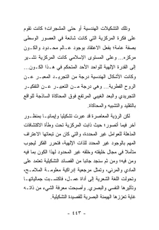 ‫ﻭﺘﻠﻙ ﺍﻟﺘﺸﻜﻴﻼﺕ ﺍﻟﻬﻨﺩﺴﻴﺔ ﺃﻭ ﺤﺘﻰ ﺍﻟﻤﺸﺠﺭﺍﺕ؛ ﻜﺎﻨﺕ ﺘﻘﻭﻡ‬
‫ﻋﻠﻰ ﻓﻜﺭﺓ ﺍﻟﻤﺭﻜﺯﻴﺔ ﺍﻟﺘﻲ ﻜﺎﻨﺕ ﺸﺎﺌﻌﺔ ﻓﻲ ﺍﻟﻌﺼﻭﺭ ﺍﻟﻭﺴﻁﻰ‬
‫ﺒﺼﻔﺔ ﻋﺎﻤﺔ؛ ﺒﻔﻌل ﺍﻻﻋﺘﻘﺎﺩ ﺒﻭﺠﻭﺩ ﻋـﺎﻟﻡ ﻤﺤـﺩﻭﺩ ﻭﺍﻟﻜـﻭﻥ‬
‫ﻤﺭﻜﺯﻩ... ﻭﻋﻠﻰ ﺍﻟﻤﺴﺘﻭﻯ ﺍﻹﺴﻼﻤﻲ ﻜﺎﻨﺕ ﺍﻟﻤﺭﻜﺯﻴﺔ ﺘﺸـﻴﺭ‬
‫ﺇﻟﻰ ﺍﻟﻘﺩﺭﺓ ﺍﻹﻟﻬﻴﺔ ﻟﻠﻭﺍﺤﺩ ﺍﻷﺤﺩ ﺍﻟﻤﺘﺤﻜﻡ ﻓﻲ ﻫـﺫﺍ ﺍﻟﻜـﻭﻥ...‬
‫ﻭﻜﺎﻨﺕ ﺍﻷﺸﻜﺎل ﺍﻟﻬﻨﺩﺴﻴﺔ ﺩﺭﺠﺔ ﻤﻥ ﺍﻟﺘﺠﺭﻴـﺩ ﺍﻟﻤﻌﺒـﺭ ﻋـﻥ‬
‫ﺍﻟﺭﻭﺡ ﺍﻟﻔﻁﺭﻴﺔ... ﻭﻫﻲ ﺩﺭﺠﺔ ﻤـﻥ ﺍﻟﺘﻌﺒﻴـﺭ ﻋـﻥ ﺍﻟﺘﻔﻜﻴـﺭ‬
‫ﺍﻟﺘﺠﺭﻴﺩﻱ ﻭﺍﻟﺒﻌﺩ ﺍﻟﻐﻴﺒﻲ ﺍﻟﻤﺭﺘﻔﻊ ﻓﻭﻕ ﺍﻟﻤﺤﺎﻜﺎﺓ ﺍﻟﺴﺎﺫﺠﺔ ﻟﻠﻭﺍﻗﻊ‬
                                ‫ﺒﺎﻟﺘﻘﻠﻴﺩ ﻭﺍﻟﺘﺸﺒﻴﻪ ﻭﺍﻟﻤﺤﺎﻜﺎﺓ.‬
‫ﻟﻜﻥ ﺍﻟﺭﺅﻴﺔ ﺍﻟﻤﻌﺎﺼﺭﺓ ﻗﺩ ﻋﺒﺭﺕ ﺘﺸﻜﻴﻠﻴﺎ ﻭﺇﻴﻤﺎﻨ‪‬ـﺎ ﺒﻤﻨﻅـﻭﺭ‬
          ‫ﻴ‬        ‫‪‬‬
‫ﺁﺨﺭ ﻓﻴﻤﺎ ﺃﺘﺼﻭﺭ؛ ﺤﻴﺙ ﺫﺍﺒﺕ ﺍﻟﻤﺭﻜﺯﻴﺔ ﺘﺤﺕ ﻭﻁﺄﺓ ﺍﻻﻜﺘﺸﺎﻓﺎﺕ‬
‫ﺍﻟﻤﺫﻫﻠﺔ ﻟﻠﻌﻭﺍﻤل ﻏﻴﺭ ﺍﻟﻤﺤﺩﺩﺓ، ﻭﺍﻟﺘﻲ ﻜﺎﻥ ﻤﻥ ﺘﺒﻌﺎﺘﻬﺎ ﺍﻻﻋﺘﺭﺍﻑ‬
‫ﺍﻟﻤﻬﻡ ﺒﺎﻟﻭﺠﻭﺩ ﻏﻴﺭ ﺍﻟﻤﺤﺩﺩ ﻟﻠﺫﺍﺕ ﺍﻹﻟﻬﻴﺔ، ﻓﺘﺤﺭﺭ ﺍﻟﻔﻜﺭ ﻟﻴﺠﻭﺏ‬
‫ﻤﺘﺄﻤﻼ ﻓﻲ ﻤﺠﺎل ﺨﻠﻴﻘﺘﻪ ﻭﺨﻠﻘﻪ ﻏﻴﺭ ﺍﻟﻤﺤﺩﻭﺩ ﻟﻬﺫﺍ ﺍﻟﻜﻭﻥ ﺒﻤﺎ ﻓﻴﻪ‬
                                                    ‫ﹰ‬
‫ﻭﻤﻥ ﻓﻴﻪ؛ ﻭﻤﻥ ﺜﻡ ﺴﻨﺠﺩ ﺠﺎﻨ‪‬ﺎ ﻤﻥ ﺍﻟﻘﺼﺎﺌﺩ ﺍﻟﺘﺸﻜﻴﻠﻴﺔ ﺘﻌﺘﻤﺩ ﻋﻠﻰ‬
                                ‫ﺒ‬
‫ﺍﻟﻤﺎﺩﻱ ﻭﺍﻟﻤﺭﺌﻲ، ﻭﺘﻤﺜل ﻤﺭﺠﻌﻴﺔ ﺇﺩﺭﺍﻜﻴﺔ ﻤﻌﻠﻭﻤـﺔ ﺍﻟﻤﻼﻤـﺢ،‬
‫ﻭﺘﺤﻭﻟﺕ ﺍﻟﻠﻐﺔ ﺍﻟﺸﻌﺭﻴﺔ ﺇﻟﻰ ﺃﺩﺍﺓ ﻋﻤـل، ﻓﺎﻜﺘﺴـﺒﺕ ﺠﻤﺎﻟﻴﺎﺘﻬـﺎ‬
‫ﻭﺘﺄﺜﻴﺭﻫﺎ ﺍﻟﻨﻔﺴﻲ ﻭﺍﻟﺒﺼﺭﻱ. ﻭﺃﺼﺒﺤﺕ ﻤﻌﺭﻓﺔ ﺍﻟﺸﻲﺀ ﻤﻥ ﺫﺍﺘـﻪ‬
             ‫ﻏﺎﻴﺔ ﺘﻌﺯﺯﻫﺎ ﺍﻟﻬﻴﻤﻨﺔ ﺍﻟﺒﺼﺭﻴﺔ ﻟﻠﻘﺼﻴﺩﺓ ﺍﻟﺘﺸﻜﻴﻠﻴﺔ.‬

                      ‫- ٣٤٤ -‬
 