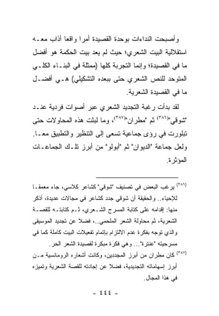 ‫ﻭﺃﺼﺒﺤﺕ ﺍﻟﻨﺩﺍﺀﺍﺕ ﺒﻭﺤﺩﺓ ﺍﻟﻘﺼﻴﺩﺓ ﺃﻤ ‪‬ﺍ ﻭﺍﻗ ‪‬ﺎ ﺃﺫﺍﺏ ﻤﻌـﻪ‬
           ‫ﺭ ﻌ‬
‫ﺍﺴﺘﻘﻼﻟﻴﺔ ﺍﻟﺒﻴﺕ ﺍﻟﺸﻌﺭﻱ؛ ﺤﻴﺙ ﻟﻡ ﻴﻌﺩ ﺒﻴﺕ ﺍﻟﺤﻜﻤﺔ ﻫﻭ ﺃﻓﻀل‬
‫ﻤﺎ ﻓﻲ ﺍﻟﻘﺼﻴﺩﺓ؛ ﻭﺇﻨﻤﺎ ﺍﻟﺘﺠﺭﺒﺔ ﻜﻠﻬﺎ )ﻤﻤﺜﻠﺔ ﻓﻲ ﺍﻟﺒﻨـﺎﺀ ﺍﻟﻜﻠـﻲ‬
‫ﺍﻟﻤﺘﻭﺤﺩ ﻟﻠﻨﺹ ﺍﻟﺸﻌﺭﻱ ﺤﺘﻰ ﺒﺒﻌﺩﻩ ﺍﻟﺘﺸﻜﻴﻠﻲ( ﻫـﻲ ﺃﻓﻀـل‬
                                       ‫ﻤﺎ ﻓﻲ ﺍﻟﻘﺼﻴﺩﺓ ﺍﻟﺸﻌﺭﻴﺔ.‬
‫ﻟﻘﺩ ﺒﺩﺃﺕ ﺭﻏﺒﺔ ﺍﻟﺘﺠﺩﻴﺩ ﺍﻟﺸﻌﺭﻱ ﻋﺒﺭ ﺃﺼﻭﺍﺕ ﻓﺭﺩﻴﺔ ﻋﻨـﺩ‬
‫ﺜﻡ "ﻤﻁﺭﺍﻥ")٧٨٣(، ﻭﻤﺎ ﻟﺒﺜﺕ ﻫﺫﻩ ﺍﻟﻤﺤﺎﻭﻻﺕ ﺤﺘﻰ‬          ‫)٦٨٣(‬
                                                            ‫"ﺸﻭﻗﻲ"‬
‫ﺘﺒﻠﻭﺭﺕ ﻓﻲ ﺭﺅﻯ ﺠﻤﺎﻋﻴﺔ ﺘﺴﻌﻰ ﺇﻟﻰ ﺍﻟﺘﻨﻅﻴﺭ ﻭﺍﻟﺘﻁﺒﻴﻕ ﻤ ‪‬ـﺎ.‬
   ‫ﻌ‬
‫ﻭﻟﻌل ﺠﻤﺎﻋﺔ "ﺍﻟﺩﻴﻭﺍﻥ" ﺜﻡ "ﺃﺒﻭﻟﻭ" ﻤﻥ ﺃﺒﺭﺯ ﺘﻠـﻙ ﺍﻟﺠﻤﺎﻋـﺎﺕ‬
                                                        ‫ﺍﻟﻤﺅﺜﺭﺓ.‬

                                                              ‫)٦٨٣(‬
‫ﻴﺭﻏﺏ ﺍﻟﺒﻌﺽ ﻓﻲ ﺘﺼﻨﻴﻑ "ﺸﻭﻗﻲ" ﻜﺸﺎﻋﺭ ﻜﻼﺴﻲ، ﺠﺎﺀ ﻤﻌﻤ ﹰـﺎ‬
  ‫ﻘ‬
‫ﻟﻺﺤﻴﺎﺀ.. ﻭﺍﻟﺤﻘﻴﻘﺔ ﺃﻥ ﺸﻭﻗﻲ ﺠ ‪‬ﺩ ﻜﺸﺎﻋﺭ ﻓﻲ ﻤﺠﺎﻻﺕ ﻋﺩﻴﺩﺓ، ﺃﺫﻜﺭ‬
                            ‫ﺩ‬
‫ﻤﻨﻬﺎ: ﺇﻗﺩﺍﻤﻪ ﻋﻠﻰ ﻜﺘﺎﺒﺔ ﺍﻟﻤﺴﺭﺡ ﺍﻟﺸـﻌﺭﻱ، ﺜـﻡ ﻜﺘﺎﺒﺘـﻪ ﻟﻠﻘﺼـﺔ‬
‫ﺍﻟﺸﻌﺭﻴﺔ، ﺜﻡ ﻤﺤﺎﻭﻟﺔ ﺍﻟﺸﻌﺭ ﺍﻟﻤﻠﺤﻤﻲ..، ﻓﻀﻼ ﻋﻥ ﺘﺠﺩﻴﺩ ﺍﻟﻤﻭﺴﻴﻘﻰ‬
                  ‫ﹰ‬
‫ﻭﺍﻟﺫﻱ ﺘﻭﺠﻪ ﺒﻔﻜﺭﺓ ﻋﺩﻡ ﺍﻻﻟﺘﺯﺍﻡ ﺒﺈﺘﻤﺎﻡ ﺘﻔﻌﻴﻼﺕ ﺍﻟﺒﻴﺕ ﻜﺎﻤﻠﺔ ﻜﻤﺎ ﻓﻲ‬
      ‫ﻤﺴﺭﺤﻴﺘﻪ "ﻋﻨﺘﺭﺓ"... ﻭﻫﻲ ﻓﻜﺭﺓ ﻤﺒﻜﺭﺓ ﻟﻘﺼﻴﺩﺓ ﺍﻟﺸﻌﺭ ﺍﻟﺤﺭ.‬
                                                              ‫)٧٨٣(‬
‫ﻜﺎﻥ ﻤﻁﺭﺍﻥ ﻤﻥ ﺃﺒﺭﺯ ﺍﻟﻤﺠﺩﺩﻴﻥ، ﻭﻜﺎﻨﺕ ﺃﺸﻌﺎﺭﻩ ﺍﻟﺭﻭﻤﺎﻨﺴﻴﺔ ﻤـﻥ‬
‫ﺃﺒﺭﺯ ﺇﺴﻬﺎﻤﺎﺘﻪ ﺍﻟﺘﺠﺩﻴﺩﻴﺔ، ﻓﻀﻼ ﻋﻥ ﺇﺠﺎﺩﺘﻪ ﻟﻠﻘﺼﺔ ﺍﻟﺸﻌﺭﻴﺔ ﻭﺘﻤﻴﺯﻩ‬
                               ‫ﹰ‬
                                              ‫ﻓﻲ ﻫﺫﺍ ﺍﻟﻤﺠﺎل.‬

                         ‫- ٤٤٤ -‬
 