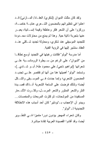 ‫ﻭﻟﻘﺩ ﻜﺎﻥ ﻤﺜﻠﺙ ﺍﻟﺩﻴﻭﺍﻥ )ﺸﻜﺭﻱ/ ﺍﻟﻌﻘـﺎﺩ/ ﺍﻟﻤـﺎﺯﻨﻲ( ﻗـﺩ‬
‫ﺍﻋﺘﻨﻭﺍ ﻓﻲ ﺘﻨﻅﻴﺭﺍﺘﻬﻡ ﺒﺎﻟﻤﻀﻤﻭﻥ ﺍﻟﺸـﻌﺭﻱ ﻋﻨﺎﻴـﺔ ﺨﺎﺼـﺔ،‬
‫ﻭﺭﻜﺯﻭﺍ ﻋﻠﻰ ﺃﻥ ﺍﻟﺸﻌﺭ ﻓﻜﺭ ﻭﻋﺎﻁﻔﺔ ﻭﻗﻴﻤﺔ ﺇﻨﺴـﺎﻨﻴﺔ، ‪‬ﻌﺒـﺭ‬
    ‫ﻴ‬
‫ﻋﻨﻬﺎ ﺒﺘﺠﺭﺒﺔ ﺫﺍﺘﻴﺔ ﺤﻴﺔ. ﻭﻫﺫﺍ ﻟﻡ ﻴﻤﻨﻊ ﻤﻥ ﻤﺤﺎﻭﻻﺕ ﻤﺤـﺩﻭﺩﺓ‬
‫ﻟﻠﺘﺠﺩﻴﺩ ﺍﻟﻤﻭﺴﻴﻘﻲ ﻋﻨﺩ ﺸﻜﺭﻱ، ﻭﻤﺤﺎﻭﻟﺔ ﺘﺠﺩﻴﺩ ﺸـﻜﻠﻲ ﻋﻨـﺩ‬
                        ‫ﺍﻟﻌﻘﺎﺩ ﺴﻨﺸﻴﺭ ﺇﻟﻴﻬﺎ ﻓﻲ ﺍﻟﺭﺅﻴﺔ ﺍﻟﻔﻨﻴﺔ.‬
‫ﺃﻤﺎ ﻤﺩﺭﺴﺔ "ﺃﺒﻭﻟﻭ" ﻓﻜﺎﻨﺕ ﺭﻏﺒﺘﻬﺎ ﻓﻲ ﺍﻟﺘﺠﺩﻴﺩ ﺃﻭﺴﻊ ﻨﻁﺎ ﹰـﺎ‬
  ‫ﻗ‬
‫ﻤﻥ "ﺍﻟﺩﻴﻭﺍﻥ"، ﻋﻠﻰ ﺍﻟﺭﻏﻡ ﻤﻥ ﺴـﻴﻁﺭﺓ ﺍﻟﺭﻭﻤﺎﻨﺴـﻴﺔ ﻋﻠـﻰ‬
‫ﺸﻌﺭﺍﺌﻬﺎ )ﺇﺒﺭﺍﻫﻴﻡ ﻨﺎﺠﻲ/ ﻋﻠﻲ ﻤﺤﻤﻭﺩ ﻁﻪ/ ﺃﺒـﻭ ﺸـﺎﺩﻱ..(،‬
‫ﻭﺘﺴﺘﻤﺩ "ﺃﺒﻭﻟﻭ" ﺃﻫﻤﻴﺘﻬﺎ ﻫﻨﺎ ﻤﻥ ﺃﻨﻬﺎ ﻟﻡ ﺘﻘﺘﺼﺭ ﻋﻠـﻰ ﺘﺠﺩﻴـﺩ‬
‫ﺍﻟﻤﻀﻤﻭﻥ ﺍﻟﺸﻌﺭﻱ؛ ﻭﺇﻨﻤﺎ ﺠﺩﺩﺕ ﻓـﻲ ﺍﻟﻤﻭﺴـﻴﻘﻰ ﻭﺍﻟﺸـﻜل‬
‫ﺃﻴ ‪‬ﺎ؛ ﻭﻟﺫﻟﻙ ﻓﺭﻀﺕ ﻋﻠﻰ ﺍﻟﺴﺎﺤﺔ ﺍﻟﺸﻌﺭﻴﺔ ﺁﻨـﺫﺍﻙ ﻗﺼـﻴﺩﺓ‬
                                              ‫ﻀ‬
‫ﺍﻟﻨﺜﺭ ﻭﺍﻟﺸﻌﺭ ﺍﻟﻤﻨﺜﻭﺭ ﻭﺍﻟﺸﻌﺭ ﺍﻟﻤﺭﺴـل، ﻭﻜﺜـﺭﺕ ﺍﻷﺸـﻌﺎﺭ‬
‫ﺍﻟﻤﺴﺘﻔﻴﺩﺓ ﻤﻥ ﺍﻟﻤﻭﺸﺤﺎﺕ، ﺜﻡ ﻜﺜﺭﺕ ﺍﻟﻤﺭﺒﻌﺎﺕ ﻭﺍﻟﻤﺨﻤﺴﺎﺕ...‬
‫ﻭﻴﺒﺩﻭ ﺃﻥ ﺍﻹﻋﺠﺎﺏ ﺒـ"ﺒﻭﺩﻟﻴﺭ" ﻜﺎﻥ ﺃﺤﺩ ﺃﺴﺒﺎﺏ ﻫﺫﻩ ﺍﻻﻨﻁﻼﻗﺔ‬
                                        ‫ﺍﻟﺘﺠﺩﻴﺩﻴﺔ ﻟـ"ﺃﺒﻭﻟﻭ".‬
‫ﻭﻜﺎﻥ ﺸﻌﺭﺍﺀ ﺍﻟﻤﻬﺠﺭ ﻴﺅﺩﻭﻥ ﺩﻭ ‪‬ﺍ ﻤﺘﻤﻴ ‪‬ﺍ ﻓـﻲ ﺍﻟﺘﻁـﻭﻴﺭ‬
              ‫ﺯ‬       ‫ﺭ‬
             ‫ﺃﻴ ‪‬ﺎ، ﻭﻗﺩ ﺃﻓﺎﺩﻭﺍ ﺍﻟﻘﺼﻴﺩﺓ ﺍﻟﻌﺭﺒﻴﺔ ﺇﻓﺎﺩﺓ ﻤﺒﺎﺸﺭﺓ.‬
                                                        ‫ﻀ‬


                      ‫- ٥٤٤ -‬
 